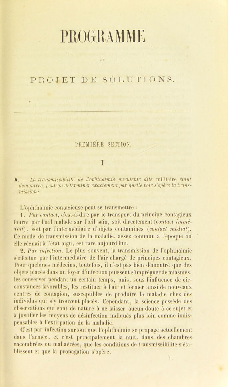 K T PROJET DE SOLUTIONS. PREMIERE SECTION. A. — La transmissibilité de l'ophthaimie purulente dite militaire étant, démontrée, peut-on déterminer exactement par quelle voie s'opère la trans- mission? L’ophthalmie contagieuse peut se transmettre : 1. Par contact, c’est-à-dire par le transport du principe contagieux fourni par l’œil malade sur l’œil sain, soit directement (contact immé- diat), soit par l’intermédiaire d’objets contaminés (contact médiat). Ce mode de transmission de la maladie, assez commun à l’époque où elle régnait à l’état aigu, est rare aujourd’hui. -2. Car infection. Le plus souvent, la transmission de l’ophthalmie s’effectue par l’intermédiaire de l’air chargé de principes contagieux. Pour quelques médecins, toutefois, il n’est pas bien démontré que des objets placés dans un foyer d’infection puissent s’imprégner de miasmes, les conserver pendant un certain temps, puis, sous l’inlluence de cir- constances favorables, les restituer à l’air et former ainsi de nouveaux centres de contagion, susceptibles de produire la maladie chez des individus qui s’y trouvent placés. Cependant, la science possède des observations qui sont de nature à ne laisser aucun doute à ce sujet et à justifier les moyens de désinfection indiqués plus loin comme indis- pensables à l’extirpation de la maladie. C’est par infection surtout que l’ophthalmie se propage actuellement dans l’armée, et c’est principalement la nuit, dans des chambres encombrées ou mal aérées, que les conditions (h* transmissibilité s’éta- blissent et que la propagation s’opère.