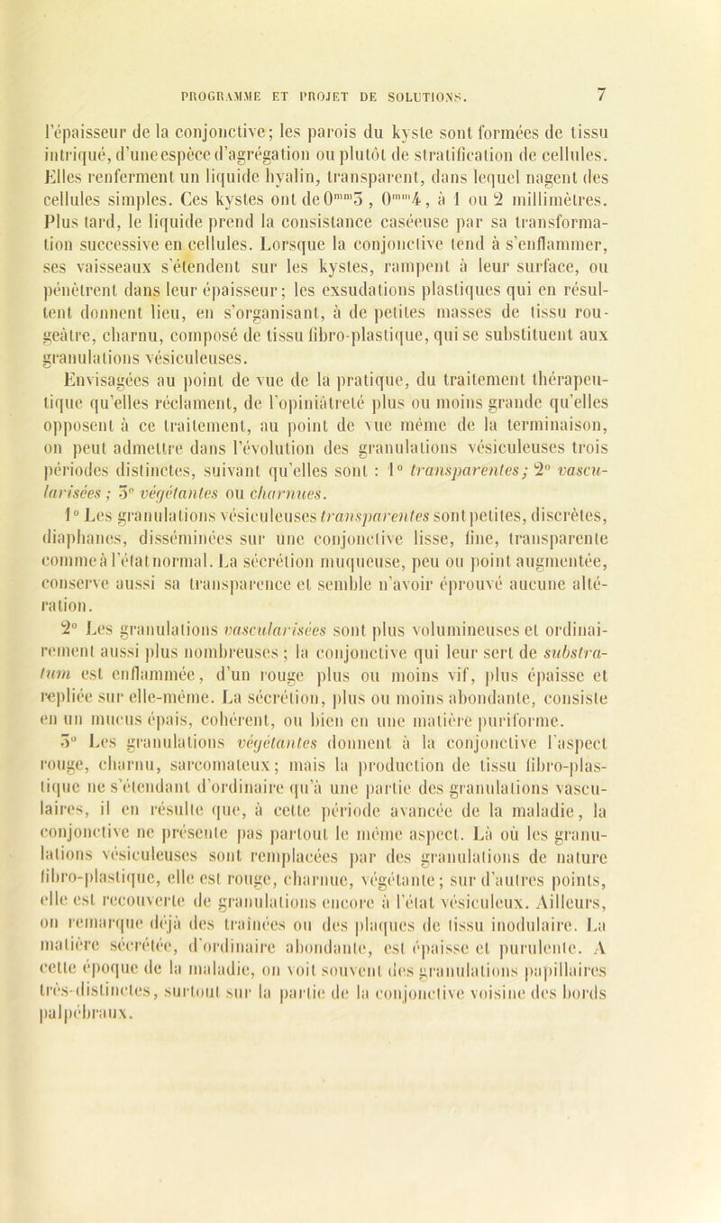 l’épaisseur de la conjonctive; les parois du kyste sont formées de tissu intriqué, d’une espèce d’agrégation ou plutôt de stratification de cellules. Elles renferment un liquide hyalin, transparent, dans lequel nagent des cellules simples. Ces kystes ont deOmn,5 , 0mm4, à 1 ou 2 millimètres. Plus tard, le liquide prend la consistance caséeuse par sa transforma- tion successive en cellules. Lorsque la conjonctive tend à s’enflammer, ses vaisseaux s’étendent sur les kystes, rampent à leur surface, ou pénètrent dans leur épaisseur; les exsudations plastiques qui en résul- tent donnent lieu, en s’organisant, à de petites masses de tissu rou- geâtre, charnu, composé de tissu fibro-plastique, qui se substituent aux granulations vésiculeuses. Envisagées au point de vue de la pratique, du traitement thérapeu- tique quelles réclament, de l’opiniâtreté plus ou moins grande qu’elles opposent à ce traitement, au point de vue même de la terminaison, on peut admettre dans l’évolution des granulations vésiculeuses trois périodes distinctes, suivant quelles sont : 1° transparentes; 2° vascu- larisées; 3° végétantes ou charnues. 1° Les granulations vésiculeuses transparentes sont pelites, discrètes, diaphanes, disséminées sur une conjonctive lisse, fine, transparente commeà l'état normal. La sécrétion muqueuse, peu ou point augmentée, conserve aussi sa transparence et semble n’avoir éprouvé aucune alté- ration. 2° Les granulations vascularisées sont plus volumineuses et ordinai- rement aussi plus nombreuses ; la conjonctive qui leur sert de substra- tum est enflammée, d’un rouge plus ou moins vif, plus épaisse et repliée sur elle-même. La sécrétion, plus ou moins abondante, consiste en un mucus épais, cohérent, ou bien en une matière puriforme. 3° Les granulations végétantes donnent à la conjonctive l’aspect rouge, charnu, sarcomateux; mais la production de tissu libro-plas- tique ne s’étendant d’ordinaire qu’à une partie des granulations vascu- laires, il en résulte que, à cette période avancée de la maladie, la conjonctive ne présente pas partout le même aspect. Là où les granu- lations vésiculeuses sont remplacées par des granulations de nature fibro-plastique, elle est rouge, charnue, végétante; sur d’autres points, (die est recouverte de granulations encore à l’état vésiculeux. Ailleurs, on remarque déjà des traînées ou des plaques de tissu modulaire. La matière sécrétée, d’ordinaire abondante, est épaisse et purulente. A cette époque de la maladie, on voit souvent des granulations papillaires très-distinctes, surtout sur la partie de la conjonctive voisine des bords palpébraux.