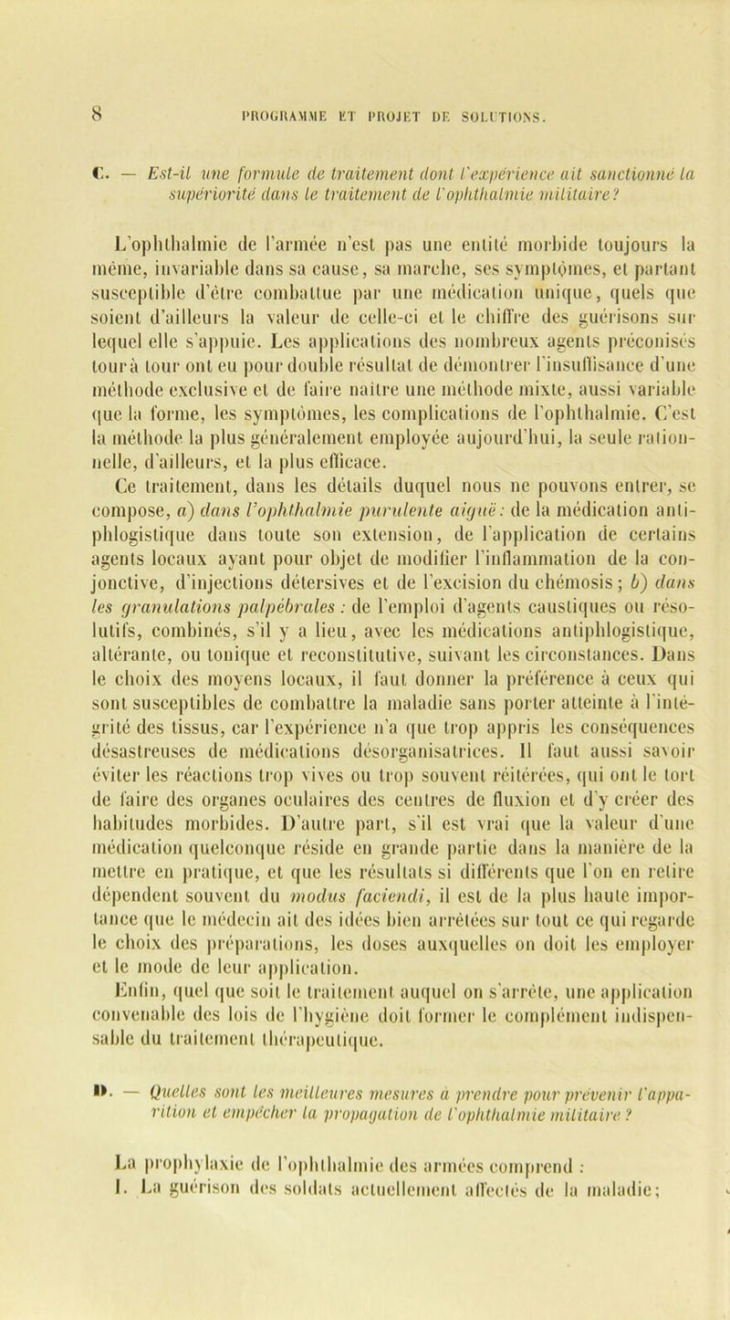 C. — Est-il une formule de traitement dont l'expérience ait sanctionné ta supériorité dans le traitement de l'ophthalmie militaire? L'ophlhalmie de l’armée n’esl pas une entité morbide toujours la même, invariable dans sa cause, sa marche, ses symptômes, el partant susceptible d’être combattue par une médication unique, quels que soient d’ailleurs la valeur de celle-ci et le chiffre des guérisons sur lequel elle s’appuie. Les applications des nombreux agents préconisés lourà tour ont eu pour double résultat de démontrer l’insuffisance d'une méthode exclusive et de faire nailre une méthode mixte, aussi variable que la forme, les symptômes, les complications de l’ophlhalmie. C’est la méthode la plus généralement employée aujourd’hui, la seule ration- nelle, d’ailleurs, el la plus efficace. Ce traitement, dans les détails duquel nous ne pouvons entrer, se. compose, a) dans Vophthalmie purulente aiguë: de la médication anti- phlogistique dans toute son extension, de l’application de certains agents locaux ayant pour objet de modifier l’inflammation de la con- jonctive, d’injections détersives el de l’excision du chémosis ; b) dans les granulations palpébrales : de l’emploi d’agents caustiques ou réso- lutifs, combinés, s’il y a lieu, avec les médications antiphlogistique, altérante, ou tonique el reconslitutive, suivant les circonstances. Dans le choix des moyens locaux, il faut donner la préférence à ceux qui sont susceptibles de combattre la maladie sans porter atteinte à l'inté- grité des tissus, car l’expérience n’a que trop appris les conséquences désastreuses de médications désorganisatrices. 11 faut aussi savoir éviter les réactions trop vives ou trop souvent réitérées, qui ont le tort de faire des organes oculaires des centres de fluxion el d’y créer des habitudes morbides. D’autre part, s'il est vrai que la valeur d’une médication quelconque réside en grande partie dans la manière de la mettre en pratique, et que les résultats si différents que l'on en relire dépendent souvent du modus fadendi, il est de la plus haute impor- tance que le médecin ait des idées bien arrêtées sur tout ce qui regarde le choix des préparations, les doses auxquelles on doit les employer et le mode de leur application. Lutin, quel que soit le traitement auquel on s’arrête, une application convenable des lois de l’hygiène doit former le complément indispen- sable du traitement thérapeutique. — Quelles sont les meilleures mesures à prendre pour prévenir l'appa- rition et empêcher la propagation de l'ophthalmie militaire ? La prophylaxie de l’ophlhalmie des armées comprend : L La guérison des soldats actuellement affectés de la maladie;