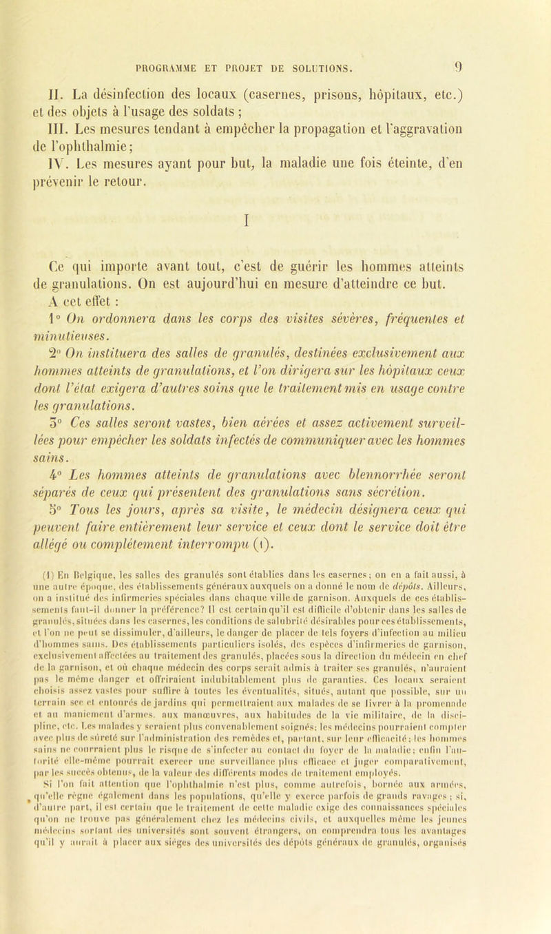 II. La désinfection des locaux (casernes, prisons, hôpitaux, etc.) et des objets à l’usage des soldats ; III. Les mesures tendant à empêcher la propagation et l'aggravation de l’oplilhalmie; IV. Les mesures ayant pour but, la maladie une fois éteinte, d’en prévenir le retour. I Ce qui importe avant tout, c’est de guérir les hommes atteints de granulations. On est aujourd’hui en mesure d’atteindre ce but. A cet effet : 1° On ordonnera dans les corps des visites sévères, fréquentes et minutieuses. 2 On instituera des salles de granulés, destinées exclusivement aux hommes atteints de granulations, et Von dirigera sur les hôpitaux ceux dont l’état exigera d’autres soins que le traitement mis en usage contre les granulations. 5° Ces salles seront vastes, bien aérées et assez activement surveil- lées pour empêcher les soldats infectés de communiquer avec les hommes sains. 4° Les hommes atteints de granulations avec blennorrlièe seront séparés de ceux qui présentent des granulations sans sécrétion. 5° Tous les jours, après sa visite, le médecin désignera ceux qui peuvent faire entièrement leur service et ceux dont le service doit être allégé ou complètement interrompu (i). (1) En Belgique, les salles des granulés sont établies dans les casernes; on en a fait aussi, à une autre époque, des élablissements généraux auxquels on a donné le nom de dépôts. Ailleurs, on a institué des infirmeries spéciales dans chaque ville île garnison. Auxquels de ces établis- sements faut-il donner la préférence? Il est certain qu’il est difficile d’obtenir dans les salles de granulés, situées dans les casernes, les conditions de salubrité désirables pour ces établissements, et l'on ne peut se dissimuler, d'ailleurs, le danger de placer de tels foyers d’infection au milieu d'hommes sains. Des établissements particuliers isolés, îles espèces d’infirmeries de garnison, exclusivement affectées au traitement des granulés, placées sous la direction du médecin en chef île la garnison, et où chaque médecin îles corps serait admis à traiter ses granulés, n’auraient pas le même danger et offriraient indubitablement plus de garanties. Ces locaux seraient choisis assez vastes pour suflirc à toutes les éventualités, situés, autant que possible, sur un terrain sec et entourés de jardins qui permettraient aux malades de se livrer il la promenade et au maniement d’armes, aux manœuvres, aux habitudes de la vie militaire, de la disci- pline, etc. Les malades y seraient plus convenablement soignés; les médecins pourraient compter avec plus de sûreté sur l'administration des remèdes cl, parlant, sur leur elllcncité ; les hommes sains ne courraient plus le risque de s'infecter au contact du loyer de la maladie; enfin l'au- torité elle-même pourrait exercer une surveillance plus efficace cl juger comparativement, par les succès obtenus, de la valeur des différents modes de traitement employés. Si l'on fait attention que l'ophlhnlmic n'est plus, comme autrefois, bornée aux armées, qu’elle règne également dans les populations, qu’elle y exerce parfois de grands ravages ; si, d’autre part, il est certain que le traitement de cette maladie exige des connaissances spéciales qu'on ne trouve pas généralement chez les médecins civils, et auxquelles même les jeunes médecins sortant des universités sont souvent étrangers, on comprendra tous les avantages qu’il y aurait à placer aux sièges des universités des dépôts généraux de granulés, organisés