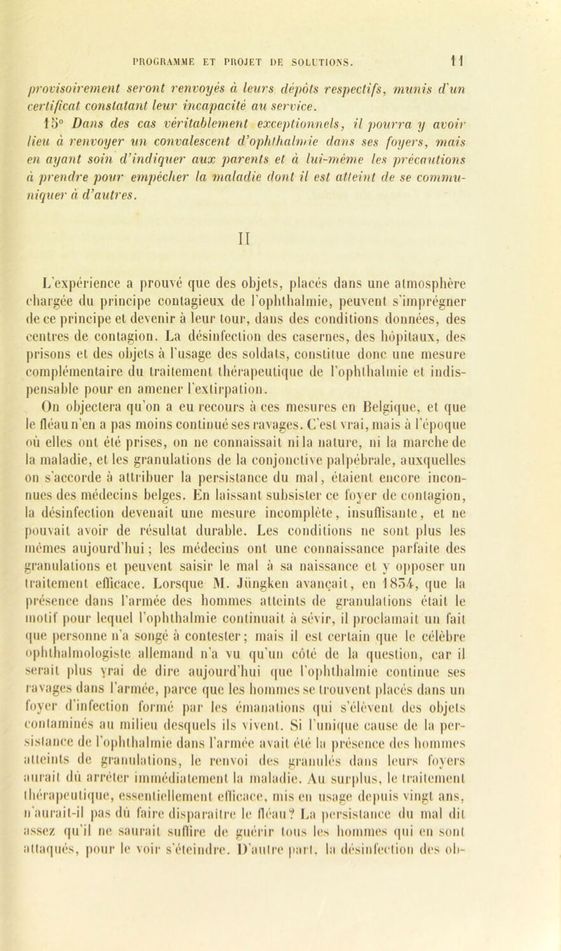 provisoirement seront renvoyés à leurs dépôts respectifs, munis d'un certificat constatant leur incapacité au service. 15° Dans des cas véritablement exceptionnels, il pourra y avoir lieu à renvoyer un convalescent cl’ophthalmie dans ses foyers, mais en ayant soin d’indiquer aux parents et éi lui-même les précautions à prendre pour empêcher la maladie dont il est atteint de se commu- niquer à d’autres. II L’expérience a prouvé que des objets, placés dans une atmosphère chargée du principe contagieux de l’ophthalmie, peuvent s’imprégner de ce principe et devenir à leur tour, dans des conditions données, des centres de contagion. La désinfection des casernes, des hôpitaux, des prisons et des objets à l’usage des soldats, constitue donc une mesure complémentaire du traitement thérapeutique de l’ophlhalmie et indis- pensable pour en amener l’extirpation. On objectera qu’on a eu recours à ces mesures en Belgique, et que le fléau n’en a pas moins continué ses ravages. C’est vrai, mais à l’époque où elles ont été prises, on ne connaissait ni la nature, ni la marche de la maladie, et les granulations de la conjonctive palpébrale, auxquelles on s’accorde à attribuer la persistance du mal, étaient encore incon- nues des médecins belges. En laissant subsister ce loyer de contagion, la désinfection devenait une mesure incomplète, insuffisante, et ne pouvait avoir de résultat durable. Les conditions ne sont plus les mêmes aujourd’hui ; les médecins ont une connaissance parfaite des granulations et peuvent saisir le mal à sa naissance et y opposer un traitement efficace. Lorsque M. Jiingken avançait, en 1854, que la présence dans l’armée des hommes atteints de granulations était le motif pour lequel l’ophthalmie continuait à sévir, il proclamait un fait (pie personne n’a songé à contester; mais il est certain que le célèbre ophtalmologiste allemand n’a vu qu’un côté de la question, car il serait plus yrai de dire aujourd’hui que l’ophthalmie continue ses ravages dans l’armée, parce que les hommes se trouvent placés dans un foyer d’infection formé par les émanations qui s’élèvent des objets contaminés au milieu desquels ils vivent. Si l'unique cause de la per- sistance de l’ophthalmie dans l’armée avait été la présence des hommes atteints de granulations, le renvoi des granulés dans leurs foyers aurait dû arrêter immédiatement la maladie. Au surplus, le traitement thérapeutique, essentiellement ellicace, mis en usage depuis vingt ans, n’aurait-il pas dû faire disparaître le fléau? La persistance du mal dit assez qu’il ne saurait suflire de guérir tous les hommes qui en sont attaqués, pour le voir s’éteindre. D’autre part, la désinfection des oh-