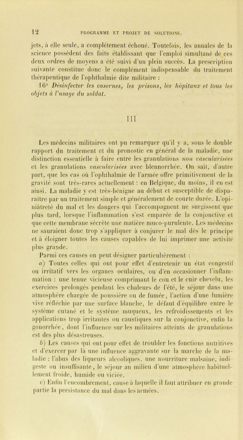 jets, à elle seule, a complètement échoué. Toutefois, les annales de la science possèdent des faits établissant que l’emploi simultané de ces deux ordres de moyens a été suivi d’un plein succès. La prescription suivante constitue donc le complément indispensable du traitement thérapeutique de l’ophthalmie dite militaire : 16° Désinfecter les casernes, les prisons, les hôpitaux et tous les objets à l’usage clu soldat. III Les médecins militaires ont pu remarquer qu'il y a, sous le double rapport du traitement et du pronostic en général de la maladie, une distinction essentielle à faire entre les granulations non vascularisées et les granulations vascularisées avec blennorrhée. On sait, d’autre part, (pie les cas où l’ophlhalmie de l’armée offre primitivement de la gravité sont très-rares actuellement : en Belgique, du moins, il en est ainsi. La maladie y est très-bénigne au début et susceptible de dispa- raître par un traitement simple et généralement de courte durée. L’opi- niâtreté du mal et les dangers qui l’accompagnent ne surgissent que plus tard, lorsque l'inflammation s’est emparée de la conjonctive et que cette membrane sécrète une matière muco-purulente. Les médecins ne sauraient donc trop s'appliquer à conjurer le mal dès le principe et à éloigner toutes les causes capables de lui imprimer une activité plus grande. Parmi ces causes on peut désigner particulièrement : a) Toutes celles qui ont pour effet d’entretenir un état congestif ou irritatif vers les organes oculaires, ou d’en occasionner l'inflam- mation : une tenue vicieuse comprimant le cou et le cuir chevelu, les exercices prolongés pendant les chaleurs de l’été, le séjour dans une atmosphère chargée de poussière ou de fumée, l’action d’une lumière vive réfléchie par une surface blanche, le défaut d'équilibre entre le système cutané et le système muqueux, les refroidissements et les applications trop irritantes ou caustiques sur la conjonctive, eu lin la gonorrhée, dont l'influence sur les militaires atteints de granulations est des plus désastreuses. b) Les causes qui ont pour effet de troubler les fonctions nutritives et d’exercer par là une influence aggravante sur la marche de la ma- ladie : l’abus des liqueurs alcooliques, une nourriture malsaine, indi geste ou insullisanle, le séjour au milieu d’une atmosphère habituel- lement froide, humide ou viciée. c) Enlin l'encombrement, cause à laquelle il faut attribuer en grande partie la persistance du mal dans les armées.