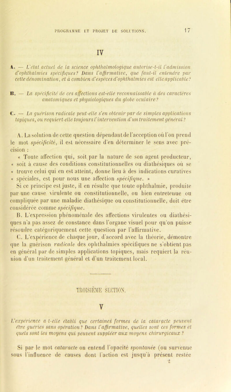 IV A. — L'état actuel de la science ophtalmologique autorise-t-il l'admission d'ophthalmies spécifiques? Dans l'affirmative, que faut-il entendre par cette dénomination, et à combien d'espèces d'ophthalmies est elle applicable? B. — La spécificité de ces affections est-elle reconnaissable à des caractères anatomiques et physiologiques du globe oculaire? C. — La guérison radicale peut-elle s'en obtenir par de simples applications topiques, ou requiert-elle toujours l'intervention d'un traitement général ? A. La solution de cette question dépendant de l'acception où l'on prend le mot spécificité, il est nécessaire d’en déterminer le sens avec pré- cision : « Toute affection qui, soit par la nature de son agent producteur, « soit à cause des conditions constitutionnelles ou dialhésiques où se « trouve celui qui en est atteint, donne lieu à des indications curatives « spéciales, est pour nous une affection spécifique. » Si ce principe est juste, il en résulte que toute ophthalmie, produite par une cause \irulenle ou constitutionnelle, ou bien entretenue ou compliquée par une maladie dialhésique ou constitutionnelle, doit être considérée comme spécifique. B. L'expression phénoménale des affections virulentes ou diathési- ques n’a pas assez de constance dans l’organe visuel pour qu’on puisse résoudre catégoriquement cette question par l’affirmative. (’,. L’expérience de chaque jour, d'accord avec la théorie, démontre que la guérison radicale des ophlhalmies spécifiques ne s’obtient pas en général par de simples applications topiques, mais requiert la réu- nion d’un traitement général et d’un traitement local. TROISIÈME SECTION. V L'expérience a t-elle établi que certaines formes de la cataracte peuvent être guéries sans opération? Dans l'affirmative, quelles sont ces formes et quels sont les moyens qui peuvent suppléer aux moyens chirurgicaux ? Si par le mot cataracte on entend l’opacité spontanée (ou survenue sous l’influence de causes dont l'action est jusqu'à présent restée