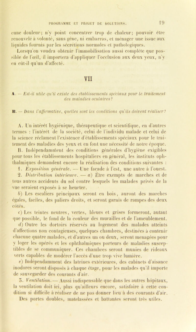 cime douleur; n’y point concentrer trop de chaleur; pouvoir être renouvelé à volonté, sans gène, ni embarras, et ménager une issue aux liquides fournis par les sécrétions normales et pathologiques. Lorsqu’on voudra obtenir l’immobilisation aussi complète que pos- sible de l'œil, il importera d’appliquer l’occlusion aux deux yeux, n’y en eùl-il qu’un d’affecté. VII A. — Est-il utile qu’il existe des établissements spéciaux pour le traitement des maladies oculaires? B. — Dans l'affirmative, quelles sont les conditions qu'ils doivent réaliser? A. Un intérêt hygiénique, thérapeutique et scientifique, en d’autres termes : l’intércl de la société, celui de l’individu malade et celui de la science réclament l’existence d’établissements spéciaux pour le trai- tement des maladies des yeux et en font une nécessité de notre époque. B. Indépendamment des conditions générales d’hygiène exigibles pour tous les établissements hospitaliers en général, les instituts oph- thalrniques demandent encore la réalisation des conditions suivantes : 1. Exposition générale. — Lue façade à l’est, une autre à l’ouest. 2. Distribution intérieure. — a) Etre exempts de marches et de tous autres accidents du sol contre lesquels les malades privés de la vue seraient exposés à se heurter. b) Les escaliers principaux seront en bois, auront des marches égales, faciles, des paliers droits, et seront garnis de rampes des deux côtés. c) Les teintes neutres, vertes, bleues et grises formeront, autant que possible, le fond de la couleur des murailles et de l’ameublement. d) Outre les dortoirs réservés au logement des malades atteints d’affections non contagieuses, quelques chambres, destinées à contenir chacune quatre malades, et d’autres un ou deux, seront ménagées pour y loger les opérés et les ophlhalmiques porteurs de maladies suscep- tibles de se communiquer. Ces chambres seront munies de rideaux verts capables de modérer l’aceès d’une trop vive lumière. e) Indépendamment des latrines extérieures, des cabinets d’aisance inodores seront disposés à chaque étage, pour les malades qu’il importe de sauvegarder des courants d’air. ô. Ventilation.— Aussi indispensable que dans les autres hôpitaux, la ventilation doit ici, plus qu’ailleurs encore, satisfaire à celle con- dition si difficile à réaliser de ne pas donner lieu à des courants d’air. Des portes doubles, matelassées et battantes seront très utiles.