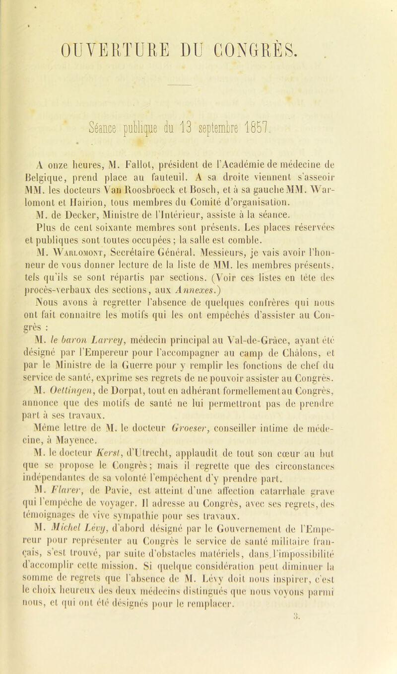 Séance publique du 13 septembre 1851. A onze heures, M. Fallol, président de l’Académie de médecine de Belgique, prend place au fauteuil. A sa droite viennent s'asseoir MM. les docteurs Van Roosbroeck et Bosch, et à sa gauche l\IM. War- lomont et Hairion, tous membres du Comité d’organisation. M. de Decker, Ministre de l’Intérieur, assiste à la séance. Plus de cent soixante membres sont présents. Les places réservées et publiques sont toutes occupées ; la salle est comble. M. Warlo.mont, Secrétaire Général. Messieurs, je vais avoir l’hon- neur de vous donner lecture de la liste de MM. les membres présents, tels qu'ils se sont répartis par sections. (Voir ces listes en télé des procès-verbaux des sections, aux Annexes.) Vous avons à regretter l’absence de quelques confrères qui nous ont fait connaître les motifs qui les ont empêchés d’assister au Con- grès : M. le baron Larrey, médecin principal au Val-de-Gràce, ayant été désigné par l’Empereur pour l’accompagner au camp de Châlons, et par le Ministre de la Guerre pour y remplir les fonctions de chef du service de santé, exprime ses regrets de ne pouvoir assister au Congrès. M. Oettingen, de Dorpat, tout en adhérant formellement au Congrès, annonce que des motifs de santé ne lui permettront pas de prendre part à ses travaux. Même lettre de M. le docteur Grocser, conseiller intime de méde- cine, à Mayence. M. le docteur Kersl, d’Utrechl, applaudit de tout son cœur au but que se propose le Congrès ; mais il regrette que des circonstances indépendantes de sa volonté l’empêchent d’y prendre part. M. jVtarert de Pavie, est atteint d’une affection catarrhale grave (pii l'empêche de voyager. Il adresse au Congrès, avec ses regrets, des témoignages de vive sympathie pour ses travaux. M. Michel Lévy, d’abord désigné par le Gouvernement de l’Empe- reur pour représenter au Congrès le service de santé militaire fran- çais, s’est trouvé, par suite d’obstacles matériels, dans.l’impossibilité d’accomplir celte mission. Si quelque considération peut diminuer la somme de regrets que l’absence de M. Lévy doit nous inspirer, c’est le choix heureux des deux médecins distingués que nous voyons parmi nous, et qui ont été désignés pour le remplacer.