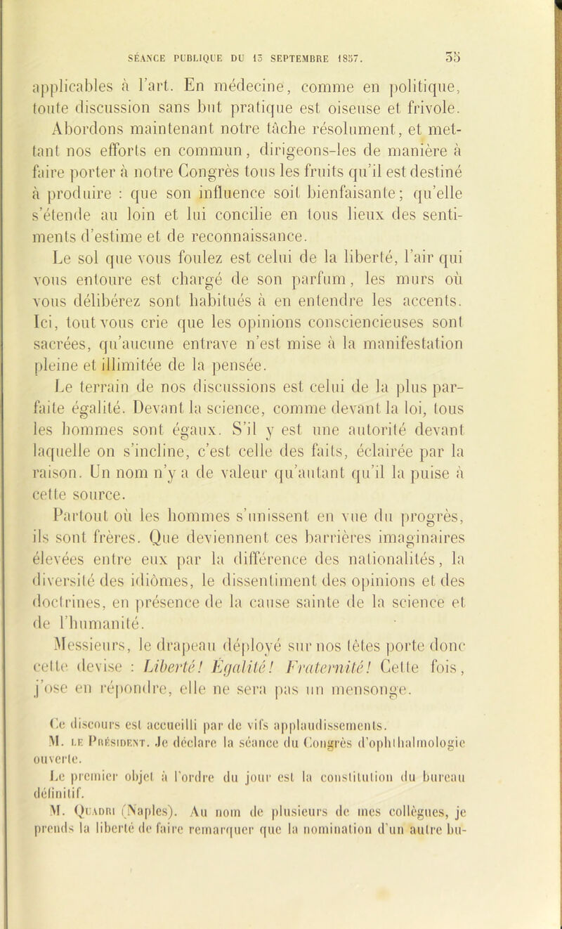 applicables à l'art. En médecine, comme en politique, toute discussion sans but pratique est oiseuse et frivole. Abordons maintenant notre tâche résolument , et met- tant nos efforts en commun, dirigeons-les de manière à faire porter à notre Congrès tous les fruits qu'il est destiné à produire : que son influence soit bienfaisante; qu’elle s’étende au loin et lui concilie en tous lieux des senti- ments d’estime et de reconnaissance. Le sol que vous foulez est celui de la liberté, l’air qui vous entoure est chargé de son parfum, les murs où vous délibérez sont habitués à en entendre les accents. Ici, tout vous crie que les opinions consciencieuses sont sacrées, qu’aucune entrave n’est mise à la manifestation pleine et illimitée de la pensée. Le terrain de nos discussions est celui de la plus par- faite égalité. Devant la science, comme devant la loi, tous les hommes sont égaux. S’il y est une autorité devant laquelle on s’incline, c’est celle des faits, éclairée par la raison. Un nom n’y a de valeur qu’autant qu’il la puise à cette source. Partout où les hommes s’unissent en vue du progrès, ils sont frères. Que deviennent ces barrières imaginaires élevées entre eux par la différence des nationalités, la diversité des idiomes, le dissentiment des opinions et des doctrines, en présence de la cause sainte de la science et de l’humanité. Messieurs, le drapeau déployé sur nos (êtes porte donc cette devise : Liberté! EgaUlé! Fraternité! Celle fois, j’ose en répondre, elle ne sera pas un mensonge. Ce discours est accueilli par de vifs applaudissements. M. le Président. Je déclare la séance du Congrès d’ophlhalrnologie ouverte. Le premier objet à l’ordre du jour est la constitution du bureau définitif. M. Quadri (Naples). Au nom de plusieurs de mes collègues, je prends la liberté de faire remarquer que la nomination d’un autre bu-