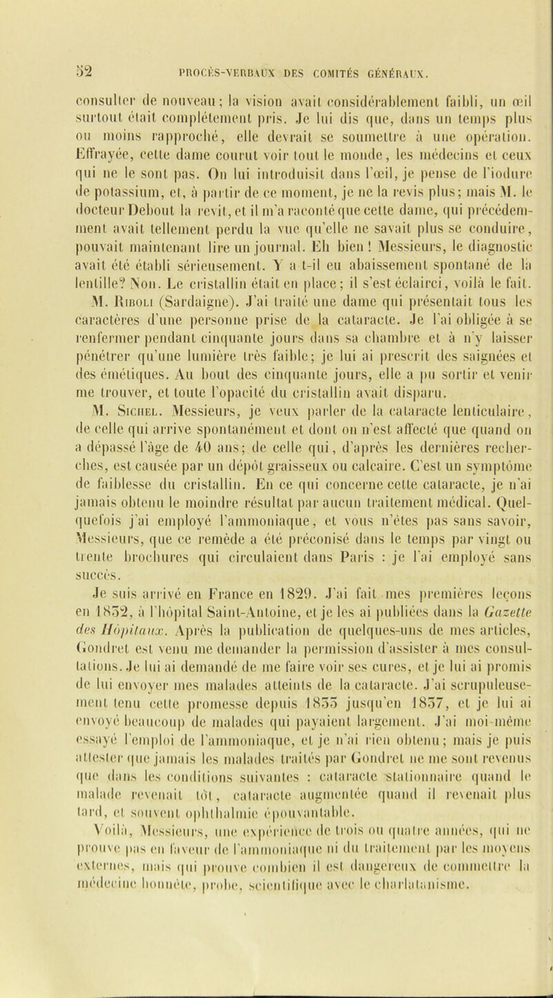 consulter île nouveau; la vision avait considérablement faibli, un oui surtout était complètement pris. Je lui dis que, dans un temps plus ou moins rapproché, elle devrait se soumettre à une opération. Effrayée, cette dame courut voir tout le monde, les médecins et ceux qui ne le sont pas. On lui introduisit dans l’œil, je pense de l’iodure de potassium, et, à partir de ce moment, je ne la revis plus; mais M. le docteur Debout la revit, et il m’a raconté que cette dame, qui précédem- ment avait tellement perdu la vue qu’elle ne savait plus se conduire, pouvait maintenant lire un journal. Eh bien! Messieurs, le diagnostic avait été établi sérieusement. Y a t-il eu abaissement spontané de la lentille? Non. Le cristallin était en place; il s’est éclairci, voilà le fait. M. R iboli (Sardaigne). J’ai traité une dame qui présentait tous les caractères d’une personne prise de la cataracte. Je l’ai obligée à se renfermer pendant cinquante jours dans sa chambre et à n'y laisser pénétrer qu’une lumière très faible; je lui ai prescrit des saignées el des émétiques. Au bout des cinquante jours, elle a pu sortir et venir me trouver, et toute l’opacité du cristallin avait disparu. M. Siciiel. Messieurs, je veux parler de la cataracte lenticulaire, de celle qui arrive spontanément et dont on n’est affecté que quand on a dépassé l’âge de 40 ans; de celle qui, d’après les dernières recher- ches, est causée par un dépôt graisseux ou calcaire. C’est un symptôme de faiblesse du cristallin. En ce qui concerne celle cataracte, je n’ai jamais obtenu le moindre résultat par aucun traitement médical. Quel- quefois j’ai employé l’ammoniaque, et vous n’èles pas sans savoir, Messieurs, que ce remède a été préconisé dans le temps par vingt ou trente brochures qui circulaient dans Paris : je l'ai employé sans succès. Je suis arrivé en France en 1829. J’ai fait mes premières leçons en 1852, à l’hôpital Saint-Antoine, el je les ai publiées dans la Gazette des Hôpitaux. Après la publication de quelques-uns de mes articles, Gondret est venu me demander la permission d’assister à mes consul- talions. Je lui ai demandé de me faire voir ses cures, et je lui ai promis de lui envoyer mes malades atteints de la cataracte. .J’ai scrupuleuse- ment tenu celle promesse depuis 1855 jusqu’en 1857, et je lui ai envoyé beaucoup de malades qui payaient largement. J’ai moi inème essayé l’emploi de l’ammoniaque, et je n’ai rien obtenu; mais je puis attester que jamais les malades traités par Gondret ne me sont revenus que dans les conditions suivantes : cataracte 'Stationnaire quand le malade revenait tôt, cataracte augmentée quand il revenait plus tard, el souvent opblhalmic épouvantable. Voilà, Messieurs, une expérience de trois ou quatre années, qui ne prouve pas en faveur de l'ammoniaque ni du traitement par les moyens externes, mais qui prouve combien il est dangereux de commettre la médecine honnête, probe, scientifique avec le charlatanisme.