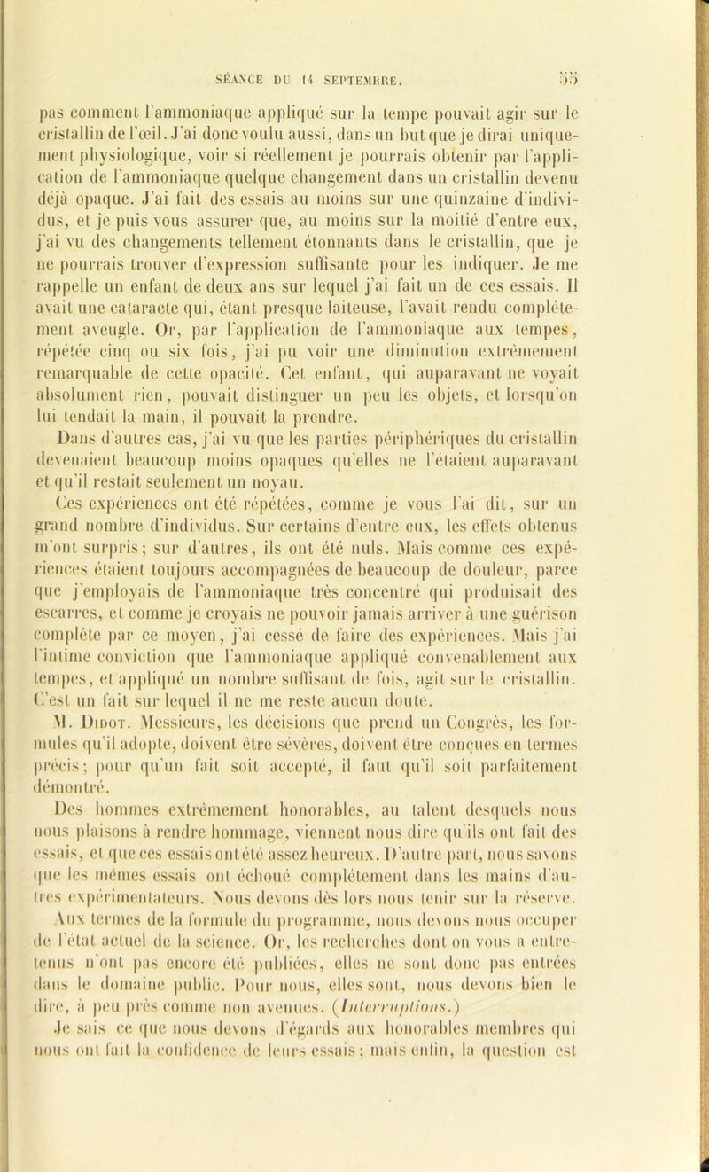 V* V» pas comment l'ammoniaque appliqué sue la tempe pouvait agir sur le cristallin de l’œil. J ai donc voulu aussi, dans un but que je dirai unique- ment physiologique, voir si réellement je pourrais obtenir par l'appli- cation de l’ammoniaque quelque changement dans un cristallin devenu déjà opaque. J'ai l’ail des essais au moins sur une quinzaine d’indivi- dus, et je puis vous assurer que, au moins sur la moitié d’entre eux, j’ai vu des changements tellement étonnants dans le cristallin, que je ne pourrais trouver d’expression suffisante pour les indiquer. Je me rappelle un enfant de deux ans sur lequel j’ai fait un de ces essais. 11 avait une cataracte qui, étant presque laiteuse, l’avait rendu complète- ment aveugle. Or, par l'application de l’ammoniaque aux tempes, répétée cinq ou six lois, j’ai pu voir une diminution extrêmement remarquable de celle opacité. Cet enfant, qui auparavant ne voyait absolument rien, pouvait distinguer un peu les objets, et lorsqu’on lui tendait la main, il pouvait la prendre. Dans d’autres cas, j’ai vu que les parties périphériques du cristallin devenaient beaucoup moins opaques quelles ne l’étaient auparavant et qu’il restait seulement un noyau. Ces expériences ont été répétées, comme je vous l’ai dit, sur un grand nombre d’individus. Sur certains d’entre eux, les effets obtenus in’onl surpris; sur d’autres, ils ont été nuis. Mais comme ces expé- riences étaient toujours accompagnées de beaucoup de douleur, parce que j’employais de l'ammoniaque très concentré qui produisait des escarres, et comme je croyais ne pouvoir jamais arriver à une guérison complète par ce moyen, j’ai cessé de faire des expériences. Mais j’ai l'intime conviction que l’ammoniaque appliqué convenablement aux tempes, et appliqué un nombre suffisant de lois, agit sur le cristallin. C’est un fait sur lequel il ne me reste aucun doute. M. Didot. Messieurs, les décisions que prend un Congrès, les for- mules qu’il adopte, doivent être sévères, doivent être conçues eu termes précis; pour qu’un fait soit accepté, il faut qu’il soit parfaitement démontré. Des hommes extrêmement honorables, au talent desquels nous nous plaisons à rendre hommage, viennent nous dire qu'ils ont fait des essais, cl que ces essais onlété assez heureux. D’autre part, nous savons que les mêmes essais ont échoué complètement dans les mains d’au- tres expérimentateurs. Nous devons dès lors nous tenir sur la réserve. Vux termes de la formule du programme, nous dc\ons nous occuper de I état actuel de la science. Or, les recherches dont on vous a entre- tenus n’ont pas encore été publiées, elles ne sont donc pas entrées dans le domaine public. Pour nous, elles sont, nous devons bien le dire, à peu près comme non avenues. (Interruptions.) Je sais ce que nous devons d’égards aux honorables membres qui nous ont fait la confidence de leurs essais ; maisenlin, la question est