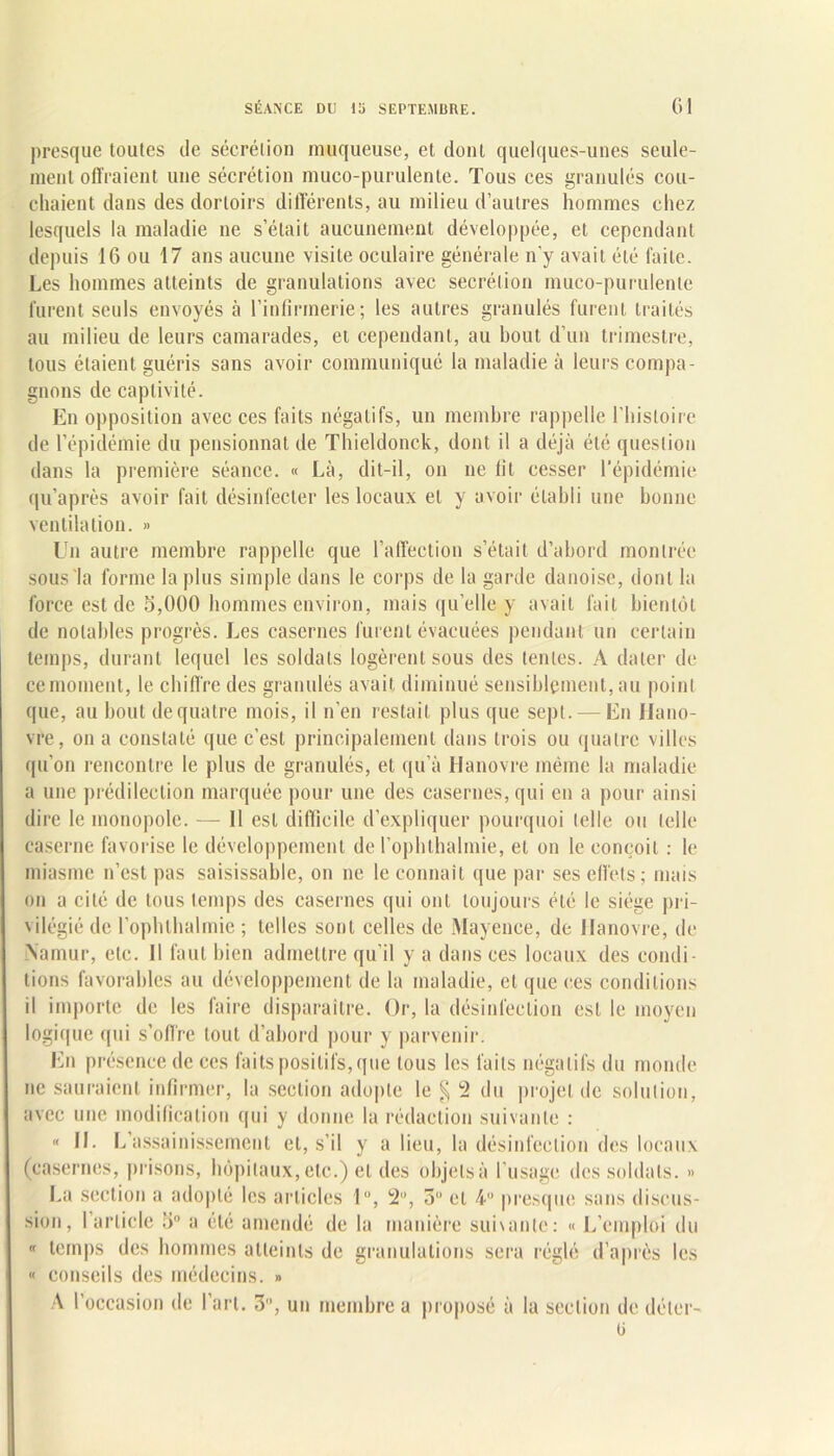 presque toutes de sécrétion muqueuse, et dont quelques-unes seule- ment offraient une sécrétion muco-purulente. Tous ces granulés cou- chaient dans des dortoirs différents, au milieu d’autres hommes chez lesquels la maladie ne s’était aucunement développée, et cependant depuis 16 ou 17 ans aucune visite oculaire générale n’y avait été faite. Les hommes atteints de granulations avec secrétion muco-purulente furent seuls envoyés à l’infirmerie; les autres granulés furent traités au milieu de leurs camarades, et cependant, au bout d’un trimestre, tous étaient guéris sans avoir communiqué la maladie à leurs compa- gnons de captivité. En opposition avec ces faits négatifs, un membre rappelle l'histoire de l’épidémie du pensionnat de Thieldonck, dont il a déjà été question dans la première séance. « Là, dit-il, on ne fit cesser l'épidémie qu’après avoir fait désinfecter les locaux et y avoir établi une bonne ventilation. » lTn autre membre rappelle que l’affection s était d’abord montrée sous la forme la plus simple dans le corps de la garde danoise, dont la force est de 5,000 hommes environ, mais quelle y avait fait bientôt de notables progrès. Les casernes furent évacuées pendant un certain temps, durant lequel les soldats logèrent sous des tentes. A dater de ce moment, le chiffre des granulés avait diminué sensiblement, au point que, au bout de quatre mois, il n’en restait plus que sept. — En Hano- vre, on a constaté que c’est principalement dans trois ou quatre villes qu’on rencontre le plus de granulés, et qu’à Hanovre même la maladie a une prédilection marquée pour une des casernes, qui en a pour ainsi dire le monopole. — 11 est difficile d’expliquer pourquoi telle ou telle caserne favorise le développement de l’ophthalmie, et on le conçoit : le miasme n’est pas saisissable, on ne le connaît que par ses effets; mais on a cité de tous temps des casernes qui ont toujours été le siège pri- vilégié de l’ophlhalmie; telles sont celles de Mayence, de Hanovre, de \amur, etc. 11 faut bien admettre qu’il y a dans ces locaux des condi- tions favorables au développement de la maladie, et que ces conditions il importe de les faire disparaître. Or, la désinfection est le moyen logique qui s’off're tout d’abord pour y parvenir. En présence de ces faits positifs, que tous les faits négatifs du monde ne sauraient infirmer, la section adopte le § 2 du projet de solution, avec une modification qui y donne la rédaction suivante : « II. L assainissement et, s’il y a lieu, la désinfection des locaux (casernes, prisons, hôpitaux, etc.) et des objets à l’usage des soldats. » La section a adopté les articles lu, 2, 3° et 4 presque sans discus- sion, l’article 5° a été amendé de la manière suivante: « L’emploi du « temps des hommes atteints de granulations sera réglé d’après les « conseils des médecins. » A l’occasion de l’art. 3, un membre a proposé à la section de déler- ü