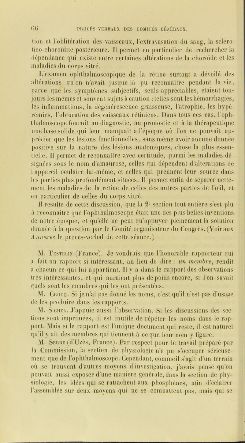 tien et l'oblitération des vaisseaux, l'extravasation du sang, la scléro- tico-cjioroïdite postérieure. Il permet en particulier de rechercher la dépendance qui existe entre certaines altérations de la choroïde et les maladies du corps vitré. L’examen ophthalmoscopique de la rétine surtout a dévoilé des altérations qu’on n’avait jusque-là pu reconnaître pendant la vie, parce que les symptômes subjectifs, seuls appréciables, étaient tou- jours les mêmes et souvent sujets à caution rlcllcs sont les hémorrhagies, les inflammations, la dégénérescence graisseuse, l’atrophie, les hypé- rémies, l’obturation des vaisseaux rétiniens. Dans tous ces cas, l’oph- thalmoscope fournit au diagnostic, au pronostic et à la thérapeutique une hase solide qui leur manquait à l’époque où l’on ne pouvait ap- précier que les lésions fonctionnelles, sans même avoir aucune donnée positive sur la nature des lésions anatomiques, chose la plus essen- tielle. Il permet de reconnaître avec certitude, parmi les maladies dé- signées sous le nom d’amaurose, celles qui dépendent d’altérations de l’appareil oculaire lui-même, et celles qui prennent leur source dans les parties plus profondément situées. Il permet enfin de séparer nette- ment les maladies de la rétine de celles des autres parties de l’œil, et en particulier de celles du corps vitré. Il résulte de celle discussion, que la 2e section tout entière s’est plu à reconnaître que l’ophlhalmoscopc était une des plus belles inventions de notre époque, et qu’elle ne peut qu’appuyer pleinement la solution donnée à la question par le Comité organisateur du Congrès. (Voiraux A nnexes le procès-verbal de cette séance.) M. Testelin (France). Je voudrais que l'honorable rapporteur qui a fait un rapport si intéressant, au lieu de dire : un membre, rendit à chacun ce qui lui appartient. Il y a dans le rapport des observations très intéressantes, et qui auraient plus de poids encore, si l’on savait quels sont les membres qui les ont présentées. M. ( jRocq. Si je n’ai pas donné les noms, c'est, qu’il n'est pas d’usage de les produire dans les rapports. VI. Sicheu. J’appuie aussi l’observation. Si les discussions des sec- tions sont imprimées, il est inutile de répéter les noms dans le rap- port. Mais si le rapport est l’unique document qui reste, il est naturel qu'il y ait des membres qui tiennent à ce que leur nom y figure. M. Serre (d’Uzès, France). Par respect pour le travail préparé par la Commission, la section de physiologie n’a pu s’occuper sérieuse- ment que de l’ophlhalmoscope. Cependant, commeil s’agit d’un terrain où se trouvent d’autres moyens d’investigation, j’avais pensé qu'on pouvait aussi exposer d'une manière générale, dans la section de phy- siologie, les idées qui se rattachent aux phosphènes, afin d’éclairer l'assemblée sur deux moyens qui ne se combattent pas, mais qui se