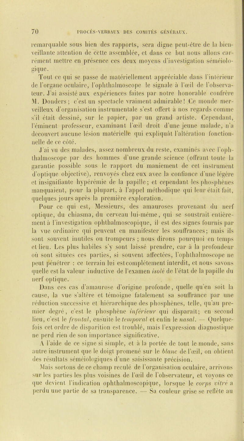 remarquable sous bien des rapports, sera digne peut-être de la bien- veillante attention de cette assemblée, et dans ce but nous allons car- rément mettre en présence ces deux moyens d’investigation séméiolo- gique. Tout ce qui se passe de matériellement appréciable dans l’intérieur de l’organe oculaire, l’ophlludmoscope le signale à l’œil de l’observa- teur. J’ai assisté aux expériences faites par notre honorable confrère M. Donders; c’est un spectacle vraiment admirable! Ce monde mer- veilleux d’organisation instrumentale s’est offert à nos regards comme s’il était dessiné, sur le papier, par un grand artiste. Cependant, l’éminent professeur, examinant l’œil droit d’une jeune malade, n’a découvert aucune lésion matérielle qui expliquât l’altération fonction- nelle de ce côté. J’ai vu des malades, assez nombreux du reste, examinés avec l’oph- ihalmoscope par des hommes d’une grande science (offrant toute la garantie possible sous le rapport du maniement de cet instrument d’optique objective), renvoyés chez eux avec la confiance d’une légère et insignifiante hypérémie de la papille; et cependant les phosphènes manquaient, pour la plupart, à l’appel méthodique qui leur était fait, quelques jours après la première exploration. Pour ce qui est, Messieurs, des amauroses provenant du nerf optique, du chiasma, du cerveau lui-même, qui se soustrait entière- ment à l’investigation ophthalmoscopique, il est des signes fournis par la vue ordinaire qui peuvent en manifester les souffrances; mais ils sont souvent inutiles ou trompeurs ; nous dirons pourquoi en temps et lieu. Les plus habiles s’y sont laissé prendre, car à la profondeur où sont situées ces parties, si souvent affectées, l’ophthalmoscope ne peut pénétrer : ce terrain lui estcomplétement interdit, et nous savons quelle est la valeur inductive de l’examen isolé de l’état de la papille du nerf optique. Dans ces cas d’amaurose d’origine profonde, quelle qu’en soit la cause, la vue s’altère et témoigne fatalement sa souffrance par une réduction successive et hiérarchique des phosphènes, telle, qu’au pre- mier degré, c'est le phosphène inférieur qui disparait; en second lieu, c’est le froulai, ensuite le temporal et enfin le nasal. — Quelque- fois cet ordre de disparition est troublé, mais l’expression diagnostique ne perd rien de son importance significative. A l’aide de ce signe si simple, et à la portée de tout le monde, sans autre instrument que le doigt promené sur le blanc de l’œil, on obtient des résultats séméiologiques d’une saisissante précision. Mais sortons de ce champ reculé de l’organisation oculaire, arrivons sur les parties les plus voisines de l’œil de l’observateur, et voyons ce «pie devient l’indication ophthalmoscopique, lorsque le corps vitré a perdu une partie de sa transparence. — Sa couleur grise se refièle au