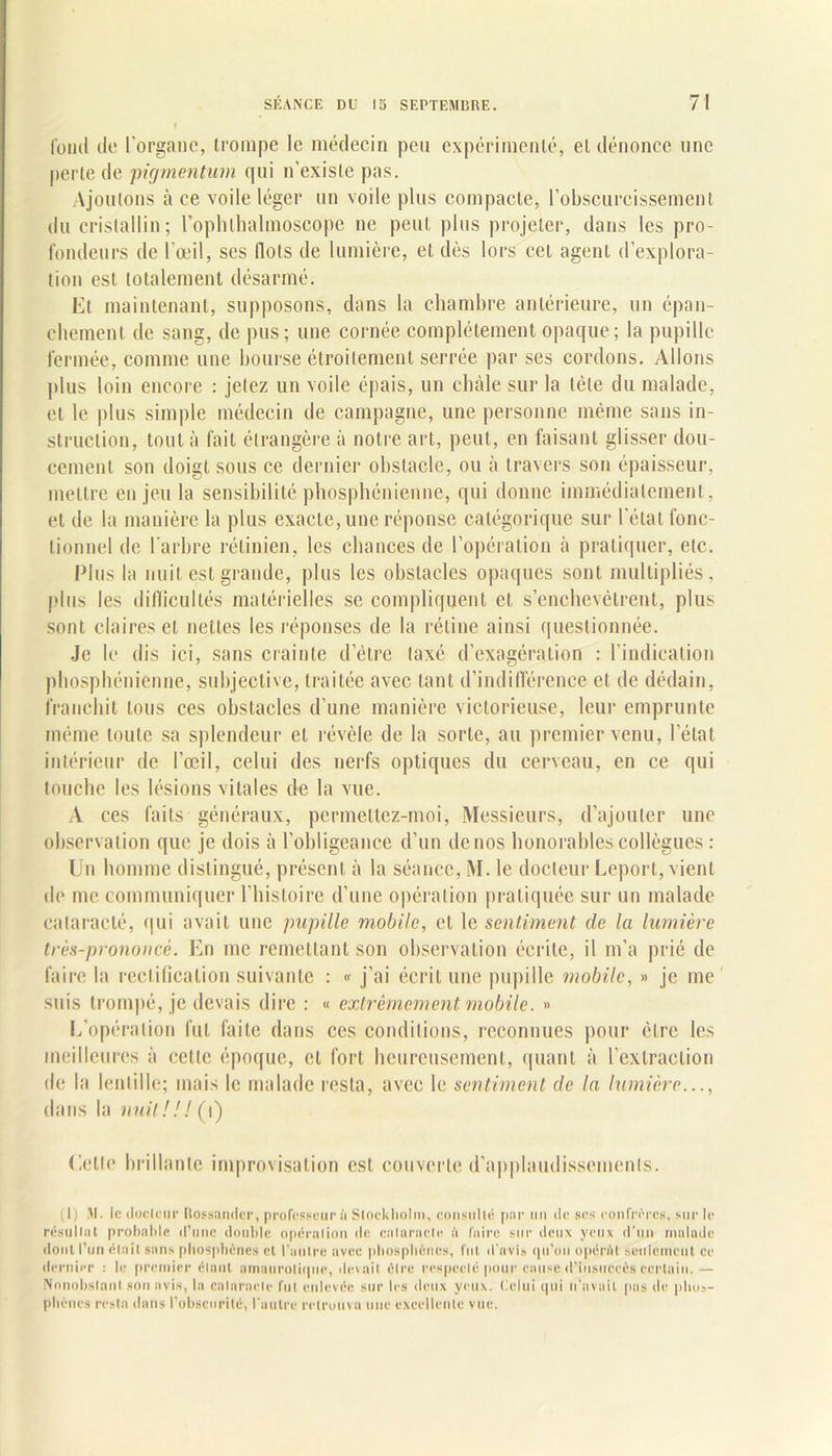 fond de l’organe, trompe le médecin peu expérimenté, et dénonce line perte de pigmentum qui n’existe pas. Ajoutons à ce voile léger un voile plus compacte, l’obscurcissement du cristallin; l’ophlhalmoscope ne peut plus projeter, dans les pro- fondeurs de l’œil, ses Ilots de lumière, et dès lors cet agent d’explora- tion est totalement désarmé. Et maintenant, supposons, dans la chambre antérieure, un épan- chement de sang, de pus; une cornée complètement opaque; la pupille fermée, comme une bourse étroitement serrée par ses cordons. Allons plus loin encore : jetez un voile épais, un châle sur la tète du malade, et le plus simple médecin de campagne, une personne même sans in- struction, tout à fait étrangère à notre art, peut, en faisant glisser dou- cement son doigt sous ce dernier obstacle, ou à travers son épaisseur, mettre en jeu la sensibilité phosphénienne, qui donne immédiatement, et de la manière la plus exacte, une réponse catégorique sur l’état fonc- tionnel de l’arbre rétinien, les chances de l’opération à pratiquer, etc. Plus la nuit est grande, plus les obstacles opaques sont multipliés, plus les difficultés matérielles se compliquent et s’enchevêtrent, plus sont claires et nettes les réponses de la rétine ainsi questionnée. Je le dis ici, sans crainte d’être taxé d’exagération : l’indication phosphénienne, subjective, traitée avec tant d’indifférence et de dédain, franchit tous ces obstacles d’une manière victorieuse, leur emprunte même toute sa splendeur et révèle de la sorte, au premier venu, l’état intérieur de l’œil, celui des nerfs optiques du cerveau, en ce qui touche les lésions vitales de la vue. A ces faits généraux, permettez-moi, Messieurs, d’ajouter une observation que je dois à l’obligeance d’un denos honorables collègues : Un homme distingué, présent à la séance, M. le docteur Leport, vient de me communiquer l’histoire d’une opération pratiquée sur un malade cataracté, qui avait une pupille mobile, et le sentiment de la lumière très-prononcé. En me remettant son observation écrite, il m’a prié de faire la rectification suivante : « j’ai écrit une pupille mobile, « je me' suis trompé, je devais dire : « extrêmement mobile. » L’opération fut faite dans ces conditions, reconnues pour être les meilleures à celte époque, et fort heureusement, quant à l’extraction de la lentille; mais le malade resta, avec le sentiment clc la lumière..., dans la nuit! ! ! (i) dette brillante improvisation est couverte d’applaudissements. (1) M. le docteur Rossandcr, professeur à Stockholm, consulté par un de ses confrères, sur le résultat probable d’une double opération de calaracle i'i faire sur deux yeux d’un malade dont l’un était sans phosphènes et l’autre avec phosphènes, fut d’avis qu’on opértU seulement ce dernier : le premier étant amaurotique, devait être respecté pour cause d’insuccès certain.— Nonobstant son avis, la calaracle fut enlevée sur les deux yeux. Celui qui n’avait pas de plios- plicnes resta dans l’obscurité, l'autre retrouva une excellente vue.