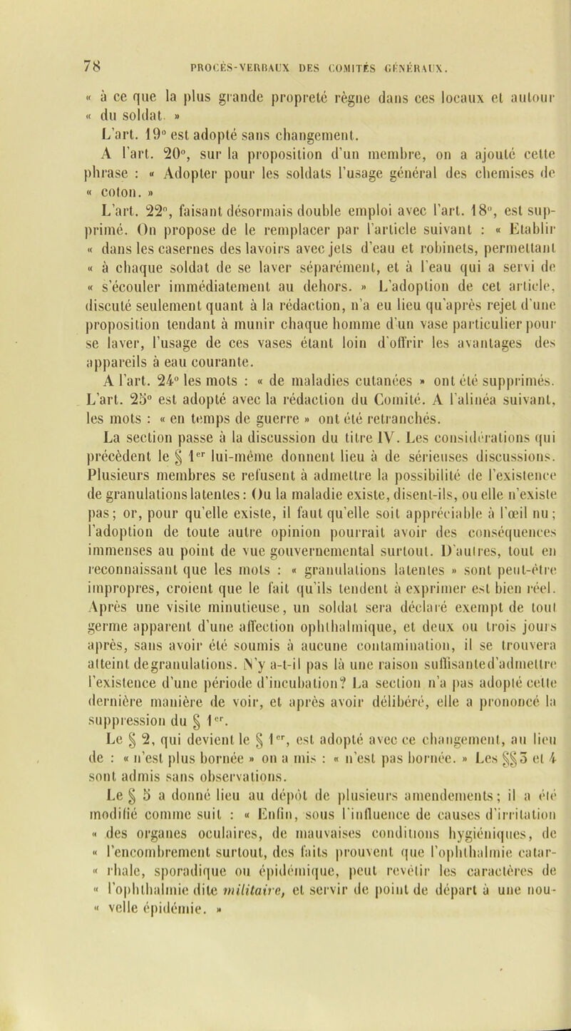 « à ce que la plus grande propreté règne dans ces locaux et autour « du soldat » L’art. 19° est adopté sans changement. A l’art. 20°, sur la proposition d’un membre, on a ajouté celte phrase : « Adopter pour les soldats l’usage général des chemises de « colon. » L’art. 22°, faisant désormais double emploi avec l’art. 18°, est sup- primé. On propose de le remplacer par l’article suivant : « Etablir « dans les casernes des lavoirs avecjels d’eau et robinets, permettant « à chaque soldat de se laver séparément, et à l’eau qui a servi de « s’écouler immédiatement au dehors. » L’adoption de cet article, discuté seulement quant à la rédaction, n’a eu lieu qu'après rejet d’une proposition tendant à munir chaque homme d’un vase particulier pour se laver, l’usage de ces vases étant loin d'offrir les avantages des appareils à eau courante. A l’art. 24° les mots : « de maladies cutanées » ont été supprimés. L’art. 25° est adopté avec la rédaction du Comité. A l’alinéa suivant, les mots : « en temps de guerre » ont été retranchés. La section passe à la discussion du titre IV. Les considérations qui précèdent le § 1er lui-même donnent lieu à de sérieuses discussions. Plusieurs membres se refusent à admettre la possibilité de l’existence de granulations latentes : Ou la maladie existe, disent-ils, ou elle n’existe pas ; or, pour qu’elle existe, il faut qu’elle soit appréciable à l’œil nu; l’adoption de toute autre opinion pourrait avoir des conséquences immenses au point de vue gouvernemental surtout. D’aulres, tout en reconnaissant que les mots : « granulations latentes » sont peut-être impropres, croient que le fait qu’ils tendent à exprimer est bien réel. Après une visite minutieuse, un soldat sera déclaré exempt de tout germe apparent d’une affection ophlhalmique, et deux ou trois jouis après, sans avoir été soumis à aucune contamination, il se trouvera atteint degranulations. M’y a-t-il pas là une raison suffisanted’admettre l’existence d’une période d’incubation? La section n’a pas adopté celte dernière manière de voir, et après avoir délibéré, elle a prononcé la suppression du § 1er. Le § 2, qui devient le § 1er, est adopté avec ce changement, au lieu de : « n’est plus bornée » on a mis : « n’est pas bornée. » Les et 4 sont admis sans observations. Le § 5 a donné lieu au dépôt de plusieurs amendements; il a été modifié comme suit : « Enfin, sous l'influence de causes d'irritation « des organes oculaires, de mauvaises conditions hygiéniques, de « l’encombrement surtout, des faits prouvent que l’ophthalmie eatar- « rhalc, sporadique ou épidémique, peut revêtir les caractères de « l’ophlbalmie dite militaire, et servir de point de départ à une nou- « velle épidémie. »
