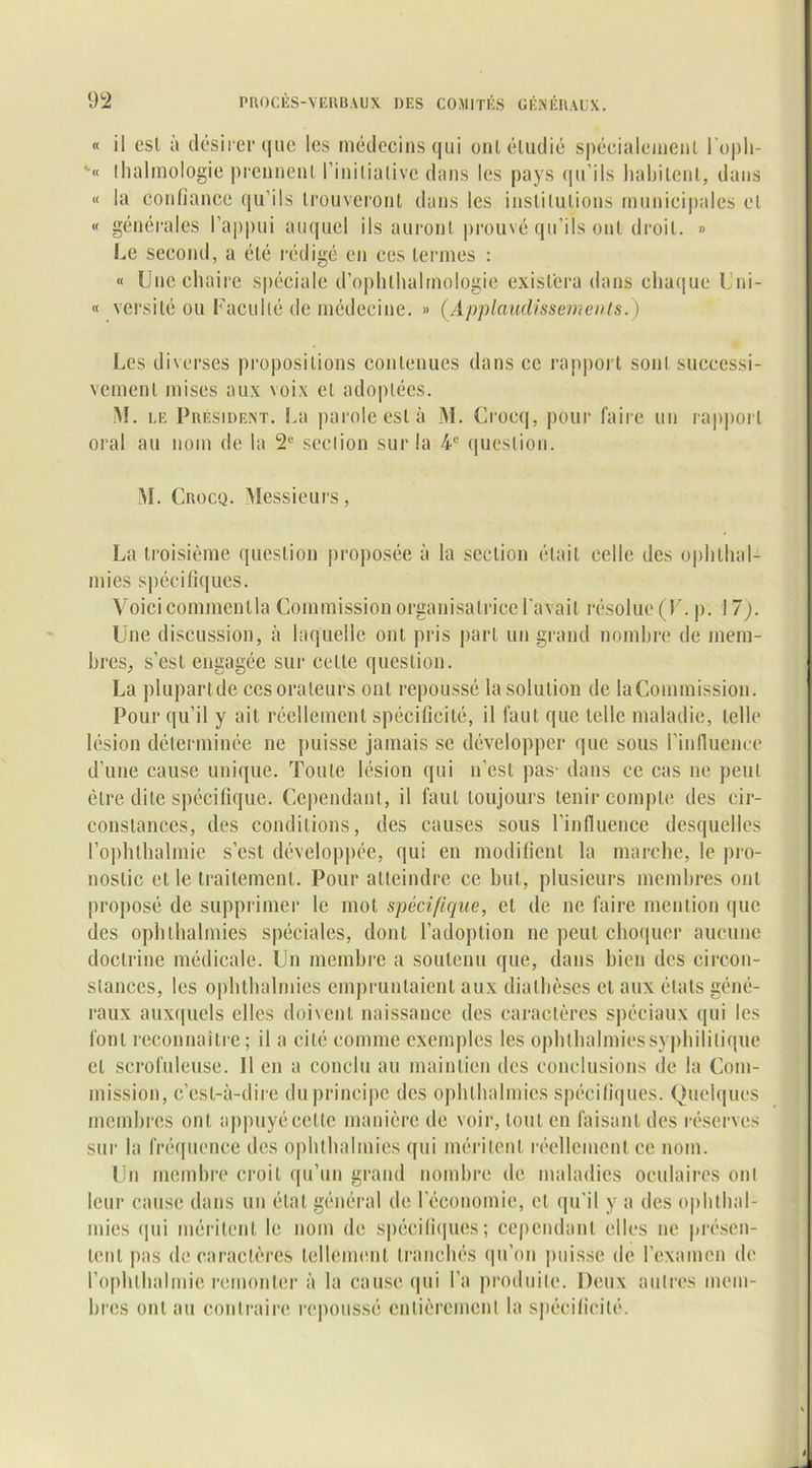 « il esl à désirer que les médecins qui oui étudié spécialement l’oph- *•« (halmologie prennent l’inilialive dans les pays qu’ils habitent, dans « la confiance qu’ils trouveront dans les institutions municipales et « générales l’appui auquel ils auront prouvé qu’ils ont droit. » Le second, a été rédigé en ces termes : « Une chaire spéciale d’ophthalrnologie existera dans chaque Uni- « versitéou Faculté de médecine. » (.Applaudissements.) Les diverses propositions contenues dans ce rapport sont successi- vement mises aux voix et adoptées. M. le Président. La parole esl à M. Crocq, pour faire un rapport oral au nom de la 2e section sur la 4e question. M. Crocq. Messieurs, La troisième question proposée à la section était celle des ophthal- mies spécifiques. Voici commenlla Commission organisatrice l'avait résolue (F. p. 17). Une discussion, à laquelle ont pris part un grand nombre de mem- bres, s’est engagée sur celle question. La plupart de ces orateurs ont repoussé la solution de la Commission. Pour qu’il y ail réellement spécificité, il faut que telle maladie, telle lésion déterminée ne puisse jamais se développer que sous l’influence d’une cause unique. Toute lésion qui n’est pas- dans ce cas ne peut être dite spécifique. Cependant, il faut toujours tenir compte des cir- constances, des conditions, des causes sous l’influence desquelles l’ophlhalmie s’est développée, qui en modifient la marche, le pro- nostic et le traitement. Pour atteindre ce but, plusieurs membres ont proposé de supprimer le mot spécifique, et de ne faire mention que des ophthalmies spéciales, dont l’adoption ne peut choquer aucune doctrine médicale. Un membre a soutenu que, dans bien des circon- stances, les ophthalmies empruntaient aux diathèses et aux états géné- raux auxquels elles doivent naissance des caractères spéciaux qui les font reconnaître; il a cité comme exemples les ophthalmies syphilitique et scrofuleuse. 11 en a conclu au maintien des conclusions de la Com- mission, c’est-à-dire du principe des ophthalmies spécifiques. Quelques membres ont appuyéeette manière de voir, tout en faisant des réserves sur la fréquence des ophthalmies qui méritent réellement ce nom. Un membre croit qu’un grand nombre de maladies oculaires ont leur cause dans un état général de l'économie, et qu’il y a des ophthal- mies (pii méritent le nom de spécifiques ; cependant elles ne présen- tent pas de caractères tellement tranchés qu’on puisse de l’examen de l’ophlbalmic remonter à la cause qui l’a produite. Deux autres mem- bres ont au contraire repoussé entièrement la spécificité.