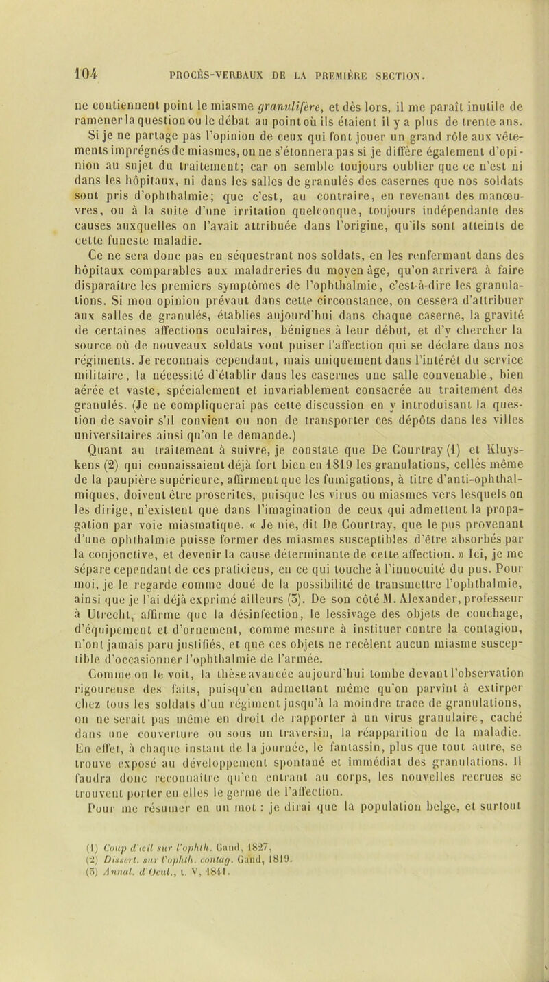 ne contiennent point le miasme granulifère, et dès lors, il me paraît inutile de ramener la question ou le débat au point où ils étaient il y a plus de trente ans. Si je ne partage pas l’opinion de ceux qui font jouer un grand rôle aux vêle- ments imprégnés de miasmes, on ne s’étonnera pas si je diffère également d’opi- nion au sujet du traitement; car on semble toujours oublier que ce n’est ni dans les hôpitaux, ni dans les salles de granulés des casernes que nos soldats sont pris d’ophlhalmie; que c’est, au contraire, en revenant des manœu- vres, ou à la suite d’une irritation quelconque, toujours indépendante des causes auxquelles on l’avait attribuée dans l’origine, qu’ils sont atteints de cette funeste maladie. Ce ne sera donc pas en séquestrant nos soldats, en les renfermant dans des hôpitaux comparables aux maladreries du moyen âge, qu’on arrivera à faire disparaître les premiers symptômes de l’ophthalmie, c’est-à-dire les granula- tions. Si mon opinion prévaut dans cette circonstance, on cessera d’attribuer aux salles de granulés, établies aujourd’hui dans chaque caserne, la gravité de certaines affections oculaires, bénignes à leur début, et d’y chercher la source où de nouveaux soldats vont puiser l’affection qui se déclare dans nos régiments. Je reconnais cependant, mais uniquement dans l’intérêt du service militaire, la nécessité d’établir dans les casernes une salle convenable, bien aérée et vaste, spécialement et invariablement consacrée au traitement des granulés. (Je ne compliquerai pas cette discussion en y introduisant la ques- tion de savoir s’il convient ou non de transporter ces dépôts dans les villes universitaires ainsi qu’on le demande.) Quant au traitement à suivre, je constate que De Courtray (1) et Kluys- kens (2) qui connaissaient déjà fort bien en 1819 les granulations, celles même de la paupière supérieure, affirment que les fumigations, à litre d’anti-ophthal- miques, doivent être proscrites, puisque les virus ou miasmes vers lesquels on les dirige, n’existent que dans l’imagination de ceux qui admettent la propa- gation par voie miasmatique. « Je nie, dit De Courtray, que le pus provenant d’une ophlhalmie puisse former des miasmes susceptibles d’être absorbés par la conjonctive, et devenir la cause déterminante de celte affection. » Ici, je me sépare cependant de ces praticiens, en ce qui touche à l’innocuité du pus. Pour moi, je le regarde comme doué de la possibilité de transmettre l’ophthalmie, ainsi que je l’ai déjà exprimé ailleurs (5). De son côté M. Alexander, professeur à Ulrecht, affirme que la désinfection, le lessivage des objets de couchage, d’équipement et d’ornement, comme mesure à instituer contre la contagion, n’ont jamais paru juslifiés, et que ces objets ne recèlent aucun miasme suscep- tible d’occasionner l’ophtlialmie de l’armée. Comme on le voit, la thèseavancée aujourd’hui tombe devant l’observation rigoureuse des faits, puisqu’en admettant même qu'on parvînt à extirper chez tous les soldats d'un régiment jusqu’à la moindre trace de granulations, on ne serait pas même en droit de rapporter à un virus granulaire, caché dans une couverture ou sous un traversin, la réapparition de la maladie. En effet, à chaque instant de la journée, le fantassin, plus que tout autre, se trouve exposé au développement spontané et immédiat des granulations. H faudra donc reconnaître qu’en entrant au corps, les nouvelles recrues sc trouvent porter en elles le germe de l’affection. Pour me résumer en un mot : je dirai que la population belge, et surtout (1) Coup dieil sur l'ophlh. Gond, 1827, (2) Dissert, sur l'ophlli. conlag. U a ad, 1819. (5) Annal, d (Jcul., I. V, 1841.