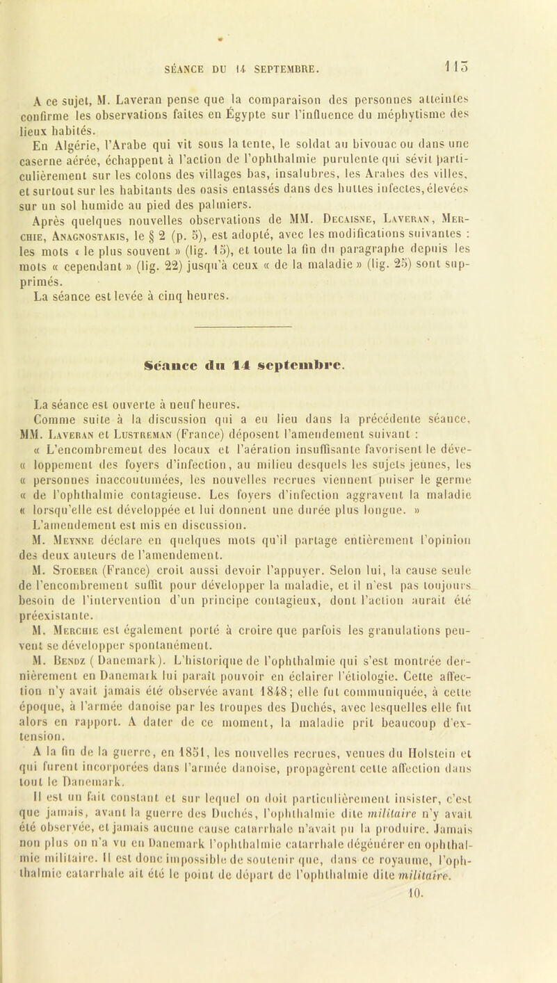 A ce sujet, M. Laveran pense que la comparaison des personnes atteintes confirme les observations faites en Égypte sur l’influence du mépbytisme des lieux habités. En Algérie, l’Arabe qui vit sous latente, le soldat au bivouac ou dans une caserne aérée, échappent à l’action de l’ophthalmie purulente qui sévit parti- culièrement sur les colons des villages bas, insalubres, les Arabes des villes, et surtout sur les habitants des oasis entassés dans des bulles infectes, élevées sur un sol humide au pied des palmiers. Après quelques nouvelles observations de MM. Decaisne, Laveran, Mer- chie, Anagnostakis, le § 2 (p. 5), est adopté, avec les modifications suivantes : les mots « le plus souvent » (lig. 15), et toute la fin du paragraphe depuis les mots « cependant » (lig. 22) jusqu'à ceux « de la maladie » (lig. 25) sont sup- primés. La séance est levée à cinq heures. Scauce du 14 septembre. La séance est ouverte à neuf heures. Comme suite à la discussion qui a eu lieu dans la précédente séance, MM. Laveran et Lustreman (France) déposent l’amendement suivant : « L’encombrement des locaux et l’aération insuffisante favorisent le déve- « loppemenl des foyers d’infection, au milieu desquels les sujets jeunes, les « personnes inaccoutumées, les nouvelles recrues viennent puiser le germe « de l’ophthalmie contagieuse. Les foyers d’infection aggravent la maladie « lorsqu’elle est développée et lui donnent une durée plus longue. » L’amendement est mis en discussion. M. Meynne déclare en quelques mots qu’il partage entièrement l’opinion des deux auteurs de l’amendement. M. Stoeber (France) croit aussi devoir l’appuyer. Selon lui, la cause seule de l’encombrement suffit pour développer la maladie, et il n’est pas toujours besoin de l’intervenliou d’un principe contagieux, dont l’action aurait été préexistante. M. Merchie est également porté à croire que parfois les granulations peu- vent se développer spontanément. M. Bendz ( Danemark). L’historique de l’ophlhalmie qui s’est montrée der- nièrement en Danemaik lui paraît pouvoir en éclairer l’étiologie. Cette affec- tion n’y avait jamais été observée avant 1848; elle fut communiquée, à celte époque, à l’armée danoise par les troupes des Duchés, avec lesquelles elle fut alors en rapport. A dater de ce moment, la maladie prit beaucoup d'ex- tension. A la fin de la guerre, en 1851, les nouvelles recrues, venues du Holslein et qui furent incorporées dans l’armée danoise, propagèrent celle affection dans tout le Danemark. Il est un fait constant et sur lequel on doit particulièrement insister, c’e*l que jamais, avant la guerre des Duchés, l’ophlhalmie dite militaire n’y avait été observée, et jamais aucune cause catarrhale n’avait pu la produire. Jamais non plus on n’a vu eu Danemark l’ophlhalmie catarrhale dégénérer eu ophlhal- mie militaire. Il est donc impossible de soutenir que, dans ce royaume, l’oph- lhalmie catarrhale ait été le point de départ de l’ophlhalmie dite militaire. 10.