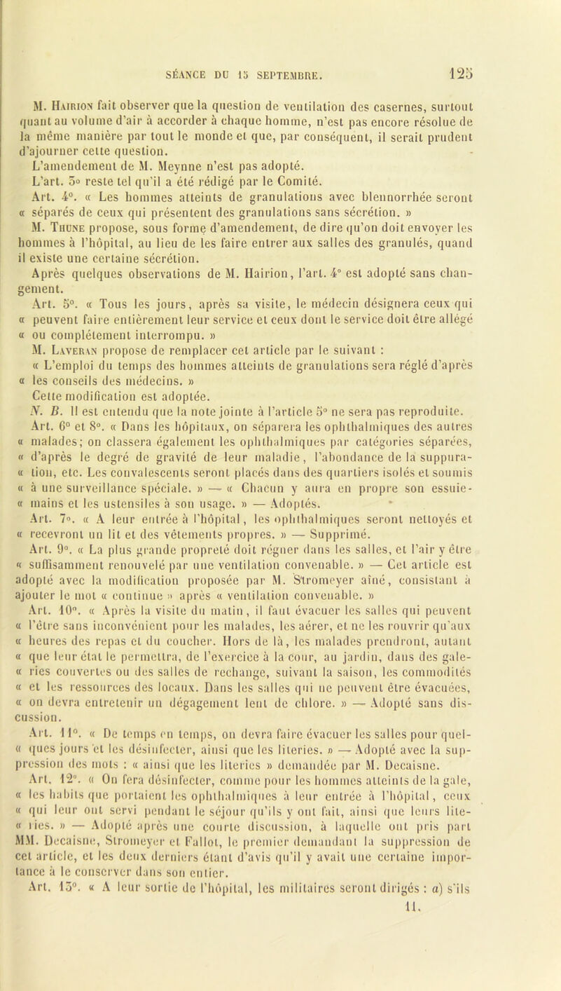 M. Hairion fait observer que la question de ventilation des casernes, surtout quant au volume d’air à accorder à chaque homme, n’est pas encore résolue de la même manière par tout le monde et que, par conséquent, il serait prudent d’ajourner cette question. L’amendement de M. Meynne n’est pas adopté. L’art. 5° reste tel qu’il a été rédigé par le Comité. Art. 4°. « Les hommes atteints de granulations avec blennorrhée seront « séparés de ceux qui présentent des granulations sans sécrétion. » M. Thune propose, sous forme d’amendement, de dire qu’on doit envoyer les hommes à l’hôpital, au lieu de les faire entrer aux salles des granulés, quand il existe une certaine sécrétion. Après quelques observations de M. Hairion, l’art. 4° est adopté sans chan- gement. Art. 5°. « Tous les jours, après sa visite, le médecin désignera ceux qui « peuvent faire entièrement leur service et ceux dont le service doit être allégé « ou complètement interrompu. » M. Laveran propose de remplacer cet article par le suivant : « L’emploi du temps des hommes atteints de granulations sera réglé d’après a les conseils des médecins. » Celte modification est adoptée. N. D. Il est entendu que la note jointe à l’article o° ne sera pas reproduite. Art. 6° et 8°. « Dans les hôpitaux, on séparera les ophthalmiques des autres « malades; on classera également les ophthalmiques par catégories séparées, « d’après le degré de gravité de leur maladie, l’abondance de la suppura- « lion, etc. Les convalescents seront placés dans des quartiers isolés et soumis « à une surveillance spéciale. » — « Chacun y aura en propre son essuie- « mains et les ustensiles à son usage. » — Adoptés. Art. 7°. « A leur entrée à l’hôpital, les ophthalmiques seront nettoyés et « recevront un lit et des vêtements propres. » — Supprimé. Art. 9°. « La plus grande propreté doit régner dans les salles, et l’air y être « suffisamment renouvelé par une ventilation convenable. » — Cet article est adopté avec la modification proposée par M. Stromeyer aîné, consistant à ajouter le mot « continue » après « ventilation convenable. » Art. 10. « Après la visite du matin, il faut évacuer les salles qui peuvent « l’être sans inconvénient pour les malades, les aérer, et ne les rouvrir qu’aux « heures des repas et du coucher. Hors de là, les malades prendront, autant « que leur état le permettra, de l’exercice à la cour, au jardin, dans des gale- « ries couvertes ou des salles de rechange, suivant la saison, les commodités « et les ressources des locaux. Dans les salles qui ne peuvent être évacuées, « on devra entretenir un dégagement lent de chlore. » — Adopté sans dis- cussion. Art. 11°. « De temps en temps, on devra faire évacuer les salles pour quel- « ques jours et les désinfecter, ainsi que les literies. » — Adopté avec la sup- pression des mots : « ainsi que les literies » demandée par M. Decaisne. Art. 12”. « On fera désinfecter, comme pour les hommes atteints de la gale, « les habits que portaient les ophthalmiques à leur entrée à l’hôpital, ceux « qui leur ont servi pendant le séjour qu’ils y ont l'ail, ainsi que leurs lile- « ries. » — Adopté après une courte discussion, à laquelle ont pris part MM. Decaisne, Stromeyer et Fallut, le premier demandant la suppression de cet article, et les deux derniers étant d’avis qu’il y avait une certaine impor- tance à le conserver dans son entier. Art. 15°. « A leur sortie de l’hôpital, les militaires seront dirigés : a) s’ils U.