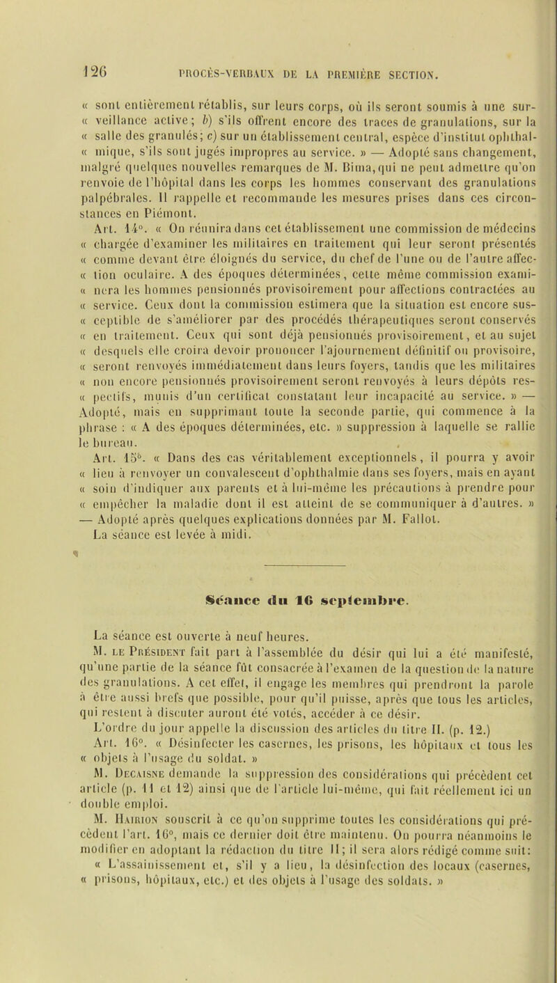 « soin entièrement rétablis, sur leurs corps, où ils seront soumis à une sur- « veillance active; b) s’ils offrent encore des traces de granulations, sur la « salle des granulés; c) sur un établissement central, espèce d’institut oplnhal- « inique, s’ils sont jugés impropres au service. » — Adopté sans changement, malgré quelques nouvelles remarques de M. Bima,qui ne peut admettre qu’on renvoie de l’hôpital dans les corps les hommes conservant des granulations palpébrales. 11 rappelle et recommande les mesures prises dans ces circon- stances en Piémont. Ai t. 14°. « On réunira dans cet établissement une commission de médecins « chargée d’examiner les militaires en traitement qui leur seront présentés « comme devant être éloignés du service, du chef de l’une ou de l’autre affec- « lion oculaire. A des époques déterminées, celle même commission exanii- « ncra les hommes pensionnés provisoirement pour affections contractées au « service. Ceux dont la commission estimera que la situation est encore sus- ci ceplible de s’améliorer par des procédés thérapeutiques seront conservés <c en traitement. Ceux qui sont déjà pensionnés provisoirement, et au sujet « desquels elle croira devoir prononcer l’ajournement définitif ou provisoire, « seront renvoyés immédiatement dans leurs foyers, tandis que les militaires « non encore pensionnés provisoirement seront renvoyés à leurs dépôts res- « peclil's, munis d’un certificat constatant leur incapacité au service. » — Adopté, mais en supprimant toute la seconde partie, qui commence à la pli rase : « A des époques déterminées, etc. » suppression à laquelle se rallie le bureau. Art. 15®. « Dans des cas véritablement exceptionnels, il pourra y avoir « lieu à renvoyer un convalescent d’ophlhalmie dans ses foyers, mais en ayant « soin d’indiquer aux parents et à lui-même les précautions à prendre pour « empêcher la maladie dont il est atteint de se communiquer à d’autres. » — Adopté après quelques explications données par M. Fallol. La séance est levée à midi. Séance «lu IG septembre. La séance est ouverte à neuf heures. M. le Président fait part à l’assemblée du désir qui lui a été manifesté, qu’une partie de la séance lût consacrée à l’examen de la question de la nature des granulations. A cet effet, il engage les membres qui prendront la parole à être aussi brefs que possible, pour qu’il puisse, après que tous les articles, qui restent à discuter auront été volés, accéder à ce désir. L’ordre du jour appelle la discussion des articles du litre IL (p. 12.) Art. 1G°. « Désinfecter les casernes, les prisons, les hôpitaux et tous les « objets à l’usage du soldat. » M. Decaisne demande la suppression des considérations qui précèdent cet article (p. I l et 12) ainsi que de I article lui-même, qui lait réellement ici un double emploi. M. II virion souscrit à ce qu’on supprime toutes les considérations qui pré- cèdent l’art. 10°, mais ce dernier doit être maintenu. On pourra néanmoins le modifier en adoptant la rédaction du litre II; il sera alors rédigé comme suit: « L’assainissement cl, s’il y a lieu, la désinfection des locaux (casernes, « prisons, hôpitaux, etc.) et îles objets à l’usage des soldats. »