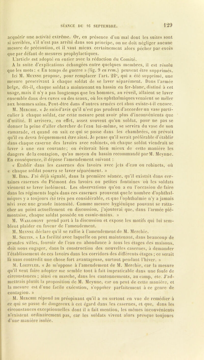 acquérir une activité extrême. Or, en présence d’un mai dont les suites sont si terribles, s’il n’esl pas arrêté dans son principe, on ne doit négliger aucune mesure de précaution, et il vaut mieux certainement alors pécher par excès que par défaut de mesures prophylactiques. L’article est adopté en entier avec la rédaction du Comité. A la suite d’explications échangées entre quelques membres, il est résolu que les mots : « En temps de guerre » (lig. 9 en rem.) peuvent être supprimés. Ici M. Meynne propose, pour remplacer l’art. 22°, qui a été supprimé, une mesure prescrivant à chaque soldat de se laver séparément. Dans l’armée belge, dit-il, chaque soldat a maintenant un bassin en fer-blanc, disliné à cet usage, mais il n’y a pas longtemps que les hommes, au réveil, allaient se laver ensemble dans des cuves ou des seaux, où les ophlhalmiques venaient se mêler aux hommes sains. Peut-être dans d’autres armées cet abus existe-t-il encore. M. Merchie. « Je suis d’avis qu’il n’est pas prudent d’accorder un vase parti- culier à chaque soldat, car cette mesure peut avoir plus d’inconvénients que d’utilité. Il arrivera, eu effet, assez souvent qu’un soldai, pour ne pas se donner la peine d’aller chercher de l’eau lui-même, se servira du vase de son camarade, et quand on sait ce qui se passe dans les chambrées, on prévoit qu’il en devra fréquemment être ainsi. Je pense qu’il serait préférable d’établir dans chaque caserne des lavoirs avec robinets, où chaque soldat viendrait se laver à une eau courante; on éviterait bien mieux de celte manière les dangers de la contagion, qu’au moyen du bassin recommandé par M. Meynne. En conséquence, il dépose l’amendement suivant : « Établir dans les casernes des lavoirs avec jets d’eau ou robinets, où « chaque soldat pourra se laver séparément. « M. Bima. J’ai déjà signalé, dans la première séance, qu’il existait dans cer- taines casernes du Piémont des lavoirs ou petites fontaines où les soldats viennent se laver isolément. Les observations qu’on a eu l’occasion de faire dans les régiments logés dans ces casernes prouvent que le nombre d’ophthal- miques y a toujours été très peu considérable, et que l'ophthalmie n’y a jamais sévi avec une grande intensité. Comme mesure hygiénique pouvant se ratta- cher au point actuellement en discussion, j’ajouterai que, dans l’armée pié- montaise, chaque soldat possède un essuie-mains. » M. AYaiu.omont prend part à la discussion et expose les motifs qui lui sem- blent plaider en faveur de l’amendement. M. Meynne déclare qu’il se rallie à l’amendement de M. Merchie. M. Seutin. « La facilité avec laquelle on peut maintenant, dans beaucoup de grandes villes, fournir de l’eau en abondance à tous les étages des maisons, doit nous engager, dans la construction des nouvelles casernes, à demander l’établissement de ces lavoirs dans les corridors des différents étages ; ce serait là sans contredit une chose fort avantageuse, surtout pendant l’hiver. » M. Loeffler. « Je m’oppose à l’amendement de M. Merchie, car la mesure qu’il veut faire adopter me semble tout à fait impraticable dans une foule de circonstances; ainsi en marche, dans les cantonnements, au camp, etc. J’ad- mellrais plutôt la proposition de M. Meynne, car on peut de cette manière, et la mesure est d’une facile exécution, s’opposer parfaitement à ce genre de contagion. » M. Merchie répond au préopinant qu’il a eu surtout en vue de remédier à ce qui se passe de dangereux à cet égard dans les casernes, et que, dans les circonstances exceptionnelles dont il a fait mention, les mêmes inconvénients n’existent ordinairement pas, car les soldats vivent alors presque toujours d’une manière isolée.