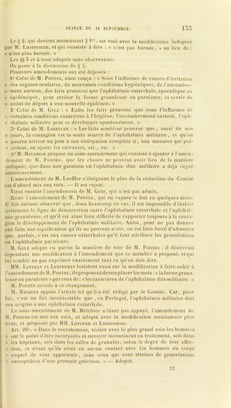 S F. AN CE DC 16 SI PTF.MBHE. 15ô 1.0 § -> 1' devient maintenant § l'’1', est voté avec la modification indiquée par M. Luslreman, et qui consiste à dire : « n’est pas bornée, » au lieu de : « n’est plus bornée. » Les $$ 5 et 4 sont adoptés sans observation. On passe à la discussion du § 5. Plusieurs amendements ont été déposés : 1» Celui de M. Pontus, ainsi conçu : « Sous l’influence de causes d’irritation « des organes oculaires, de mauvaises conditions hygiéniques, de l’encombre- « ment surtout, des faits prouvent que l’oplilbalmie catarrhale, sporadique ou « épidémique, peut arrêter la forme granuleuse ou purulente, et servir de « point de départ à une nouvelle épidémie. » 2° Celui de M. Gulz : « Enfin les faits prouvent que sous l’influence de .< certaines conditions contraires à l’hygiène, l’encombrement surtout, l’opb- « thalmie militaire peut se développer spontanément. » 5° Celui de M. Loeffler : « Les faits semblent prouver que , aussi de nos « jours, la contagion est la seule source de l’ophthalmie militaire, et qu’on « pourra arriver un jour à son extirpation complète si, aux mesures qui prê- te cèdent, on ajoute les suivantes, etc., etc. » i° M. Mei.chior propose un sous-amendement qui consiste à ajouter à l’amen- dement de M. Pontus, que les choses ne peuvent avoir lieu de la manière indiquée, que dans une garnison où l’ophthalmie dite militaire a déjà régné antérieurement. L’amendement de M. Loeffler s’éloignant le plus de la rédaction du Comité est d’abord mis aux voix. — Il est rejeté. Vient ensuite l'amendement de M. Gulz, qui n’est pas admis. Reste l’amendement de M. Pontus, qui en expose le but en quelques mots. Il fait surtout observer que, dans beaucoup de cas, il est impossible d'établir nettement la ligne de démarcation entre l’ophtbalmie catarrhale et l'ophtbal- mie granuleuse, et qu’il est ainsi bien difficile de rapporter toujours à la conta- gion le développement de l’ophthalmie militaire. Aussi, pour ne pas donner aux faits une signification qu’ils ne peuvent avoir, on est bien forcé d’admettre que, parfois, c’est aux causes catarrhales qu’il faut attribuer les granulations ou l’ophlhalmie purulente. M. Gulz adopte en partie la manière de voir de M. Pontus : il désirerait cependant une modification à l’amendement que ce membre a proposé, et qui loi semble ne pas exprimer exactement tout ce qu’on doit dire. MM. Laveuan et Lustreman insistent aussi sur la modification à faire subir à l’amendement de M. Pou lus; ils proposent de remplacer les mots: « la forme granu- leuse ou purulente » parceux de: « les caractères de l’ophlhalmie dit emilitaire. » M. PontCs accède à ce changement. M. Marques appuie l’article tel qu’il a été rédigé par le Comité. Car, pour lui, c'est un fait incontestable que, en Portugal, l’ophlhalmie militaire doit son origine à une ophlhalmie catarrhale. Le sous-amendement de M. Melchior n’étant pas appuyé, l’amendement de M. Pontus est mis aux voix, et adopté avec la modification mentionnée plus liant, et proposée par MM. Laveran et Lustreman. Art. 26u. « Dans le recrutement, visiter avec le plus grand soin les hommes « sur le point d’étre incorporés et envoyer incontinent en traitement, soit dans « les hôpitaux, soit dans les salles de granulés, selon le degré de leur afl'ec- « lion, et avant qu’ils aient eu aucun contact avec les hommes du corps « auquel ils vont appartenir, tous ceux qui sont alteinls de granulations a susceptibles d’une prompte guérison. » — Adopté. 12