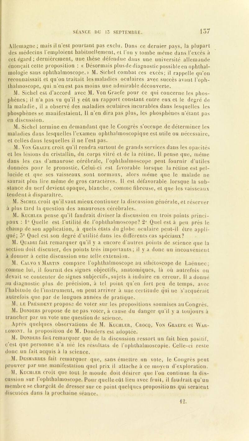 Allemagne; mais il n'est pourtant pas exclu. Dans ce dernier pays, la plupart des médecins l'emploient habituellement, et l’on y tombe même dans l’excès à cet égard ; dernièrement, une thèse défendue dans une université allemande énonçait celte proposition : « Désormais plus de diagnostic possibleen ophthal- mologie sans ophlhalmoscope. » M. Siebel combat ces excès; il rappelle qu’on reconnaissait et qu’on traitait les maladies oculaires avec succès avant l’oph- thalmoscope, qui n’en est pas moins une admirable découverte. M. Siebel est d’accord avec M. Von Graefe pour ce qui concerne les phos- pliènes; il n’a pas vu qu’il y eût un rapport constant entre eux et le degré de la maladie, il a observé des maladies oculaires incurables dans lesquelles les pbosphènes se manifestaient, il n’en dira pas plus, les phosphèues n’étant pas en discussion. M. Siebel termine en demandant que le Congrès s’occupe de déterminer les maladies dans lesquelles l’examen ophthalmoscopique est utile ou nécessaire, et celles dans lesquelles il ne l’est pas. M. Von Graefe croit qu’il rendra surtout de grands services dans les opacités et les lésions du cristallin, du corps vitré et de la rétine. Il pense que, même dans les cas d’amaurose cérébrale, l’ophlhalmoscope peut fournir d’utiles données pour le pronostic. Celui-ci est favorable lorsque la rétine est pel- lucide et que ses vaisseaux sont normaux, alors même que le malade ne saurait plus lire même de gros caractères. Il est défavorable lorsque la sub- stance du nerf devient opaque, blanche, comme fibreuse, et que les vaisseaux tendent à disparaître. M. Sichel croit qu’il vaut mieux continuer la discussion générale, et réserver à plus tard la question des amauroses cérébrales. M. Kuchlek pense qu’il faudrait diviser la discussion en trois points princi- paux : 1° Quelle est l’utilité de l’ophlhalmoscope? 2U Quel est à peu près le champ de son application, à quels états du globe oculaire peut-il être appli- qué; 5° Quel est son degré d’utilité dans les différents cas spéciaux? M. Quadri fait remarquer qu’il y a encore d’autres points de science que la section doit discuter, des poiuts très importants; il y a donc un inconvénient à donner à celte discussion une telle extension. M. Calvo y Martin compare l’ophthalmoscope au slhétoscope de Laënnec; comme lui, il fournit des signes objectifs, anatomiques, là où autrefois ou devait se contenter désignés subjectifs,sujets à induire en erreur. Il adonné au diagnostic plus de précision, à tel point qu’en fort peu de temps, avec l’habitude de l’instrument, on peut arriver à une certitude qui ne s’acquérait autrefois que par de longues années de pratique. M. le Président propose de voter sur les propositions soumises au Congrès. M. Donders propose de ne pas voter, à cause du danger qu’il y a toujours à trancher par un vote une question de science. Après quelques observations de M. Kuchler, Crocq, Von Graefe et YVar- i.omont, la proposition de M. Donders est adoptée. AI. Donders fait remarquer que de la discussion ressort un fait bien positif, c’est que personne n’a nié les résultats de l’ophlhalmoscopie. Celle-ci reste donc un fait acquis à la science. M. Desmarres lait remarquer que, sans émettre un vole, le Congrès peut prouver par une manifestation quel prix il attache à ce moyen d’exploration. Al. Kuchler croit que tout le monde doit désirer que l’on continue la dis- cussion sur l’ophlhalmoscope. Pour quelle eût lieu avec fruit, il faudrait qu’un membre se chargeât de dresser sur ce point quelques propositions qui seraient discutées dans la prochaine séance. 42.