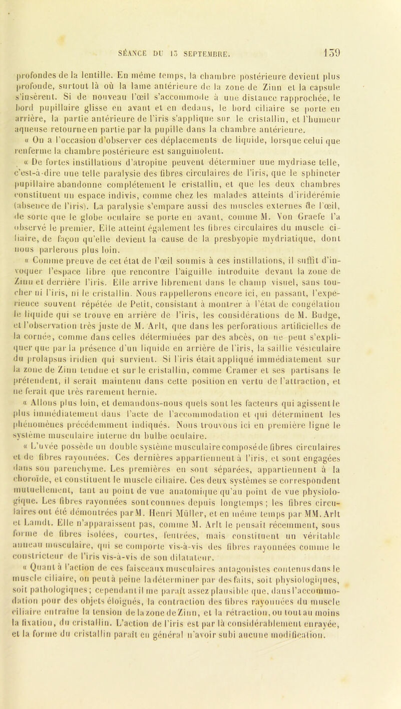 profondes de la lentille. Eu même temps, la chambre postérieure devient plus profonde, surtout là où la lame antérieure de la zone de Zinn et la capsule s’insèrent. Si de nouveau l’oeil s’accommode à une distance rapprochée, le bord pupillaire glisse en avant et en dedans, le bord ciliaire se porte en arrière, la partie antérieure de l’iris s’applique sur le cristallin, et l'humeur aqueuse retourne en partie par la pupille dans la chambre antérieure. « On a l’occasion d’observer ces déplacements de liquide, lorsque celui que renferme la chambre postérieure est sanguinolent. « De fui tes instillations d’atropine peuvent déterminer une mydriase telle, c’est-à-dire une telle paralysie des libres circulaires de l’iris, que le sphincter pupillaire abandonne complètement le cristallin, et que les deux chambres constituent un espace indivis, comme chez les malades atteints d’iridérémie (absence de l’iris). La paralysie s’empare aussi des muscles externes de l’œil, de sorte que le globe oculaire se porte en avant, comme M. Von Grael’e l’a observé le premier. Elle atteint également les libres circulaires du muscle ci- liaire, de façon qu’elle devient la cause de la presbyopie mydriatique, dont nous parlerons plus loin. « Comme preuve de cet état de l’œil soumis à ces instillations, il suffit d’in- voquer l’espace libre que rencontre l’aiguille introduite devant la zoue de Zinn et derrière l’iris. Elle arrive librement dans le champ visuel, sans lou- cher ni l’iris, ni le cristallin. Nous rappellerons encore ici, en passant, l’expé- rience souvent répétée de Petit, consistant à montrer à l’état de congélation le liquide qui se trouve en arrière de l’iris, les considérations de M. Budge, et l’observation très juste de M. Arll, que dans les perforations artificielles de la cornée, comme dans celles déterminées par des abcès, on ne peut s’expli- quer que parla présence d’un liquide en arrière de l’iris, la saillie vésiculaire du prolapsus iridien qui survient. Si l'iris était appliqué immédiatement sur la zone de Zinn tendue cl sur le cristallin, comme Cramer et ses partisans le prétendent, il serait maintenu dans celte position en vertu de l’attraction, et ne ferait que très rarement hernie. « Allons plus loin, et demandons-nous quels sont les facteurs qui agissent le plus immédiatement dans l’acte de l’accommodation et qui déterminent les phénomènes précédemment indiqués. Nous trouvons ici en première ligne le système musculaire interne du bulbe oculaire. « L’uvée possède un double système musculairecomposéde fibres circulaires et de fibres rayonnées. Ces dernières appartiennent à l’iris, et sont engagées dans sou parenchyme. Les premières en sont séparées, appartiennent à la choroïde, et constituent le muscle ciliaire. Ces deux systèmes se correspondent mutuellement, tant au point de vue anatomique qu’au point de vue physiolo- gique. Les fibres rayonnées sontcounues depuis longtemps; les fibres circu- laires ont été démontrées parM. Henri Muller, et en même temps par MM. Arll et Lamdi. Elle n’apparaissent pas, comme M. Arll le pensait récemment, sous ioruie de fibres isolées, courtes, feutrées, mais constituent un véritable anneau musculaire, qui se comporte vis-à-vis des libres rayonnées comme le constricteur de l’iris vis-à-vis de sou dilatateur. « Quant à l’action de ces faisceaux musculaires antagonistes contenus dans le muscle ciliaire, on peutà peine ladélci miner par des faits, soit physiologiques, soit pathologiques; cependant il me parait assez plausible que, dans l’accommo- dation pour des objets éloignés, la contraction des libres rayonnées du muscle ciliaire entraîne la tension de la zone de Zinn, et la rétraction, ou tout an moins la fixation, du cristallin. L’action de l'iris est par là considérablement enrayée, et la forme du cristallin paraît en général n’avoir subi aucune modification.