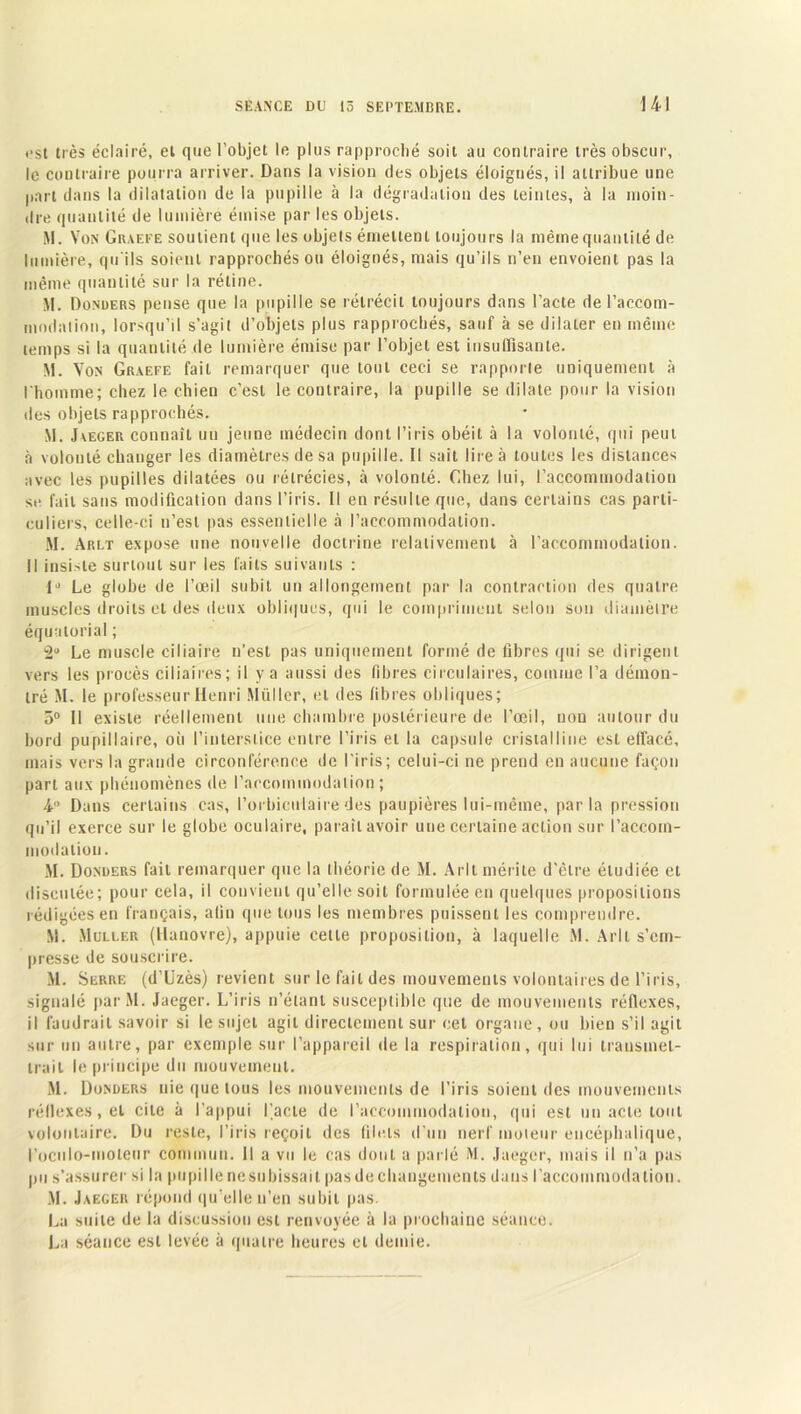 ••st très éclairé, et que l’objet le plus rapproché soit au contraire très obscur, le contraire pourra arriver. Dans la vision des objets éloignés, il attribue une part dans la dilatation de la pupille à la dégradation des teintes, à la moin- dre quantité de lumière émise par les objets. M. Von Graefe soutient que les objets émettent toujours la même quantité de lumière, qu'ils soient rapprochés ou éloignés, mais qu’ils n’en envoient pas la même quantité sur la rétine. M. Donuers pense que la pupille se rétrécit toujours dans l’acte de l'accom- modation, lorsqu’il s’agit d’objets plus rapprochés, sauf à se dilater en même temps si la quantité de lumière émise par l’objet est insuffisante. M. Von Graefe fait remarquer que tout ceci se rapporte uniquement à l'homme; chez le chien c’est le contraire, la pupille se dilate pour la vision des objets rapprochés. M. Jaeger connaît un jeune médecin dont l’iris obéit à la volonté, qui peut à volonté changer les diamètres de sa pupille. Il sait lire à toutes les distances avec les pupilles dilatées ou rétrécies, à volonté. Chez lui, l’accommodation se fait sans modification dans l’iris. Il en résulte que, dans certains cas parti- culiers, celle-ci n’est pas essentielle à l’accommodation. M. Arlt expose une nouvelle doctrine relativement à l’accommodation. Il insiste surtout sur les faits suivants : 1J Le globe de l’œil subit un allongement par la contraction des quatre muscles droits et des deux obliques, qui le compriment selon son diamètre équatorial ; •2U Le muscle ciliaire n’est pas uniquement formé de fibres qui se dirigent vers les procès ciliaires; il y a aussi des fibres circulaires, comme l’a démon- tré M. le professeur Henri Millier, et des fibres obliques; 5° Il existe réellement une chambre postérieure de l’œil, non autour du bord pupillaire, où l’interstice entre l’iris et la capsule cristalline est effacé, mais vers la grande circonférence de l’iris; celui-ci ne prend en aucune façon part aux phénomènes de l’accommodation; 4 Dans certains cas, l’orbicnlairedes paupières lui-même, parla pression qu’il exerce sur le globe oculaire, paraît avoir une certaine action sur l'accom- modation. M. Donuers fait remarquer que la théorie de M. Arlt mérite d’être étudiée et discutée; pour cela, il convient qu’elle soit formulée en quelques propositions rédigées en français, afin que tous les membres puissent les comprendre. M. Muller (Hanovre), appuie celle proposition, à laquelle M. Arlt s’em- presse de souscrire. M. Serre (d’Uzès) revient sur le fait des mouvements volontaires de l’iris, signalé parM. Jaeger. L’iris n’étant susceptible que de mouvements réflexes, il faudrait savoir si le sujet agit directement sur cet organe, ou bien s’il agit sur un autre, par exemple sur l’appareil de la respiration, qui lui transmet- trait le principe du mouvement. M. Donuers nie que tous les mouvements de l’iris soient des mouvements réflexes, et cite à l’appui Facte de l’accommodation, qui est un acte tout volontaire. Du reste, l’iris reçoit des filets d’un nerf moteur encéphalique, l’oculo-moieur commun. Il a vu le cas dont a parlé M. Jaeger, mais il n’a pas pu s’assurer si la pupille ne su bissait pas de changements dans l’accommodation. M. Jaeger répond qu’elle n’en subit pas. La suite de la discussion est renvoyée à la prochaine séance. La séance est levée à quatre heures et demie.