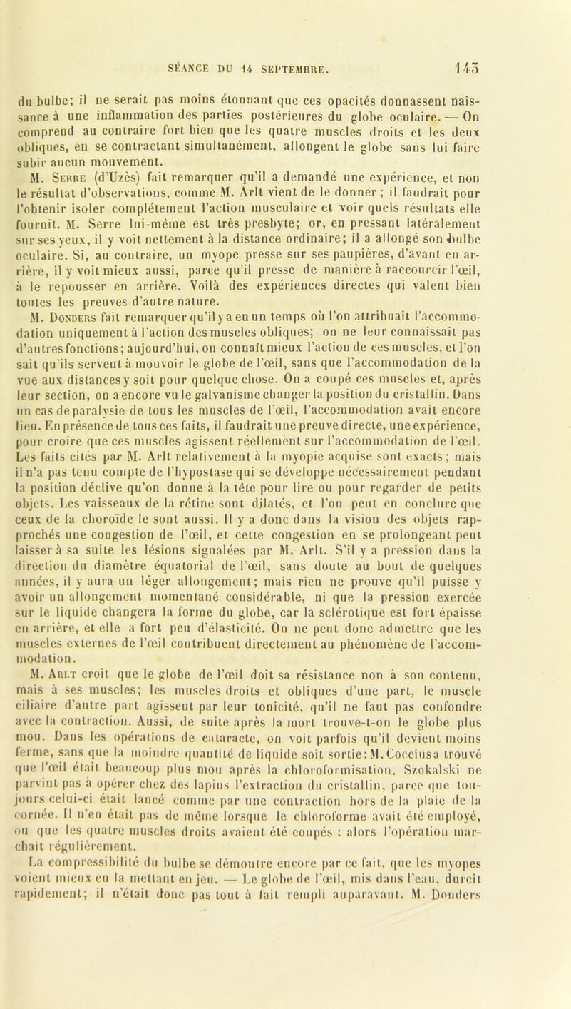 du bulbe; il ne serait pas moins étonnant que ces opacités donnassent nais- sance à une inflammation des parlies postérieures du globe oculaire. — On comprend au contraire fort bien que les quatre muscles droits et les deux obliques, en se contractant simultanément, allongent le globe sans lui faire subir aucun mouvement. M. Serre (d’Uzès) fait remarquer qu’il a demandé une expérience, et non le résultat d’observations, comme M. Arlt vient de le donner; il faudrait pour l’obtenir isoler complètement l’action musculaire et voir quels résultats elle fournit. M. Serre lui-même est très presbyte; or, en pressant latéralement sur ses yeux, il y voit nettement à la distance ordinaire; il a allongé son .bulbe oculaire. Si, au contraire, un myope presse sur ses paupières, d’avant en ar- rière, il y voit mieux aussi, parce qu’il presse de manière à raccourcir l’œil, à le repousser en arrière. Voilà des expériences directes qui valent bien toutes les preuves d’autre nature. M. Donders fait remarquer qu’il y a eu un temps où l’on attribuait l’accommo- dation uniquement à l’action des muscles obliques; on ne leur connaissait pas d’autres fonctions; aujourd’hui, on connaît mieux l’action de ces muscles, et l’on sait qu’ils servent à mouvoir le globe de l’œil, sans que l’accommodation de la vue aux distances y soit pour quelque chose. On a coupé ces muscles et, après leur section, on a encore vu le galvanisme changer la position du cristallin. Dans un cas de paralysie de tous les muscles de l’œil, l’accommodation avait encore lieu. En présence de tous ces faits, il faudrait une preuve directe, une expérience, pour croire que ces muscles agissent réellement sur l’accommodation de l'œil. Les faits cités par M. Arlt relativement à la myopie acquise sont exacts; mais il n’a pas tenu compte de l’hypostase qui se développe nécessairement pendant la position déclive qu’on donne à la tête pour lire ou pour regarder de petits objets. Les vaisseaux de la rétine sont dilatés, et l’on peut en conclure que ceux de la choroïde le sont aussi. 11 y a donc dans la vision des objets rap- prochés une congestion de l’œil, et cette congestion en se prolongeant peut laissera sa suite les lésions signalées par M. Arlt. S’il y a pression dans la direction du diamètre équatorial de l’œil, sans doute au bout de quelques années, il y aura un léger allongement; mais rien ne prouve qu’il puisse y avoir un allongement momentané considérable, ni que la pression exercée sur le liquide changera la forme du globe, car la sclérotique est fort épaisse en arrière, et elle a fort peu d’élasticité. On ne peut donc admettre que les muscles externes de l’œil contribuent directement au phénomène de l’accom- modation. M. Arlt croit que le globe de l’œil doit sa résistance non à son contenu, mais à ses muscles; les muscles droits et obliques d’une part, le muscle ciliaire d’autre part agissent par leur tonicité, qu’il ne faut pas confondre avec la contraction. Aussi, de suite après la mort trouve-t-on le globe plus mou. Dans les opérations de cataracte, on voit parfois qu’il devient moins ferme, sans que la moindre quantité de liquide soit sortie:M.Cocciusa trouvé que l’œil était beaucoup plus mou après la chloroformisation. Szokalski ne parvint pas a opérer chez des lapins l’extraction du cristallin, parce que tou- jours celui-ci était lancé comme par une contraction hors de la plaie delà cornée. Il n’en était pas de même lorsque le chloroforme avait été employé, ou que les quatre muscles droits avaient été coupés : alors l’opération mar- chait régulièrement. La compressibilité du bulbe se démontre encore par ce fait, que les myopes voient mieux en la mettant en jeu. — Le globe de l’œil, mis dans l’eau, durcit rapidement; il n’était donc pas tout à lait rempli auparavant. M. Donders