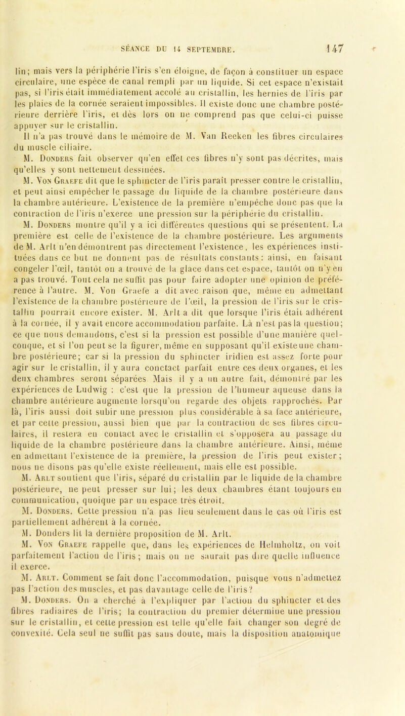 lin; mais vers la périphérie l’iris s’en éloigne, de façon à constituer un espace circulaire, une espèce de canal rempli par un 1 ir|uide. Si cel espace n’existait pas, si l’iris était immédiatement accolé au cristallin, les hernies de l’iris par les plaies de la cornée seraient impossibles. Il existe donc une chambre posté- rieure derrière l'iris, et dès lors on ne comprend pas que celui-ci puisse appuyer sur le cristallin. Il n’a pas trouvé dans le mémoire de M. Van Reeken les fibres circulaires du muscle ciliaire. M. Donders fait observer qu’en effet ces libres n’y sont pas décrites, mais qu’elles y sont nettement dessinées. M. Von Graefe dit que le sphincter de l’iris paraît presser contre le cristallin, et peut ainsi empêcher le passage du liquide de la chambre postérieure dans la chambre antérieure. L’existence de la première n’empêche donc pas que la contraction de l’iris n’exerce une pression sur la périphérie du cristallin. M. Donders montre qu’il y a ici différentes questions qui se présentent. La première est celle de l’existence de la chambre postérieure. Les arguments de M. Arlt n’en démontrent pas directement l’existence, les expériences insti- tuées dans ce but ne donnent pas de résultats constants : ainsi, en faisant congeler l’œil, tantôt on a trouvé de la glace dans cet espace, tantôt on n’y en a pas trouvé. Tout cela ne suffit pas pour faire adopter une opinion de préfé- rence à l’autre. M. Von Graefe a dit avec raison que, même en admettant l’existence de la chambre postérieure de l’œil, la pression de l’iris sur le cris- talltu pourrait encore exister. M. Arlt a dit que lorsque l’iris était, adhérent à la cornée, il y avait encore accommodation parfaite. Là n’est pas la question; ce que nous demandons, c’est si la pression est possible d’une manière quel- conque, et si l’on peut se la figurer, même en supposant qu’il existe une cham- bre postérieure; car si la pression du sphincter iridien est assez forte pour agir sur le cristallin, il y aura conctact parfait entre ces deux organes, et les deux chambres seront séparées Mais il y a un autre fait, démontré par les expériences de Ludwig : c’est que la pression de l’humeur aqueuse dans la chambre antérieure augmente lorsqu’on regarde des objets rapprochés. Par là, l’iris aussi doit subir une pression plus considérable à sa face antérieure, et par cette pression, aussi bien que par la contraction de ses fibres circu- laires, il restera eu contact avec le cristallin et s’opposera au passage du liquide de la chambre postérieure dans la chambre antérieure. Ainsi, même en admettant l’existence de la première, la pression de l’iris peut exister; nous ne disons pas qu’elle existe réellement, mais elle est possible. M. Arlt soutient que l’iris, séparé du cristallin par le liquide de la chambre postérieure, ne peut presser sur lui; les deux chambres étant toujours en communication, quoique par un espace très étroit. M. Donders. Celte pression n’a pas lieu seulement dans le cas où l’iris est partiellement adhérent à la cornée. M. Donders lit la dernière proposition de M. Arlt. M. Von Graefe rappelle que, dans les expériences de Helmholtz, on voit parfaitement l’action de l’iris; maison ne saurait pas dire quelle influence il exerce. M. Arlt. Comment se fait donc l’accommodation, puisque vous n’admettez pas l’action des muscles, et pas davantage celle de l’iris? .\l. Donders. On a cherché a l’expliquer par l’action du sphincter et des fibres radiaires de l’iris; la contraction du premier détermine une pression sur le cristallin, et celle pression est telle qu’elle lait changer son degré de convexité. Cela seul ne suffit pas sans doute, mais la disposition auatoiuique