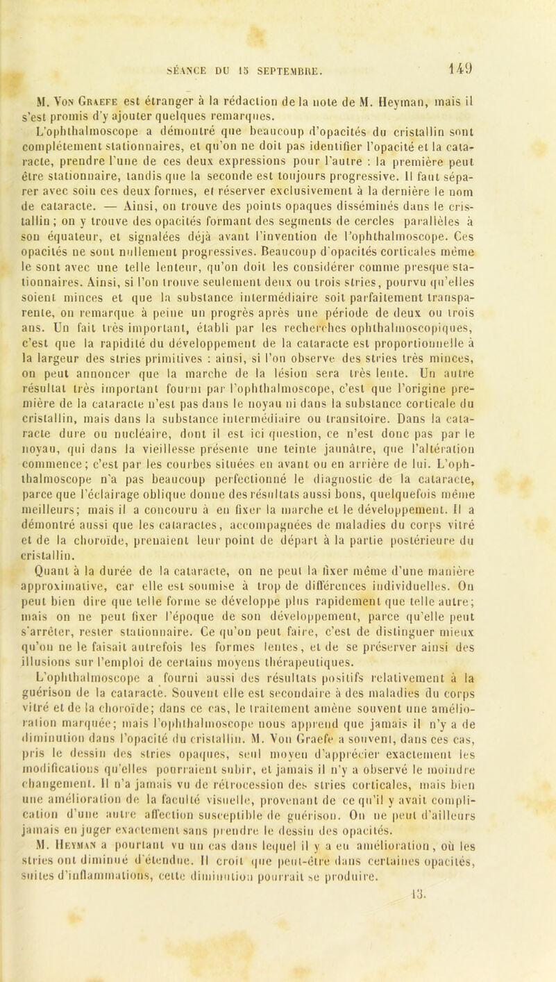 M. Von Graefe est étranger à la rédaction delà note de M. Heyman, mais il s’est promis d'y ajouter quelques remarques. L’ophlhalmoscope a démontré que beaucoup d’opacités du cristallin sont complètement stationnaires, et qu’on ne doit pas identifier l’opacité et la cata- racte, prendre l’une de ces deux expressions pour l’autre : la première peut être stationnaire, tandis que la seconde est toujours progressive. Il faut sépa- rer avec soin ces deux formes, el réserver exclusivement à la dernière le nom de cataracte. — Ainsi, on trouve des points opaques disséminés dans le cris- tallin ; on y trouve des opacités formant des segments de cercles parallèles à son équateur, et signalées déjà avant l’invention de l’ophthalmoscope. Ces opacités ne sont nullement progressives. Beaucoup d'opacités corticales même le sont avec une telle lenteur, qu’on doit les considérer comme presque sta- tionnaires. Ainsi, si l’on trouve seulement deux ou trois stries, pourvu qu’elles soient minces et que la substance intermédiaire soit parfaitement transpa- rente, on remarque à peine un progrès après une période de deux ou trois ans. Un fait très important, établi par les recherches ophthalmoscopiques, c’est que la rapidité du développement de la cataracte est proportionnelle à la largeur des stries primitives : ainsi, si l’on observe des stries très minces, on peut annoncer que la marche de la lésion sera très lente. Un autre résultat très important fourni par rophlhalnioscope, c’est que l’origine pre- mière de la cataracte n’est pas dans le noyau ni dans la substance corticale du cristallin, mais dans la substance intermédiaire ou transitoire. Dans la cata- racte dure ou nucléaire, dont il est ici question, ce n’est donc pas par le noyau, qui dans la vieillesse présente une teinte jaunâtre, que l’altération commence; c’est par les courbes situées en avant ou en arrière de lui. L’oph- lhalmoscope n’a pas beaucoup perfectionné le diagnostic de la cataracte, parce que l’éclairage oblique donne des résultats aussi bons, quelquefois même meilleurs; mais il a concouru à en fixer la marche el le développement. Il a démontré aussi que les cataractes, accompagnées de maladies du corps vitré et de la choroïde, prenaient leur point de départ à la partie postérieure du cristallin. Quant à la durée de la cataracte, on ne peut la fixer même d’une manière approximative, car elle est soumise à trop de différences individuelles. On peut bien dire que telle forme se développe plus rapidement que telle autre; mais on ne peut fixer l’époque de son développement, parce qu’elle peut s’arrêter, rester stationnaire. Ce qu’on peut faire, c’est de distinguer mieux qu’on ne le faisait autrefois les formes lentes, eide se préserver ainsi des illusions sur l’emploi de certains moyens thérapeutiques. L’ophlhalmoscope a fourni aussi des résultats positifs relativement à la guérison de la cataracte. Souvent elle est secondaire à des maladies du corps vitré et de la choroïde; dans ce cas, le traitement amène souvent une amélio- ration marquée; mais l’ophllialmoscope nous apprend que jamais il n’y a de diminution dans l’opacité du cristallin. M. Von Graefe a souvent, dans ces cas, pris le dessin des stries opaques, seul moyen d’apprécier exactement les modifications qu’elles pourraient subir, et jamais il n’y a observé le moindre changement. Il n’a jamais vu de rétrocession des stries corticales, mais bien une amélioration de la faculté visuelle, provenant de ce qu’il y avait compli- cation d’une autre affection susceptible de guérison. On ne peut d’ailleurs jamais en juger exactement sans prendre le dessin des opacités. M. Heyman a pourtant vu un cas dans lequel il y a eu amélioration, où les stries ont diminué d étendue. Il croit que peut-être dans certaines opacités, suites d’inflammations, celte diminution pourrait *e produire. 13.