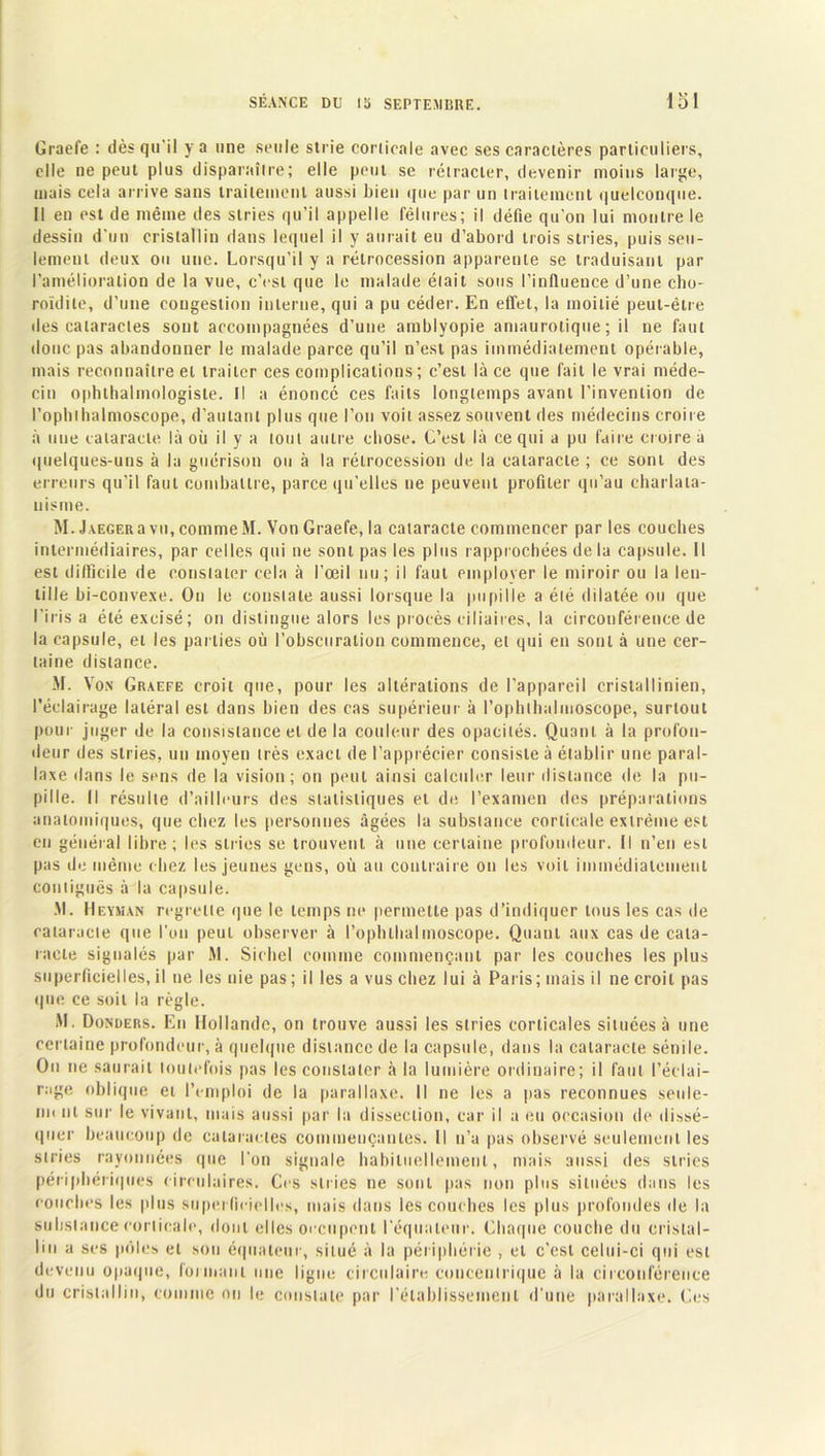 Graefe : dès qu’il y a une seule strie corticale avec ses caractères particuliers, elle ne peut plus disparaître; elle peut se rétracter, devenir moins large, mais cela arrive sans traitement aussi bien que par un traitement quelconque. Il en est de même des stries qu’il appelle fêlures; il défie qu’on lui montre le dessin d’un cristallin dans lequel il y aurait eu d’abord trois stries, puis seu- lement deux ou une. Lorsqu'il y a rétrocession apparente se traduisant par l’amélioration de la vue, c’est que le malade était sous l’influence d’une cho- roïdile, d’une congestion interne, qui a pu céder. En effet, la moitié peut-être des cataractes sont accompagnées d’une amblyopie amaurotique; il ne faut donc pas abandonner le malade parce qu’il n’est pas immédiatement opérable, mais reconnaître et traiter ces complications ; c’est là ce que fait le vrai méde- cin ophlhalmologiste. Il a énoncé ces faits longtemps avant l’invention de l’ophihalmoscope, d’autant plus que l’on voit assez souvent des médecins croire à une cataracte là où il y a tout autre chose. C’est là ce qui a pu faire croire a quelques-uns à la guérison ou à la rétrocession de la cataracte ; ce sont des erreurs qu'il faut combattre, parce qu’elles ne peuvent profiler qu’au charlata- nisme. M. J.iEGERa vu, comme M. Von Graefe, la cataracte commencer par les couches intermédiaires, par celles qui ne sont pas les plus rapprochées de la capsule. Il est difficile de constater cela à l’œil nu; il faut employer le miroir ou la len- tille bi-convexe. Ou le constate aussi lorsque la pupille a été dilatée ou que l'irisa été excisé; on distingue alors les procès ciliaires, la circonférence de la capsule, et les parties où l’obscuration commence, et qui en sont à une cer- taine distance. M. Von Graefe croit que, pour les altérations de l’appareil cristallinien, l’éclairage latéral est dans bien des cas supérieur à Pophthalmoscope, surtout pour juger de la consistance et de la couleur des opacités. Quant à la profon- deur des stries, un moyen très exact de l’apprécier consiste à établir une paral- laxe dans le sens de la vision; on peut ainsi calculer leur distance de la pu- pille. Il résulte d’ailleurs des statistiques et de l’examen des préparations anatomiques, que chez les personnes âgées la substance corticale extrême est en général libre; les stries se trouvent à une certaine profondeur. Il n’en est pas de même chez les jeunes gens, où au contraire on les voit immédiatement contiguës à la capsule. .M. Heyman regrette que le temps ne permette pas d’indiquer tous les cas de cataracte que l’on peut observer à l’ophlhalmoscope. Quant aux cas de cata- racte signalés par M. Siebel comme commençant par les couches les plus superficielles, il ne les nie pas ; il les a vus chez lui à Paris; mais il ne croit pas que ce soit la règle. M. Donders. En Hollande, on trouve aussi les stries corticales situées à une certaine profondeur, à quelque distance de la capsule, dans la cataracte sénile. On ne saurait toutefois pas les constater à la lumière ordinaire; il faut l’éclai- rage oblique et l’emploi de la parallaxe. Il ne les a pas reconnues seule- m< ni sur le vivant, mais aussi par la dissection, car il a eu occasion de dissé- quer beaucoup de cataractes commençantes. Il n’a pas observé seulement les stries rayonnées que l’on signale habituellement, mais aussi des stries périphériques circulaires. Ces si ri es ne sont pas non plus situées dans les couches les plus superficielles, mais dans les couches les plus profondes de la substance corticale, dont elles occupent l’équateur. Chaque couche du cristal- lin a ses pôles et sou équateur, situé à la périphérie , et c’est celui-ci qui est devenu opaque, formant une ligne circulaire concentrique à la circonférence du cristallin, comme on le constate par l’établissement d’une parallaxe. Ces