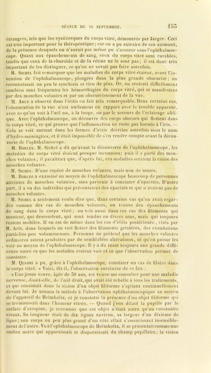 étrangers, tels que les cyslicerques du corps vitré, démontrés par Jaeger. Ceci est très important pour la thérapeutique; car on a pu extraire de ces animaux, de là présence desquels on n’aurait pas même pu s’assurer sans l'ophlltalmos- cope. Quant aux épanchements de sang, ceux du corps vitré sont curables, tandis que ceux de la choroïde et de la rétine ne le sont pas; il est donc très important de les distinguer, ce qu’on ne savait pas faire autrefois. M. Sichel fait remarquer que les maladies du corps vitré étaient, avant l’in- vention de l’ophlhalmoscope, plongées dans la plus grande obscurité; on reconnaissait un peu le synchisis et rien de plus. Or, on croirait difficilement combien sont fréquentes les hémorrhagies du corps vitré, qui se manifestent par des mouches volantes et par un obscurcissement de la vue. M. Arlt a observé dans l’iritis un fait très remarquable. Dans certains cas, l’obscuration de la vue n’est nullement en rapport avec le trouble apparent, avec ce qu’on voit à l’oeil nu, à la loupe, ou par le secours de l’éclairage obli- que. Avec l’ophlbalmoscope, on découvre des corps obscurs qui flottent dans le corps vitré, ce qui prouve que l'inflammation ne reste pas bornée à l’iris. — Cela se voit surtout dans les formes d’irilis décrites autrefois sous le nom d’hydro-méningites, et il était impossible de s’en rendre compte avant la décou- verte de l’ophtbalmoscope. M. Borlée. M. Sichel a dit qu’avant la découverte de l’ophlhalmoscope, les maladies du corps vitré étaient presque inconnues; puis il a parlé des mou- ches volantes; il paraîtrait que, d’après lui, ces maladies seraient la cause des mouches volantes. M. Sichel. D’une espèce de mouches volantes, mais non de toutes. M. BoRLÉe a examiné au moyen de i’ophlhalmoscope beaucoup de personnes atteintes de mouches volantes, sans parvenir à constater d’opacités. D’autre part, il a vu des individus qui présentaient des opacités et qui n’avaient pas de mouches volantes. M. Sichel a seulement voulu dire que, dans certains cas qu’on avait regar- dés comme des cas de mouches volantes, on trouve des épanchements de sang dans le corps vitré; ou voit aussi dans ces cas des filaments qui montent, qui descendent, qui sont tendus en divers sens, mais qui toujours restent mobiles. Il en est de même dans les cas d’irilis postérieure, cités par M. Arlt, dans lesquels ou voit flotter des filaments grisâtres, des exsudalious partielles peu volumineuses. Personne ne prétend que les mouches volantes ordinaires soient produites par de semblables altérations, ni qu’on puisse les \ voir au moyen de l’ophlhalmoscope. Il y a du reste toujours une grande diffé- rence entre ce que les malades croient voir et ce que l’observation permet de constater. M. Quadri a pu, grâce à l’ophthalmoscope, constater un cas de Claire dans le corps vitré. « Voici, dit-il, l’observation succincte de ce fait : « Une jeune veuve, âgée de 50 ans, est venue me consulter pour une maladie nerveuse, disait-elle, de l’œil droit, qui avait été rebelle à tous les traitements, et qui consistait dans la vision d’un objet filiforme s’agitant continuellement devant lui. Je soumis la malade à l’observation ophthalmoscopique au moyen de l’appareil de Ilelmhollz, et je constatai la présence d’un objet filiforme qui se trémoussait dans l’humeur vitrée. — Quand j’eus dilaté la pupille par le sulfate d’atropine, je reconnus que cet objet n’était autre qu’un enlozoaire vivant. Sa longueur était de dix lignes environ, sa largeur d’un dixième de ligne; son corps un peu plus grand d’un côté allait s’amincissant insensible- ment del’autre. Vu à l’ophlhalmoscope de Ilelmhollz, il se préscnlailcommeune ombre noire qui apparaissait et disparaissait du champ pupillaire; la vision