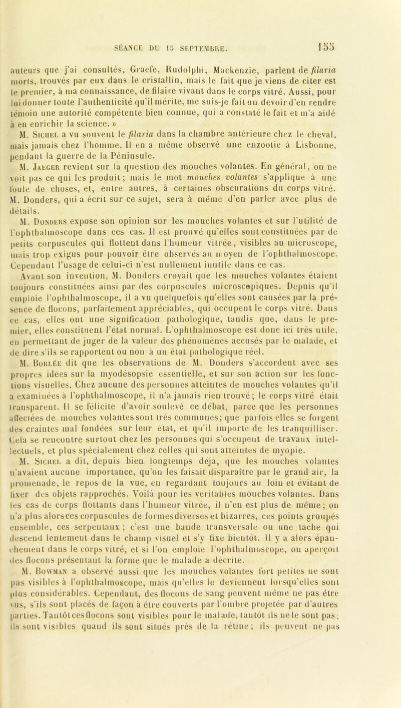 auteurs que j’ai consultés, Graefe, Rudolphi, Mackenzie, parlent de füaria nioris, trouvés par eux dans le cristallin, mais le fait que je viens de citer est le premier, à ma connaissance, de filaire vivant dans le corps vitré. Aussi, pour lui donner toute l'authenticité qu’il mérite, me suis-je fait un devoir d’en rendre témoin une autorité compétente bien connue, qui a constaté le fait et m’a aidé à en enrichir la science. » M. Sichel a vu souvent le filaria dans la chambre antérieure chez le cheval, mais jamais chez l’homme. Il en a même observé une enzootie à Lisbonne, pendant la guerre de la Péninsule. M. Jalger revient sur la question des mouches volantes. En général, on ne voit pas ce qui les produit ; mais le mot mouches volantes s’applique à une loule de choses, et, entre autres, à certaines obscurations du corps vitré. M. Donders, qui a écrit sur ce sujet, sera à même d’en parler avec plus de détails. M. Donders expose son opinion sur les mouches volantes et sur l’utilité de l’ophlbalmoscope dans ces cas. Il est prouvé qu’elles soûl constituées par de petits corpuscules qui flottent dans l’humeur vitrée, visibles au microscope, mais trop exigus pour pouvoir être observés au moyen de l’opluhalmoscope. Cependant l’usage de celui-ci n’est nullement inutile dans ce cas. Avant son invention, M. Donders croyait que les mouches volantes étaient toujours constituées ainsi par des corpuscules microscopiques. Depuis qu’il emploie l’ophthalmoscope, il a vu quelquefois qu’elles sont causées par la pré- sence de flocons, parfaitement appréciables, qui occupent le corps vitré. Dans ce cas, elles ont une signification pathologique, tandis que, dans le pre- mier, elles constituent l’état normal. L’opbthalinoscope est donc ici très utile, eu permettant de juger de la valeur des phénomènes accusés par le malade, et de dire s’ils se rapportent ou non à un étal pathologique réel. M. Boklée dit que les observations de M. Donders s’accordent avec ses propres idées sur la myodésopsie essentielle, et sur son action sur les fonc- tions visuelles. Chez aucune des personnes atteintes de mouches volantes qu’il a examinées à l’ophlhalmoscope, il n’a jamais rien trouvé; le corps vitré était iranspareul.il se félicite d’avoir soulevé ce débat, parce que les personnes afleciées de mouches volantes sont très communes; que parfois elles se forgent des craintes mal fondées sur leur état, et qu’il importe de les tranquilliser. Cela se rencontre surtout chez les personnes qui s’occupent de travaux intel- lectuels, et plus spécialement chez celles qui sont atteintes de myopie. M. Sichel a dit, depuis bien longtemps déjà, que les mouches volantes n’avaient aucune importance, qu’on les faisait disparaître par le grand air, la promenade, le repos de la vue, en regardant toujours au loin et évitant de fixer des objets rapprochés. Voilà pour les véritables mouches volantes. Dans les cas de corps flottants dans l’humeur vitrée, il n’en est plus de même; on u’a plusalorsces corpuscules de formesdiverses et bizarres, ces points groupés ensemble, ces serpenlaux ; c’est une bande transversale ou une tache qui descend lentement dans le champ visuel et s’y fixe bientôt. U y a alors épan- chement dans le corps vitré, et si l’on emploie i’ophthalmoseope, ou aperçoit îles flocons présentant la forme que le malade a décrite. M. Bowman a observé aussi que les mouches volantes fort petites ne sont pas visibles à l’ophlbalmoscope, mais qu’elles le deviennent lorsqu’elles sont plus considérables. Cependant, des flocons de sang peuvent même ne pas être vus, s’ils sont placés de façon à être couverts par l’ombre projetée par d’autres parties. Taulôlcesllocons sont visibles pour le malade, tantôt ils nelesonl pas: ils sont visibles quand ils sont situés près de la rétine; ils peuvent ne pas