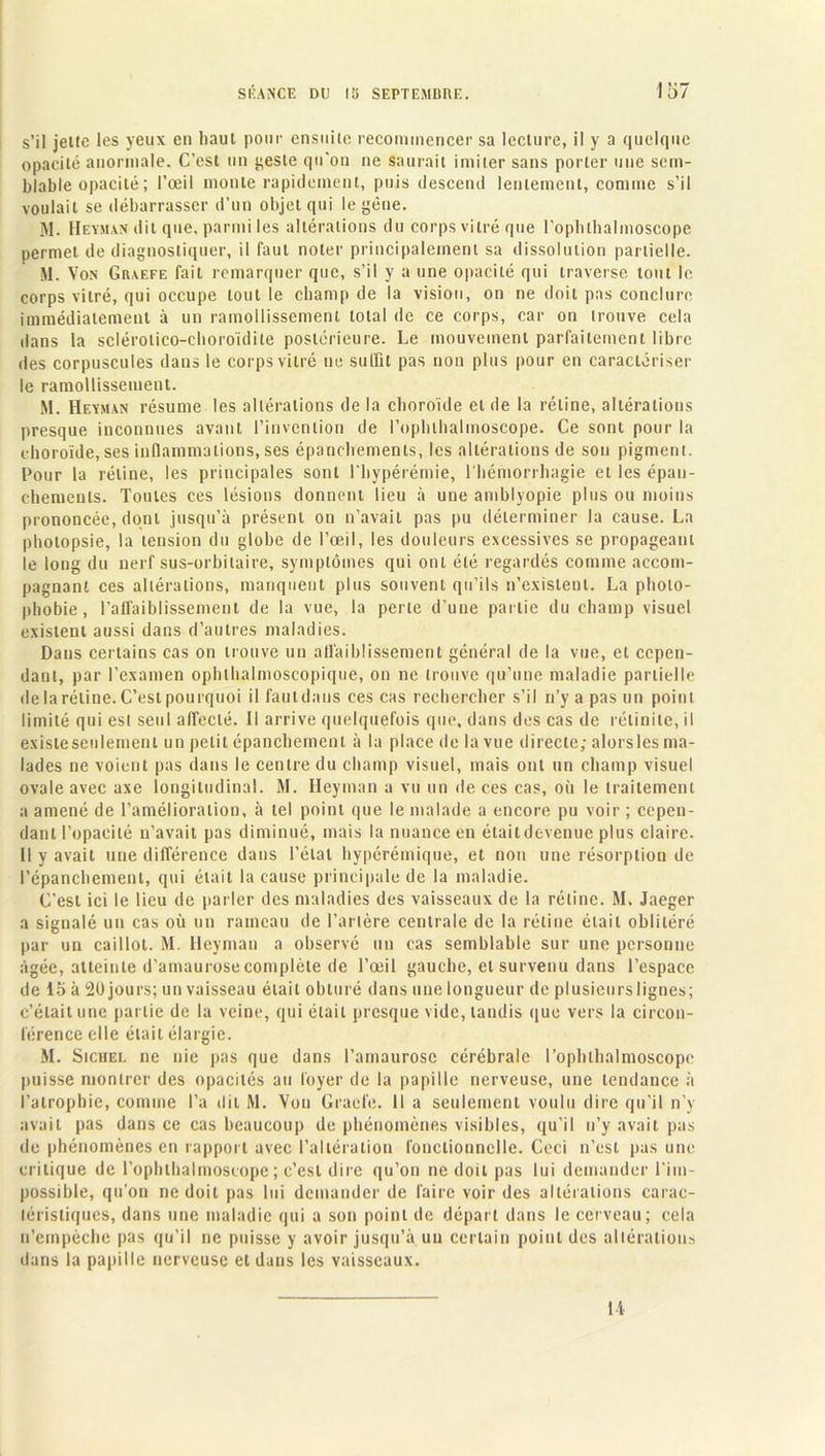 s’il jette les yeux en haut pour ensuite recommencer sa lecture, il y a quelque opacité anormale. C’est un geste qu'on ne saurait imiter sans porter une sem- blable opacité ; l’œil monte rapidement, puis descend lentement, connue s’il voulait se débarrasser d’un objet qui le gêne. M. Heyman dit que, parmi les altérations du corps vitré que l’opluhalmoscope permet de diagnostiquer, il faut noter principalement sa dissolution partielle. M. Von Graefe fait remarquer que, s’il y a une opacité qui traverse tout le corps vitré, qui occupe tout le champ de la vision, on ne doit pas conclure immédiatement à un ramollissement total de ce corps, car on trouve cela dans la sclérotico-choroïdite postérieure. Le mouvement parfaitement libre des corpuscules dans le corps vitré ne suffit pas non plus pour en caractériser le ramollissement. M. Heyman résume les altérations de la choroïde et de la rétine, altérations presque inconnues avant l’invention de l’ophlhalinoscope. Ce sont pour la choroïde, ses inflammations, ses épanchements, les altérations de son pigment. Pour la rétine, les principales sont l'hypérémie, l'hémorrhagie et les épan- chements. Toutes ces lésions donnent lieu à une antblyopie plus ou moins prononcée, dont jusqu’à présent on n’avait pas pu déterminer la cause. La photopsie, la tension du globe de l’œil, les douleurs excessives se propageant le long du nerf sus-orbitaire, symptômes qui ont été regardés comme accom- pagnant ces altérations, manquent plus souvent qu’ils n’existent. La photo- phobie, l'affaiblissement de la vue, la perle d’une partie du champ visuel existent aussi dans d’autres maladies. Dans certains cas on trouve un affaiblissement général de la vue, et cepen- dant, par l’examen ophthalmoscopique, on ne trouve qu’une maladie partielle de la rétine. C’est pourquoi il fautdaus ces cas rechercher s’il n’y a pas un point limité qui est seul affecté. Il arrive quelquefois que, dans des cas de rétinite, il existe seulement un petit épanchement à la place de la vue directe; alorsles ma- lades ne voient pas dans le centre du champ visuel, mais ont un champ visuel oxTale avec axe longitudinal. M. Ileyman a vu un de ces cas, où le traitement a amené de l’amélioration, à tel point que le malade a encore pu voir ; cepen- dant l’opacité n’avait pas diminué, mais la nuance en étaitdevenue plus claire. Il y avait une différence dans l’étal hypérémique, et non une résorption de l’épanchement, qui était la cause principale de la maladie. C’est ici le lieu de parler des maladies des vaisseaux de la rétine. M. Jaeger a signalé un cas où un rameau de l’artère centrale de la rétine était oblitéré par un caillot. M. Heyman a observé un cas semblable sur une personne âgée, atteinte d’amaurose complète de l’œil gauche, et survenu dans l’espace de 15 à 20 jours; un vaisseau était obturé dans une longueur de plusieursligues; c’était une partie de la veine, qui était presque vide, tandis que vers la circon- férence elle était élargie. M. Sichel ne nie pas que dans l’amaurose cérébrale l’ophthalmoscopc puisse montrer des opacités au loyer de la papille nerveuse, une tendance à l’atrophie, comme l’a dit M. Von Gracie. Il a seulement voulu dire qu’il n’y avait pas dans ce cas beaucoup de phénomènes visibles, qu’il n’y avait pas de phénomènes en rapport avec l’altération fonctionnelle. Ceci n’csl pas une critique de l’ophthalmoscope ; c’est dire qu’on ne doit pas lui demander l’im- possible, qu’on ne doit pas lui demander de faire voir des altérations carac- téristiques, dans une maladie qui a son point de départ dans le cerveau; cela n’empèche pas qu’il ne puisse y avoir jusqu’à un certain point des altérations dans la papille nerveuse et dans les vaisseaux. 14