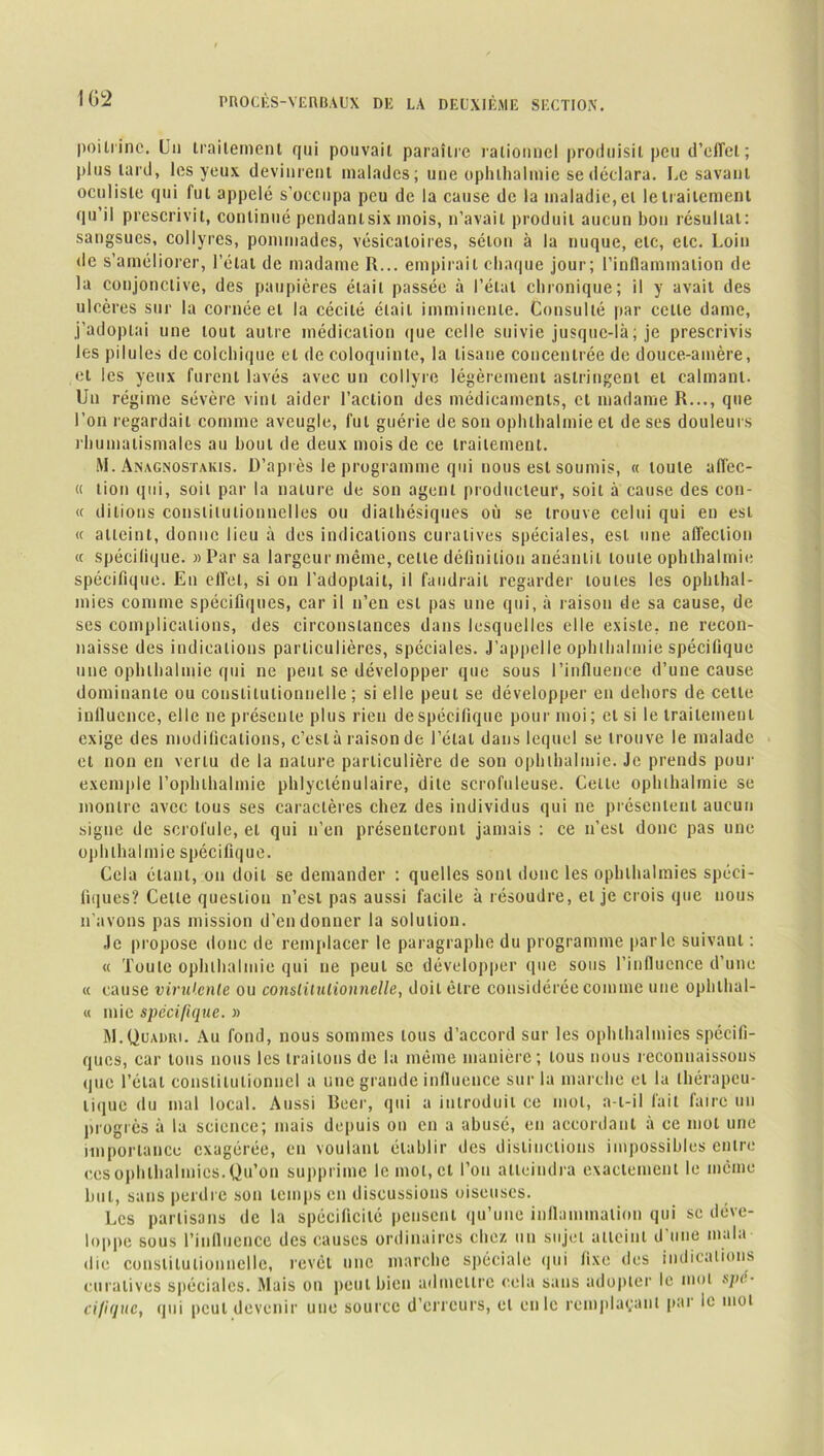 poitrine. Un traitement qui pouvait paraître rationnel produisit peu d’effet; plus lard, les yeux devinrent malades; une ophlhalmie se déclara. Le savant oculiste qui fut appelé s’occupa peu de la cause de la maladie, et le traitement qu’il prescrivit, continué pendanlsix mois, n’avait produit aucun bon résultat: sangsues, collyres, pommades, vésicatoires, séton à la nuque, etc, etc. Loin de s’améliorer, l’état de madame R... empirait chaque jour; l’inflammation de la conjonctive, des paupières était passée à l’état chronique; il y avait des ulcères sur la cornée et la cécité était imminente. Consulté par cette dame, j'adoptai une tout autre médication que celle suivie jusque-là; je prescrivis les pilules de colchique et de coloquinte, la tisane concentrée de douce-amère, et les yeux furent lavés avec un collyre légèrement astringent et calmant. Un régime sévère vint aider l’action des médicaments, et madame R..., que l’on regardait comme aveugle, fut guérie de son ophlhalmie et de ses douleurs rhumatismales au bout de deux mois de ce traitement. M. Anagnostakis. D’après le programme qui nous est soumis, « toute afl’ec- « lion qui, soit par la nature de son agent producteur, soit à cause des cou- rt diLions constitutionnelles ou diathésiques où se trouve celui qui en est « atteint, donne lieu à des indications curatives spéciales, est une affection « spécifique. » Par sa largeur même, celle définition anéantit toute ophlhalmie spécifique. En effet, si on l’adoptait, il faudrait regarder toutes les ophlhal- mies comme spécifiques, car il n’en est pas une qui, à raison de sa cause, de ses complications, des circonstances dans lesquelles elle existe, ne recon- naisse des indications particulières, spéciales. J’appelle ophlhalmie spécifique une ophlhalmie qui ne peut se développer que sous l’influence d’une cause dominante ou constitutionnelle; si elle peut se développer en dehors de celte influence, elle ne présente plus rien de spécifique pour moi ; et si le traitement exige des modifications, c’est à raison de l’étal dans lequel se trouve le malade et non en vertu de la nature particulière de son ophlhalmie. Je prends pour exemple l’ophlhalmie phlyclénulaire, dite scrofuleuse. Celle ophlhalmie se montre avec tous ses caractères chez des individus qui ne présentent aucun signe de scrofule, et qui n’en présenteront jamais : ce n’est donc pas une ophlhalmie spécifique. Cela étant, on doit se demander : quelles sont donc les ophlhalmies spéci- fiques? Cette question n’est pas aussi facile à résoudre, et je crois que nous n’avons pas mission d’en donner la solution. Je propose donc de remplacer le paragraphe du programme parle suivant : « Toute ophlhalmie qui ne peut se développer que sous l’influence d’une « cause virulente ou constitutionnelle, doit être considérée comme une ophlhal- « mie spécifique. » M.Quadri. Au fond, nous sommes tous d’accord sur les ophlhalmies spécifi- ques, car tous nous les traitons de la même manière; tous nous reconnaissons que l’étal constitutionnel a une grande influence sur la marche et la thérapeu- tique du mal local. Aussi Beer, qui a introduit ce mol, a-t-il fait faire un progrès à la science; mais depuis ou en a abusé, en accordant à ce mot une importance exagérée, en voulant établir des distinctions impossibles entre ces ophlhalmies. Qu’on supprime le mol, et l’on atteindra exactement le même but, sans perdre son temps en discussions oiseuses. Les partisans de la spécificité pensent qu’une inflammation qui se déve- loppe sous l’influence des causes ordinaires chez un sujet atteint d'une mala- die constitutionnelle, revêt une marche spéciale qui fixe des indications curatives spéciales. Mais on peut bien admettre cela sans adopter le mot spé- cifique, qui peut devenir une source d’erreurs, cl en le remplaçant par le mot