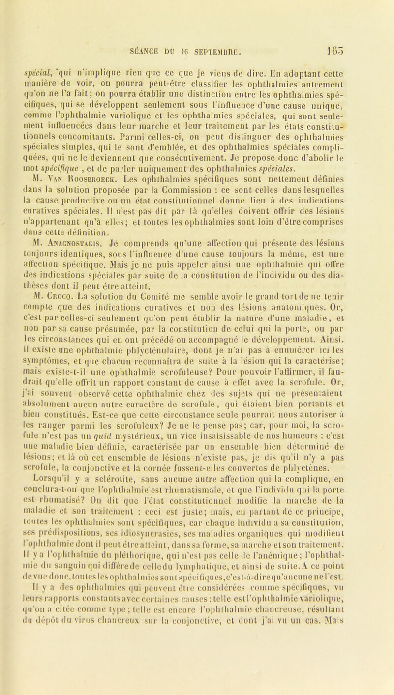 spécial, 'qui n’implique lien que ce que je viens de dire. En adoptant celle manière de voir, on pourra peut-être classifier les ophllialmies autrement qu’on ne l’a fait; on pourra établir une distinction entre les ophllialmies spé- cifiques, qui se développent seulement sous l’inlluence d’une cause unique, comme l’ophlhalmie variolique et les ophllialmies spéciales, qui sont seule- ment iniluencées dans leur marche et leur traitement par les états constitu- tionnels concomitants. Parmi celles-ci, on peut distinguer des ophthalmies spéciales simples, qui le sont d’emblée, et des ophllialmies spéciales compli- quées, qui ne le deviennent que consécutivement. Je propose donc d’abolir le mot spécifique , et de parler uniquement des ophllialmies spéciales. M. Van Roosbuoeck. Les ophllialmies spécifiques sont nettement définies dans la solution proposée par la Commission : ce sont celles dans lesquelles la cause productive ou un état constitutionnel donne lieu à des indications curatives spéciales. Il n'est pas dit par là qu’elles doivent offrir des lésions n’appartenant qu’à elles; et toutes les ophllialmies sont loin d’être comprises dans celte définition. M. Anagnostakis. Je comprends qu’une affection qui présente des lésions toujours idenliques, sous l’influence d’une cause toujours la même, est une affection spécifique. Mais je ne puis appeler ainsi une ophlhalmie qui ofl’re des indications spéciales par suite de la constitution de l’individu ou des dia- thèses dont il peut être atteint. M. Crocq. La solution du Comité me semble avoir le grand tonde ne tenir compte que des indications curatives et non des lésions anatomiques. Or, c’est par celles-ci seulement qu’on peut établir la nature d’une maladie, et non par sa cause présumée, par la constitution de celui qui la porte, ou par les circonstances qui en ont précédé ou accompagné le développement. Ainsi, il existe une ophlhalmie phlycténulaire, dont je n’ai pas à énumérer ici les symptômes, et que chacun reconnaîtra de suite à la lésion qui la caractérise; mais existe-t-il une ophlhalmie scrofuleuse? Pour pouvoir l’affirmer, il fau- drait qu’elle offrît un rapport constant de cause à effet avec la scrofule. Or, j’ai souvent observé cette ophlhalmie chez des sujets qui ne présentaient absolument aucun autre caractère de scrofule, qui étaient bien portants et bien constitués. Est-ce que celte circonstance seule pourrait nous autoriser à les ranger parmi les scrofuleux? Je ne le pense pas; car, pour moi, la scro- fule n’est pas un quid mystérieux, un vice insaisissable de nos humeurs : c’est une maladie bien définie, caractérisée par un ensemble bien déterminé de lésions; et là où cet ensemble de lésions n’existe pas, je dis qu’il n’y a pas scrofule, la conjonctive cl la cornée fussent-elles couvertes de phlyclènes. Lorsqu’il y a sclérolite, sans aucune autre affection qui la complique, en conclura-t-on que l’ophlhalmie est rhumatismale, et que l’individu qui la porte, est rhumalisé? On dit que l’état constitutionnel modifie la marche de la maladie et son traitement : ceci est juste; mais, en parlant de ce principe, toutes les ophthalmies sont spécifiques, car chaque individu a sa constitution, ses prédispositions, ses idiosyncrasies, ses maladies organiques qui modifient I ophlhalmie dont il peut élrealleint, danssa forme,sa marche elson traitement. II y a l’ophthalmie du pléthorique, qui n’est pas celle de l’anémique; l’ophthal- mie du sanguin qui diffèrede celledu lymphatique, et ainsi de suite. A ce point de vue donc, tou les les ophllialmies son tspécili<|u es, c’est-à-dire qu’aucune ne l’est. Il y a des ophthalmies qui peuvent être considérées comme spécifiques, vu leurs rapports constants avec certaines causes : telle est l’oph thaï mie variolique, qu’on a citée comme type; telle est encore l’ophthalmie chancreuse, résultant du dépôt du virus chancreux sur la conjonctive, et dont j’ai vu un cas. Mais