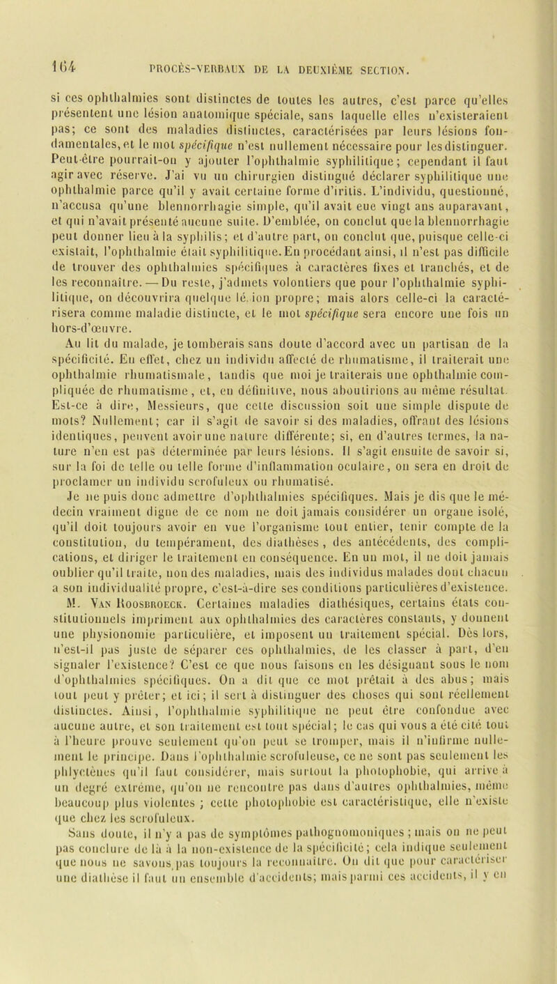 si ces ophthalmies sonl distinctes de toutes les autres, c’est parce qu’elles présentent une lésion anatomique spéciale, sans laquelle elles n’existeraient pas; ce sont des maladies distinctes, caractérisées par leurs lésions fon- damentales, et le mot spécifique n’esl nullement nécessaire pour les distinguer. Peut-être pourrait-on y ajouter l’oplithalmie syphilitique; cependant il faut agir avec réserve. J’ai vu un chirurgien distingué déclarer syphilitique une ophlhalmie parce qu’il y avait certaine forme d’irilis. L’individu, questionné, n’accusa qu’une blennorrhagie simple, qu’il avait eue vingt ans auparavant, et qui n’avait présenté aucune suite. D’emblée, on conclut que la blennorrhagie peut donner lieu à la syphilis ; et d’autre part, on conclut que, puisque celle-ci existait, l’ophlhalmie était syphilitique.En procédant ainsi, il n’est pas difficile de trouver des ophthalmies spécifiques à caractères fixes et tranchés, et de les reconnaître. — Du reste, j’admets volontiers que pour l’ophlhalmie syphi- litique, on découvrira quelque lé. ion propre; mais alors celle-ci la caracté- risera comme maladie distincte, et le mot spécifique sera encore une fois un hors-d’œuvre. Au lit du malade, je tomberais sans doute d’accord avec un partisan de la spécificité. En effet, chez un individu affecté de rhumatisme, il traiterait une ophlhalmie rhumatismale , tandis que moi je traiterais une ophlhalmie com- pliquée de rhumatisme, cl, en définitive, nous aboutirions au même résultat. Est-ce à dire, Messieurs, que celte discussion soit une simple dispute de mots? Nullement; car il s’agit de savoir si des maladies, offrant des lésions identiques, peuvent avoir une nature différente; si, en d’autres termes, la na- ture n’eu est pas déterminée par leurs lésions. Il s’agit ensuite de savoir si, sur la foi de telle ou telle forme d’inflammation oculaire, on sera en droit de proclamer un individu scrofuleux ou rhumatisé. Je ne puis donc admettre d’ophlhalmies spécifiques. Mais je dis que le mé- decin vraiment digne de ce nom ne doit jamais considérer un organe isolé, qu’il doit toujours avoir en vue l’organisme tout entier, tenir compte de la constitution, du tempérament, des diathèses , des antécédents, des compli- cations, et diriger le traitement en conséquence. En un mol, il ne doit jamais oublier qu’il traite, non des maladies, mais des individus malades dont chacun a son individualité propre, c’est-à-dire ses conditions particulières d’existence. M. Van Uoosuroeck. Certaines maladies diathésiques, certains états con- stitutionnels impriment aux ophthalmies des caractères constants, y donnent une physionomie particulière, et imposent un traitement spécial. Dès lors, n’esl-il pas juste de séparer ces ophthalmies, de les classer à part, d’en signaler l’existence? C’est ce que nous faisons en les désignant sous le nom d’ophlhalmies spécifiques. On a dit que ce mol prêtait à des abus; mais tout peut y prêter; et ici; il sert à distinguer des choses qui sonl réellement distinctes. Ainsi, l’ophlhalmie syphilitique ne peut être confondue avec aucune autre, et son traitement est tout spécial ; le cas qui vous a été cité tout à l’heure prouve seulement qu’on peut se tromper, mais il n’infirme nulle- ment le principe. Dans l’ophthalmie scrofuleuse, ce ne sonl pas seulement les phlyclèues qu’il faut considérer, mais surtout la photophobie, qui arrive à un degré extrême, qu’on ne rencontre pas dans d’autres ophthalmies, même beaucoup plus violentes ; celle photophobie est caractéristique, elle n’existe que chez les scrofuleux. Sans doute, il n’y a pas de symptômes pathognomoniques ; mais on ne peut pas conclure de là à la non-existence de la spécificité; cela indique seulement que nous ne savons pas toujours la reconnaître. On clit que pour caractériser une diathèse il faut un ensemble d'accidents; mais parmi ces accidents, il _\ en