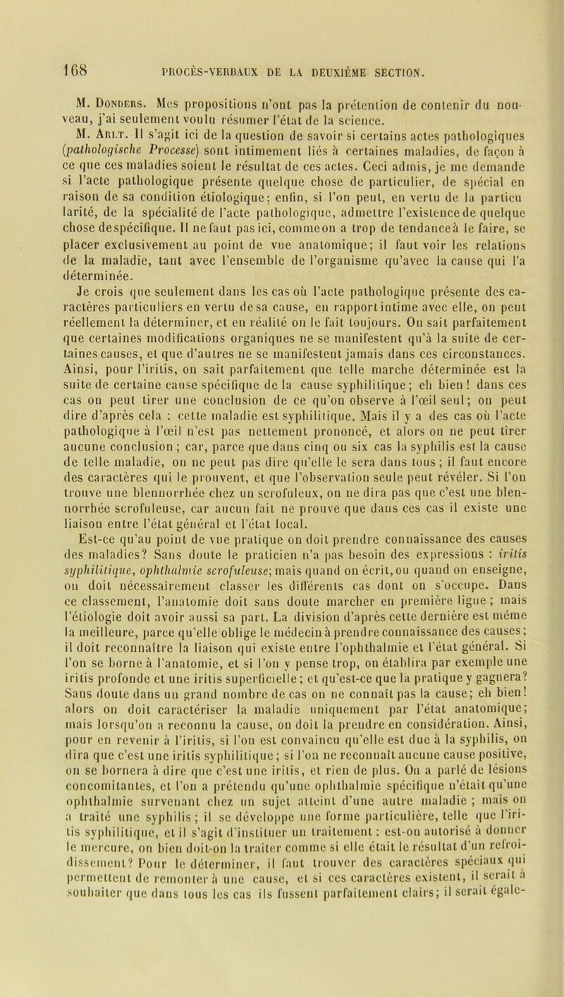 M. Donders. Mes propositions n’ont pas la prétention de contenir du nou- veau, j’ai seulement voulu résumer l’état de la science. M. Ari.t. 11 s’agit ici de la question de savoir si certains actes pathologiques (;pathologische Processe) sont intimement liés à certaines maladies, de façon à ce que ces maladies soient le résultat de ces actes. Ceci admis, je me demande si l’acte pathologique présente quelque chose de particulier, de spécial en raison de sa condition étiologique; enlin, si l’on peut, en vertu de la parlicu larité, de la spécialité de l’acte pathologique, admettre l’existence de quelque chose despécifique. Il ne faut pas ici, commeon a trop de tendanceà le faire, se placer exclusivement au point de vue anatomique; il faut voir les relations de la maladie, tant avec l’ensemble de l’organisme qu’avec la cause qui l’a déterminée. Je crois que seulement dans les cas où l’acte pathologique présente des ca- ractères particuliers en vertu de sa cause, en rapport intime avec elle, on peut réellement la déterminer, et en réalité on le fait toujours. On sait parfaitement que certaines modifications organiques ne se manifestent qu’à la suite de cer- taines causes, et que d’autres ne se manifestent jamais dans ces circonstances. Ainsi, pour l’irilis, on sait parfaitement que telle marche déterminée est la suite de certaine cause spécifique de la cause syphilitique ; eh bien! dans ces cas on peut tirer une conclusion de ce qu’on observe à l’œil seul; on peut dire d’après cela : celte maladie est syphilitique. Mais il y a des cas où l’acte pathologique à l’œil n’est pas nettement prononcé, et alors on ne peut tirer aucune conclusion ; car, parce que dans cinq ou six cas la syphilis est la cause de telle maladie, on ne peut pas dire qu’elle le sera dans tous; il faut encore des caractères qui le prouvent, et que l’observation seule peut révéler. Si l’on trouve une blennorrhée chez un scrofuleux, on ne dira pas que c’est une blen- norrhée scrofuleuse, car aucun fait ne prouve que dans ces cas il existe une liaison entre l’état général et l’état local. Est-ce qu’au point de vue pratique on doit prendre connaissance des causes des maladies? Sans doute le praticien n’a pas besoin des expressions : irilis syphilitique, ophlhulmie scrofuleuse; mais quand on écrit,ou quand on enseigne, on doit nécessairement classer les différents cas dont on s'occupe. Dans ce classement, l’anatomie doit sans doute marcher en première ligue; mais l’étiologie doit avoir aussi sa part. La division d’après cette dernière est même la meilleure, parce qu’elle oblige le médecin à prendre connaissance des causes ; il doit reconnaître la liaison qui existe entre l’ophthalmie et l’état général. Si l’on se borne à l’anatomie, et si l’on y pense trop, on établira par exemple une irilis profonde et une irilis superficielle ; et qu’esl-ce que la pratique y gagnera? Sans doute dans un grand nombre de cas on ne connaît pas la cause; eh bien! alors on doit caractériser la maladie uniquement par l’état anatomique; mais lorsqu’on a reconnu la cause, on doit la prendre en considération. Ainsi, pour en revenir à l’iritis, si l’on est convaincu qu’elle est due à la syphilis, on dira que c’est une irilis syphilitique ; si l’on ne reconnaît aucune cause positive, ou se bornera à dire que c’est une irilis, et rien de plus. On a parlé de lésions concomitantes, et l’on a prétendu qu’une ophlhalmie spécifique n’était qu’une ophihalmie survenant chez un sujet atteint d’une autre maladie ; mais on a traité une syphilis; il se développe une forme particulière, telle que l’iri- tis syphilitique, et il s’agit d’instituer un traitement : est-on autorisé à donner le mercure, on bien doit-on la traiter comme si clic était le résultat d un refroi- dissement? Pour le déterminer, il faut trouver des caractères spéciaux qui permettent de remontera une cause, et si ces caractères existent, il serait a souhaiter que dans tous les cas ils fussent parfaitement clairs; il serait égale-