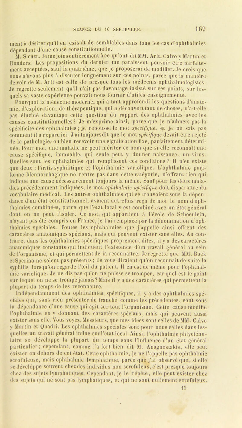 ment à désirer qu'il en existât de semblables dans tous les cas d’oplilhalmies dépendant d’une cause constitutionnelle. M. SicuEL.Jcmejoinsenlièrementàce qu’ont dit MM. Arlt, Calvo y Martin et Donders. Les propositions du dernier me paraissent pouvoir être parfaite- ment acceptées, sauf la quatrième, que je proposerai de modifier. Je crois que nous n’avons plus à discuter longuement sur ces points, parce que la manière devoir de M. Arlt est celle de presque tous les médecins ophtalmologistes. Je regrette seulement qu’il n’ait pas davantage insisté sur ces points, sur les- quels sa vaste expérience pouvait nous fournir d’utiles enseignements. Pourquoi la médecine moderne, qui a tant approfondi les questions d’anato- mie, d’exploration, de thérapeutique, qui a découvert tant de choses, n’a-t-elle pas élucidé davantage cette question du rapport des ophihalmies avec les causes constitutionnelles? Je m’exprime ainsi, parce que je n’admets pas la spécificité des ophihalmies ; je repousse le mot spécifique, et je ne sais pas comment il a reparu ici. J’ai loujoursdit que le mot spécifique devait être rejeté de la pathologie, ou bien recevoir une signification fixe, parfaitement détermi- née. Pour moi, une maladie ne peut mériter ce nom que si elle reconnaît une cause spécifique, immuable, qui seule peut y donner naissance, un virus. Quelles sont les ophihalmies qui remplissent ces conditions? Il n’en existe que deux : l’irilis syphilitique et I’oplilhalmie variolique. L’ophthalmie puri- forme blennorrhagique ne rentre pas dans cette catégorie, n’offrant rien qui indique une cause nécessairement toujours la même. Sauf pour les deux mala- dies précédemment indiquées, le mol ophlhalmie spécifique doit disparaître du vocabulaire médical. Les autres ophihalmies qui se trouvaient sons la dépen- dance d’un état constitutionnel, avaient autrefois reçu de moi le nom d’oph- thalmies combinées, parce que l’étal local y est combiné avec un état général dont on ne peut l’isoler. Ce mot, qui appartient à l’école de Schoenlein, n’ayant pas été compris en France, je l’ai remplacé par la dénomination d’oph- thalmies spéciales. Toutes les ophihalmies que j’appelle ainsi offrent des caractères anatomiques spéciaux, mais qui peuvent exister sans elles. Au con- traire, dans les ophihalmies spécifiques proprement dites, il y a des caractères anatomiques constants qui indiquent l’existence d’un travail général au sein de l’organisme, et qui permettent de la reconnaître. Jeregrellc que MM. Boek etSperino ne soient pas présents; ils vous diraient qu’on reconnaît de suite la syphilis lorsqu’on regarde l’œil du patient. 11 en est de même pour l’ophlhal- mie variolique. Je ne dis pas qu’on ne puisse se tromper, car quel est le point sur lequel on ne se trompe jamais? Mais il y a des caractères qui permettent la plupart du temps de les reconnaître. Indépendamment des ophihalmies spécifiques, il y a des ophihalmies spé- ciales qui, sans rien présenter de tranché comme les précédentes, sont sous la dépendance d’une cause qui agit sur tout l’organisme. Cette cause modifie l’ophlbalmie en y donnant des caractères spéciaux, mais qui peuvent aussi exister sans elle. Vous voyez, Messieurs, que mes idées sont celles de MM. Calvo y Martin et Quadri. Les ophihalmies spéciales sont pour nous celles dans les- quelles un travail général influe surTétat local. Ainsi, l ophthalmie phlycténu- lairc se développe la plupart du temps sous l’influence d’un étal général particulier; cependant, comme l’a fort bien dit M. Anagnoslakis, elle peut exister en dehors de cet état. Celte ophlhalmie, je ne l’appelle pas ophlhalmie scrofuleuse, mais ophlhalmie lymphatique, parce que j’ai observé que, si clic se développe souvent chez des individus non scrofuleux, c’est presque toujours chez îles sujets lymphatiques. Cependant, je le répète, elle peut exister chez des sujets qui ne sont pas lymphatiques, et qui ne sont nullement scrofuleux. 13