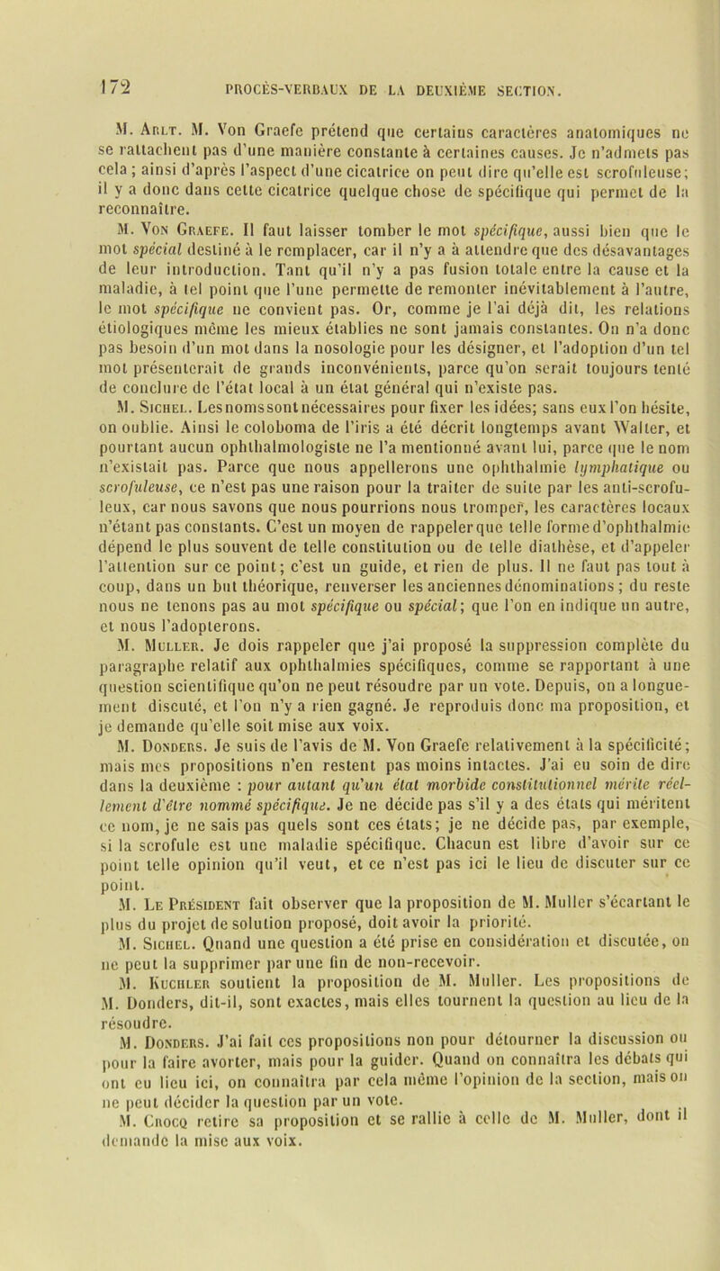 M. At.lt. M. Von Graefe prétend que certains caractères anatomiques ne se rattachent pas d’une manière constante à certaines causes. Je n’admets pas cela ; ainsi d’après l’aspect d’une cicatrice on peut dire qu’elle est scrofuleuse; il y a donc dans cette cicatrice quelque chose de spécifique qui permet de la reconnaître. M. Von Graefe. Il faut laisser tomber le mot spécifique, aussi bien que le mot spécial destiné à le remplacer, car il n’y a à attendre que des désavantages de leur introduction. Tant qu’il n’y a pas fusion totale entre la cause et la maladie, à lel point que l’une permette de remonter inévitablement à l’autre, le mot spécifique ne convient pas. Or, comme je l’ai déjà dit, les relations étiologiques même les mieux établies ne sont jamais constantes. On n’a donc pas besoin d’un mot dans la nosologie pour les désigner, et l’adoption d’un tel mot présenterait de grands inconvénients, parce qu’on serait toujours tenté de conclure de l’état local à un état général qui n’existe pas. M. Sichel. Lesnomssontnécessaires pour fixer les idées; sans eux l’on hésite, on oublie. Ainsi le coloboma de l’iris a été décrit longtemps avant Walter, et pourtant aucun ophthalmologiste ne l’a mentionné avant lui, parce (pie le nom n’existait pas. Parce que nous appellerons une ophthalmie hjmphalique ou scrofuleuse, ce n’est pas une raison pour la traiter de suite par les anti-scrofu- leux, car nous savons que nous pourrions nous tromper, les caractères locaux n’étant pas constants. C’est un moyen de rappelerque telle forme d’ophthalmie dépend le plus souvent de telle constitution ou de telle diathèse, et d’appeler l’allention sur ce point; c’est un guide, et rien de plus. Il ne faut pas tout à coup, dans un but théorique, renverser les anciennes dénominations ; du reste nous ne tenons pas au mot spécifique ou spécial; que l’on en indique un autre, et nous l’adopterons. M. Muller. Je dois rappeler que j’ai proposé la suppression complète du paragraphe relatif aux ophlhalmies spécifiques, comme se rapportant à une question scientifique qu’on ne peut résoudre par un vote. Depuis, on a longue- ment discuté, et l’on n’y a rien gagné. Je reproduis donc ma proposition, et je demande qu’elle soit mise aux voix. M. Donders. Je suis de l’avis de M. Von Graefe relativement à la spécificité; mais mes propositions n’en restent pas moins intactes. J’ai eu soin de dire dans la deuxième : pour autant qu'un état morbide constitutionnel mérite réel- lement d'être nommé spécifique. Je ne décide pas s’il y a des états qui méritent ce nom, je ne sais pas quels sont ces états; je ne décide pas, par exemple, si la scrofule est une maladie spécifique. Chacun est libre d’avoir sur ce point telle opinion qu’il veut, et ce n’est pas ici le lieu de discuter sur ce point. M. Iæ Président fait observer que la proposition de M. Muller s’écartant le plus du projet de solution proposé, doit avoir la priorité. M. Siciiel. Quand une question a été prise en considération et discutée, on ne peut la supprimer par une fin de non-recevoir. M. Kuciiler soutient la proposition de M. Muller. Les propositions de M. Donders, dit-il, sont exactes, mais elles tournent la question au lieu de la résoudre. M. Donders. J’ai fait ces propositions non pour détourner la discussion ou pour la faire avorter, mais pour la guider. Quand on connaîtra les débats qui ont eu lieu ici, on connaîtra par cela même l’opinion de la section, maison ne peut décider la question par un vote. M. Cnoco retire sa proposition et sc rallie à celle de M. Muller, dont il demande la mise aux voix.