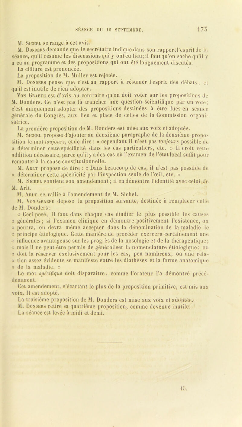 M. Sichel se range à cet avis. M. Donders demande que le secrétaire indique dans son rapport l’esprit de la séance, qu’il résume les discussions qui y onteu lieu; il faut qu’on sache qu’il y a eu un programme et des propositions qui ont été longuement discutés. La clôture est prononcée. La proposition de M. Muller est rejetée. M. Donders pense que c’est au rapport à résumer l’esprit des débats, et qu’il est inutile de rien adopter. Von Graefe est d’avis au contraire qu’on doit voter sur les propositions de M. Donders. Ce n’est pas là trancher une question scientifique par un vote; c’est uniquement adopter des propositions destinées à être lues en séance générale du Congrès, aux lieu et place de celles de la Commission organi- satrice. La première proposition de M. Donders est mise aux voix et adoptée. M. Sichel propose d’ajouter au deuxième paragraphe de la deuxième propo- sition le mot toujours, et de dire : « cependant il n’est pas toujours possible de « déterminer celte spécificité dans les cas particuliers, etc. » Il croit cette addition nécessaire, parce qu’il y a des cas où l’examen de l’état local suffit pour remontera la cause constitutionnelle. M. Arlt propose de dire : « Dans beaucoup de cas, il n’est pas possible de <t déterminer cette spécificité par l’inspection seule de l'œil, etc. » M. Sichel soutient son amendement; il en démontre l’identité avec celui de M. Arlt. M. Arlt se rallie à l’amendement de M. Sichel. M. Von Graefe dépose la proposition suivante, destinée à remplacer celle de M. Donders : « Ceci posé, il faut dans chaque cas étudier le plus possible les causes « générales; si l’examen clinique en démontre positivement l’existence, on « pourra, on devra même accepter dans la dénomination de la maladie le « principe étiologique. Cette manière de procéder exercera certainement une « influence avantageuse sur les progrès de la nosologie et de la thérapeutique; « mais il ne peut être permis de généraliser la nomenclature étiologique; ou « doit la réserver exclusivement pour les cas, peu nombreux, où une rela- « tion assez évidente se manifeste entre les diathèses et la forme anatomique « de la maladie. » Le mot spécifique doit disparaître, comme l’orateur l’a démontré précé- demment. Cet amendement, s’écartant le plus de la proposition primitive, est mis aux voix. Il est adopté. La troisième proposition de M. Donders est mise aux voix et adoptée. M. Donders retire sa quatrième proposition, comme devenue inutile. La séance est levée à midi et demi.