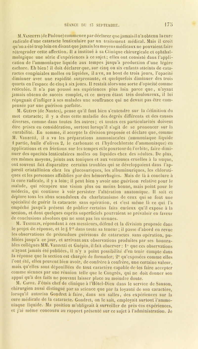 M.Vanzetti (de Pailoue) commence par déclarer que jamais il n’a obtenu la cure radicale d’une cataracte lenticulaire par un traitement médical. Mais il croit qu'on a été trop loin en disant que jamais les moyens médicaux ne pouvaient faire rétrograder cette affection, il a institué à sa Clinique chirurgicale et ophthal- mologique une série d’expériences à ce sujet; elles ont consisté dans l’appli- cation de l’ammoniaque liquide aux tempes jusqu’à production d’une légère eschare. Eh bien ! il doit déclarer que, sur cinq ou six enfants atteints de cata- ractes congéniales molles ou liquides, il a vu, au bout de trois jours, l’opacité diminuer avec une rapidité surprenante, et quelquefois diminuer des trois quarts en l’espace de cinq à six jours. Il restait alors une sorte d’opacité comme réticulée. 11 n’a pas poussé ses expériences plus loin parce que, n’ayant jamais obtenu de succès complet, et ce moyen étant très douloureux, il lui répugnait d’infliger à ses malades une souffrance qui ne devait pas être com- pensée par une guérison parfaite. M. Güépin (de Nantes), pense qu’il faut bien s’entendre sur la définition du mot cataracte; il y a dans cette maladie des degrés différents et des causes diverses, comme dans toutes les autres; et toutes ces particularités doivent être prises en considération, surtout lorsqu’il s’agit de se prononcer sur la curabilité. En somme, il accepte la division proposée et déclare que, comme M. Vanzelti, il a vu les préparations ammoniacales (ammoniaque liquide 1 partie, huile d’olives 2, le carbonate et I’hydrochlorate d’ammoniaque) en applications et en frictions sur les tempes etlepourtourdc l’orbite, faire dimi- nuer des opacités lenticulaires molles ou liquides chez des adultes. De plus, ces mêmes moyens, joints aux toniques et aux ventouses cruelles à la nuque, ont souvent fait disparaître certains troubles qui se développaient dans l’ap- pareil cristallinien chez les glucosuriques, les albuminuriques, les chloroti- ques et les personnes affaiblies par des hémorrhagies. Mais de là à conclure à la cure radicale, il y a loin ; il peut bien y avoir une guérison relative pour le malade, qui récupère une vision plus ou moins bonne, mais point pour le médecin, qui continue à voir persister l’altération anatomique. Il sait et déplore tous les abus scandaleux du charlatanisme de ceux qui se font une spécialité de guérir la cataracte sans opération, et c’est même là ce qui l’a empêché jusqu’à présent de publier certains faits curieux qu’il expose à la section, et dont quelques esprits superficiels pourraient se prévaloir en faveur de conclusions absolues qui ne sont pas les siennes. M. Testelin, répondant à ces messieurs, défend et la division proposée dans le projet de réponse, et le § 1er dans toute sa teneur ; il passe d’abord en revue les observations de prétendues guérisons de cataractes sans opération, pu- bliées jusqu’à ce jour, et arrivant aux observations produites par ses honora- bles collègues MM. Vanzelti cl Guépin, il fait observer : 1° que ces observations n’ayant jamais été publiées, il n’y a point possibilité d’en tenir compte dans la réponse que la section est chargée de formuler; 2° qu’exposées comme elles l’ont été, elles peuvent bien avoir, de confrère à confrère, une certaine valeur, mais, qu’elles sont dépouillées de tout caractère capable dc les faire accepter comme siennes par une réunion telle que le Congrès, qui ne doit donner son appui qu’à des laits ne pouvant laisser place au moindre doute. Àl. Gaffe. J’étais chef de clinique à l’IIôtel-Dieu dans le service deSanson, chirurgien aussi distingué par sa science que par la loyauté de son caractère, lorsqu’il autorisa Gondret à faire, dans ses salles, des expériences sur la cure médicale de la cataracte. Gondret, on le sait, employait surtout l'ammo- niaque liquide. Ma position m’obligeait à surveiller de près ces expériences, et j’ai même concouru au rapport présenté sur ce sujet à l'administration. Je