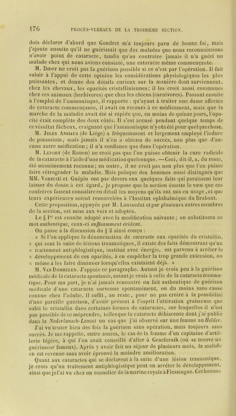 dois déclarer d’abord que Gondret m’a toujours paru de bonne foi, mais j’ajoute ensuite qu’il ne guérissait que des malades que nous reconnaissions n’avoir point de cataracte, tandis qu’au contraire jamais il n’a guéri un malade chez qui nous avions constaté, une cataracte même commençante. M. Didot ne croit pas la guérison possible si ce n’est par l’opération. Il fait valoir à l’appui de cette opinion les considérations physiologiques les plus puissantes, et donne des détails curieux sur la manière dont surviennent, chez les chevaux, les opacités cristallinienncs; il les croit aussi communes chez ces animaux (herbivores) que chez les chiens (carnivores). Passant ensuite à l’emploi de l’ammoniaque, il rapporte : qu’ayant à traiter une dame affectée de cataracte commençante, il avait eu recours à ce médicament, mais que la marche de la maladie avait été si rapide que, en moins de quinze jours, l'opa- cité était complète des deux côtés. 11 s’est accusé pendant quelque temps de ce résultat fâcheux, craignant que l’ammoniaque n’yeûtélépour quelquechose. M. Jules Ansiaux (de Liège) a fréquemment et largement employé l’iodure de potassium, mais jamais il n’en a obtenu de succès, non plus que d’au- cune autre médication ; il n’a confiance que dans l’opération. M. Lepout (de Rouen) ne croit pas que l’on puisse obtenir la cure radicale de la cataracte à l’aide d’une médication quelconque. —Ceci, dit-il, a, du reste, été unanimement reconnu; en outre, il ne croit pas non plus que l’on puisse faire rétrograder la maladie. Mais puisque des hommes aussi distingués que MM. Yanzelti et Guépin ont par devers eux quelques faits qui paraissent leur laisser du doute à cet égard, je propose que la section émette le vœu que ces confrères fassent connaître en détail les moyens qu’ils ont mis en usage, et que leurs expériences soient renouvelées à l’Institut ophlhalmiquc du Brabant. Celle proposition,appuyée par M. Laussedat etpar plusieurs autres membres de la section, est mise aux voix et adoptée. I.e § Ier est ensuite adopté avec la modification suivante; on substituera au mot authentique, ceux-ci suffisamment évident. On passe à la discussion du § 2 ainsi conçu : « Si l’on applique la dénomination de cataracte aux opacités du cristallin, « qui sont la suite de lésions traumatiques, il existe des faits démontrant qu’un « traitement antiphlogistique, institué avec énergie, est parvenu à arrêter le « développement de ces opacités, à en empêcher la trop grande extension, ou « même à les faire diminuer lorsqu’elles existaient déjà. » M. Van Dommelen. J’appuie ce paragraphe. Autant je crois peu à la guérison médicale de la cataracte spontanée, autant je crois à celle de la cataracte trauma- tique. Pour ma part, je n’ai jamais rencontré un fait authentique de guérison médicale d’une cataracte survenue spontanément, ou du moins sans cause connue chez l’adulte. Il suffit, au reste, pour ne pas croire à la possibilité d’une pareille guérison, d’avoir présent à l’esprit l’altération graisseuse que subit le cristallin dans certaines formes de cataractes, sur lesquelles il n’est pas possible de se méprendre, lellesque la cataracte déhiscente dont j’ai publié dans la Nedcrlansch-Lancel un cas que j’ai observé sur une femme au Helder. J’ai vu tenter bien des fois la guérison sans opération, mais toujours sans succès. Je me rappelle, entre autres, le cas delà femme d’un capitaine d’artil- lerie légère, à qui l’on avait conseillé d’aller à Graeferalh (où se trouve un guérisseur fameux). Après y avoir fait un séjour de plusieurs mois, la malade en est revenue sans avoir éprouvé la moindre amélioration. Quant aux cataractes qui se déclarent a la suite d’une lésion traumatique, je crois qu’un traitement antiphlogistique peut en arrêter le développement, ainsi que je l’ai vu chez un tonnelier de lamarineroyaleàFlessingue. Celhommo