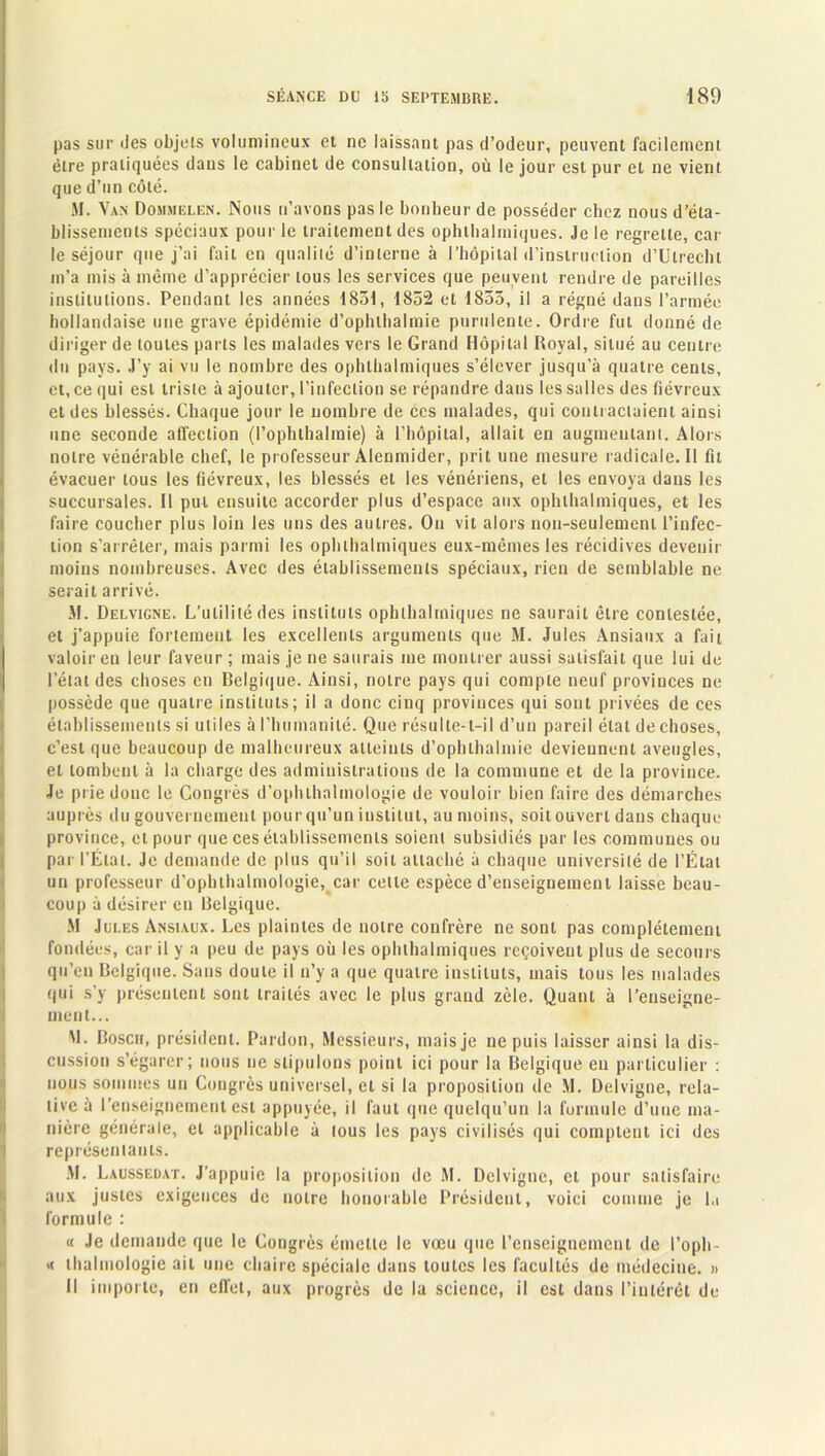 pas sur des objets volumineux et ne laissant pas d’odeur, peuvent facilement être pratiquées dans le cabinet de consultation, où le jour est pur et ne vient que d’un côté. SI. Van Dohmelen. Nous n’avons pas le bonheur de posséder chez nousd’éla- blissemeois spéciaux pour le traitement des ophthalmiques. Je le regrette, car le séjour que j’ai fait en qualité d’interne à l’hôpital d’instruction d’Ulrecht m’a mis à même d’apprécier tous les services que peuvent rendre de pareilles institutions. Pendant les années 1851, 1852 et 1855, il a régné dans l’armée hollandaise une grave épidémie d’ophlhalmie purulente. Ordre fut donné de diriger de toutes parts les malades vers le Grand Hôpital Royal, situé au centre du pays. J’y ai vu le nombre des ophthalmiques s’élever jusqu’à quatre cents, et, ce qui est triste à ajouter, l’infection se répandre dans les salles des fiévreux et des blessés. Chaque jour le nombre de ces malades, qui contractaient ainsi une seconde affection (l’ophthalmie) à l’hôpital, allait en augmentant. Alors notre vénérable chef, le professeur Alenmider, prit une mesure radicale. Il fil évacuer tous les fiévreux, les blessés et les vénériens, et les envoya dans les succursales. Il put ensuite accorder plus d’espace aux ophthalmiques, et les faire coucher plus loin les uns des autres. On vit alors non-seulement l’infec- tion s’arrêter, mais parmi les ophthalmiques eux-mêmes les récidives devenir moins nombreuses. Avec des établissements spéciaux, rien de semblable ne serait arrivé. M. Delvigne. L’utilité des instituts ophthalmiques ne saurait être contestée, et j’appuie fortement les excellents arguments que M. Jules Ansiaux a fait valoir en leur faveur ; mais je ne saurais me montrer aussi satisfait que lui de l’état des choses en Belgique. Ainsi, notre pays qui compte neuf provinces ne possède que quatre instituts; il a donc cinq provinces qui sont privées de ces établissements si utiles à l’humanité. Que résulte-t-il d’un pareil état de choses, c’est que beaucoup de malheureux atteints d’ophlhalmie deviennent aveugles, et tombent à la charge des administrations de la commune et de la province. Je prie donc le Congrès d’ophlhalmologie de vouloir bien faire des démarches auprès du gouvernement pour qu’un institut, au moins, soit ouvert dans chaque province, et pour que ces établissements soient subsidiés par les communes ou par l’Étal. Je demande de plus qu’il soit attaché à chaque université de l’État un professeur d’ophlhalmologie, car celle espèce d’enseignement laisse beau- coup à désirer en Belgique. M Jules Ansiaux. Les plaintes de notre confrère ne sont pas complètement fondées, car il y a peu de pays où les ophthalmiques reçoivent plus de secours qu’en Belgique. Sans doute il n’y a que quatre instituts, mais tous les malades qui s’y présentent sont traités avec le plus grand zèle. Quant à l’enseigne- ment... M. Bosch, président. Pardon, Messieurs, mais je ne puis laisser ainsi la dis- cussion s’égarer; nous ne stipulons point ici pour la Belgique en particulier : nous sommes un Congrès universel, et si la proposition de M. Delvigne, rela- tive à l’enseignement est appuyée, il faut que quelqu’un la formule d’une ma- nière générale, et applicable à tous les pays civilisés qui comptent ici des représentants. M. Laussedat. J’appuie la proposition de M. Delvigne, cl pour satisfaire aux justes exigences de notre honorable Président, voici comme je la formule : « Je demande que le Congrès émette le vœu que l’enseignement de l’oph- t< lhalmologie ait une chaire spéciale dans toutes les facultés de médecine. » Il importe, en effet, aux progrès de la science, il est dans l’intérêt de