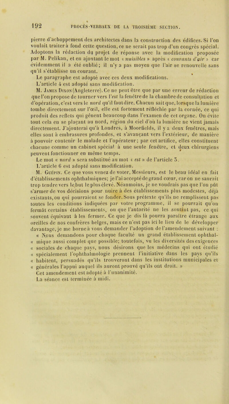 pierre d’achoppement des archilectes dans la construction des édifices. Si l'on voulait traiter à fond celte question, ce ne serait pas trop d’un congrès spécial. Adoptons la rédaction du projet de réponse avec la modification proposée par M. Pelikan, et en ajoutant le mot « nuisibles » après « courants d'air » car évidemment il a été oublié; il n’y a pas moyen que l’air se renouvelle sans qu’il s’établisse un courant. 1 » Le paragraphe est adopté avec ces deux modifications. L’article 4 est adopté sans modification. M. James Dixon(Angleterre). Ce ne peut être que par une erreur de rédaction que l’on propose de tourner vers l’est la fenêtre de la chambre de consultation et d’opération, c’est vers le nord qu’il fautdire. Chacun sait que, lorsque la lumière tombe directement sur l’œil, elle est fortement réfléchie par la cornée, ce qui produit des reflets qui gênent beaucoup dans l’examen de cet organe. On évite tout cela en se plaçant au nord, région du ciel d’où la lumière ne vient jamais directement. J’ajouterai qu’à Londres, à Moorfields, il y a deux fenêtres, mais elles sont à embrasures profondes, et s’avançant vers l’extérieur, de manière à pouvoir contenir le malade et l’opérateur; par cet artifice, elles constituent chacune comme un cabinet spécial à une seule fenêtre, et deux chirurgiens peuvent fonctionner en même temps. Le mot « nord » sera substitué au mol « est » de l’article 5. L’article 6 est adopté sans modification. M. Guépin. Ce que vous venez de voter, Messieurs, est le beau idéal en fait d’établissements oph thaï iniques; je l’ai accepté de grand cœur, caron ne saurait trop tendre vers le,bul le plus élevé. Néanmoins, je ne voudrais pas que l’on pût s'armer de vos décisions pour nuire à des établissements plus modestes, déjà existants,ou qui pourraient se fonder.Sous prétexte qu’ils ne remplissent pas toutes les conditions indiquées par votre programme, il se pourrait qu’on fermât certains établissements, ou que l’autorité ne les soutînt pas, ce qui souvent équivaut à les fermer. Ce que je dis là pourra paraître étrange aux oreilles de nos confrères belges, mais ce n’est pas ici le lieu de le développer davantage, je me borne à vous demander l’adoption de l’amendement suivant : « Nous demandons pour chaque faculté un grand établissement ophthal- « inique aussi complet que possible; toutefois, vu les diversités des exigences « sociales de chaque pays, nous désirons que les médecins qui ont étudié « spécialement l’ophlhalmologie prennent l’initiative dans les pays qu’ils « habitent, persuadés qu’ils trouveront dans les institutions municipales et « générales l’appui auquel ils auront prouvé qu’ils ont droit. » Cet amendement est adopté à l'unanimité. La séance est terminée à midi.