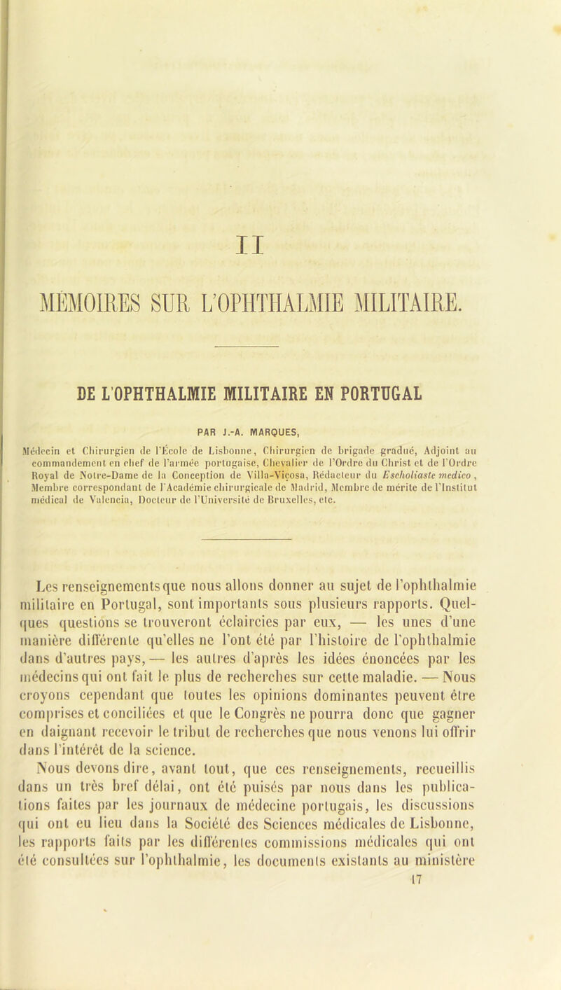 II MEMOIRES SUR L’OPHTIIALMIE MILITAIRE. DE L'OPHTHALMIE MILITAIRE EN PORTUGAL PAR J.-A. MARQUES, Médecin et Chirurgien de l’École de Lisbonne, Chirurgien de brigade gradué, Adjoint au commandement en chef de l’armée portugaise, Chevalier de l’Ordre du Christ et de l’Ordre Royal de Notre-Dame de la Conception de Villa-Viçosa, Rédacteur du Escholiaste medtico , Membre correspondant de l'Académie chirurgicale de Madrid, Membre de mérite de l’Institut médical de Valencia, Docteur de l’Université de Bruxelles, etc. Les renseignements que nous allons donner au sujet de l’ophlhalmie militaire en Portugal, sont importants sous plusieurs rapports. Quel- ques questions se trouveront éclaircies par eux, — les unes d’une manière différente qu’elles ne l’ont été par l’histoire de l’ophthalmie dans d’autres pays,— les autres d’après les idées énoncées par les médecins qui ont fait le plus de recherches sur celle maladie. — Nous croyons cependant que toutes les opinions dominantes peuvent être comprises et conciliées et que le Congrès ne pourra donc que gagner en daignant recevoir le tribut de recherches que nous venons lui offrir dans l’intérêt de la science. Nous devons dire, avant tout, que ces renseignements, recueillis dans un très bref délai, ont été puisés par nous dans les publica- tions faites par les journaux de médecine portugais, les discussions qui ont eu lieu dans la Société des Sciences médicales de Lisbonne, les rapports faits par les différentes commissions médicales qui ont été consultées sur l’ophlhalmic, les documents existants au ministère