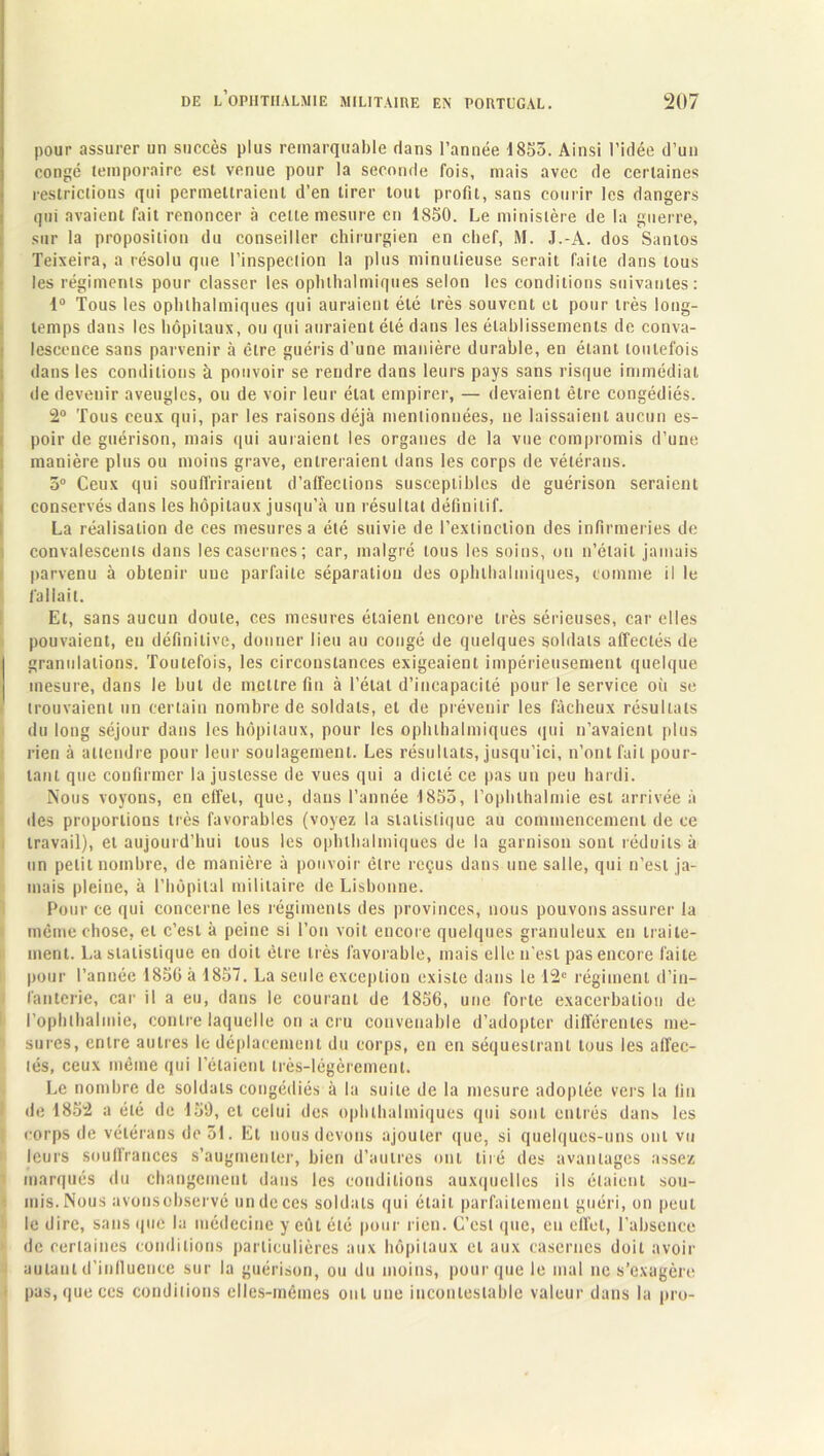 pour assurer un succès plus remarquable dans l’année 1853. Ainsi l’idée d’un congé temporaire est venue pour la seconde fois, mais avec de certaines restrictions qui permettraient d’en tirer tout profit, sans courir les dangers qui avaient fait renoncer à celte mesure en 1850. Le ministère de la guerre, sur la proposition du conseiller chirurgien en chef, M. J.-A. dos Santos Teixeira, a résolu que l'inspection la plus minutieuse serait faite dans tous les régiments pour classer les ophihalmiques selon les conditions suivantes: 1° Tous les ophihalmiques qui auraient été très souvent et pour très long- temps dans les hôpitaux, ou qui auraient été dans les établissements de conva- lescence sans parvenir à être guéris d’une manière durable, en étant toutefois dans les conditions à pouvoir se rendre dans leurs pays sans risque immédiat de devenir aveugles, ou de voir leur état empirer, — devaient être congédiés. 2° Tous ceux qui, par les raisons déjà mentionnées, ne laissaient aucun es- poir de guérison, mais qui auraient les organes de la vue compromis d’une manière plus ou moins grave, entreraient dans les corps de vétérans. 5° Ceux qui souffriraient d’alfeclions susceptibles de guérison seraient conservés dans les hôpitaux jusqu’à un résultat définitif. La réalisation de ces mesures a été suivie de l’extinction des infirmeries de convalescents dans les casernes; car, malgré tous les soins, on n’était jamais parvenu à obtenir une parfaite séparation des ophihalmiques, comme il le fallait. Et, sans aucun doute, ces mesures étaient encore très sérieuses, car elles pouvaient, eu définitive, donner lieu au congé de quelques soldats affectés de granulations. Toutefois, les circonstances exigeaient impérieusement quelque mesure, dans le but de mettre fin à l’état d’incapacité pour le service où se trouvaient un certain nombre de soldats, et de prévenir les fâcheux résultats du long séjour dans les hôpitaux, pour les ophihalmiques qui n’avaient plus rien à attendre pour leur soulagement. Les résultats, jusqu’ici, n’ont fait pour- tant que confirmer la justesse de vues qui a dicté ce pas un peu hardi. Nous voyons, en effet, que, dans l’année 1855, l’ophthalmie est arrivée à des proportions très favorables (voyez la slatislique au commencement de ce travail), et aujourd’hui tous les ophihalmiques de la garnison sont réduits à un petit nombre, de manière à pouvoir être reçus dans une salle, qui n’est ja- mais pleine, à l’hôpital militaire de Lisbonne. Pour ce qui concerne les régiments des provinces, nous pouvons assurer la même chose, et c’est à peine si l’on voit encore quelques granuleux en traite- ment. La statistique en doit être très favorable, mais elle n'est pas encore faite pour l’année 1856 à 1857. La seule exception existe dans le 12e régiment d’in- fanterie, car il a eu, dans le courant de 1856, une forte exacerbation de l’ophlhalmie, contre laquelle on a cru convenable d’adopter différentes me- sures, entre autres le déplacement du corps, en en séquestrant tous les affec- tés, ceux même qui l’étaient très-légèrement. Le nombre de soldats congédiés à la suite de la mesure adoptée vers la fin de 1852 a été de 159, et celui des ophihalmiques qui sont entrés dans les corps de vétérans de 51. Et nous devons ajouter que, si quelques-uns ont vu leurs souffrances s’augmenter, bien d’autres ont tiré des avantages assez marqués du changement dans les conditions auxquelles ils étaient sou- mis. Nous avonsobservé un de ces soldats qui était parfaitement guéri, on peut le dire, sans que la médecine y eût été pour rien. C’est que, eu effet, l’absence de certaines conditions particulières aux hôpitaux et aux casernes doit avoir autant d'influence sur la guérison, ou du moins, pour que le mal ne s’exagère pas, que ces conditions elles-mêmes ont une incontestable valeur dans la pro-