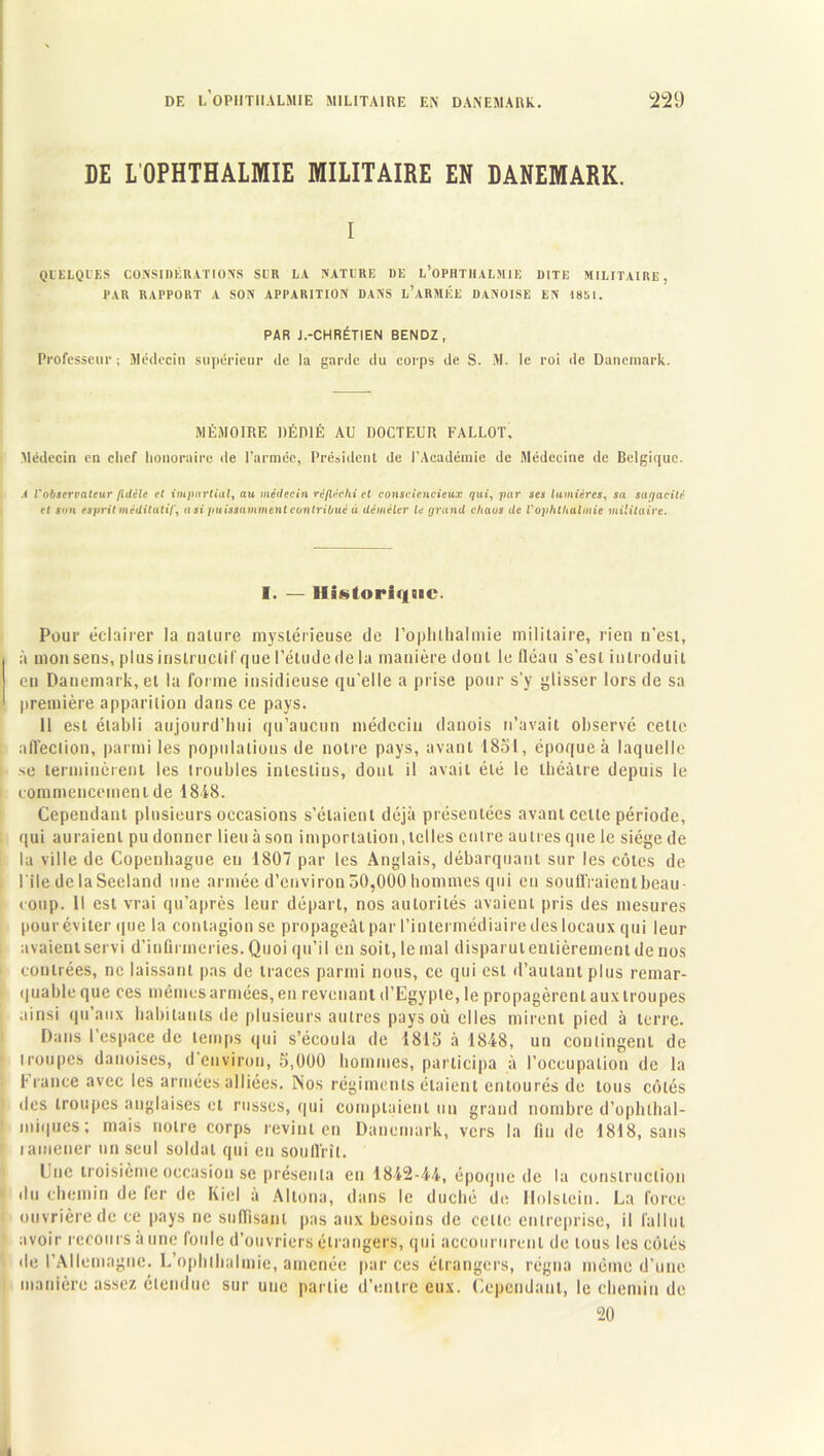 DE L’OPHTHALMIE MILITAIRE EN DANEMARK. I QUELQUES CONSIDÉRATIONS SCR LA NATURE DE L’OPHTHALMIE DITE MILITAIRE, PAR RAPPORT A SON APPARITION DANS l’ARMICE DANOISE EN 1851. PAR J.-CHRÉTIEN BENDZ, Professeur; Médecin supérieur de la garde du corps de S. M. le roi de Danemark. MÉMOIRE DÉDIÉ AU DOCTEUR FALLÛT, Médecin en chef honoraire de l’armée, Président de l’Académie de Médecine de Belgique. A l'observateur fidèle et impartial, au médecin réfléchi et consciencieux qui, par ses lumières, sa sur/acHè et son esprit méditatif, a si puissamment contribué à démêler le grand chaos de l'ophthalmie militaire. 1. — Historique. Pour éclairer la nature mystérieuse de roplilhalmie militaire, rien n'est, à monsens, plusinslruclifque l'étude de la manière dont le fléau s’est introduit eu Danemark, et la forme insidieuse qu’elle a prise pour s’y glisser lors de sa première apparition dans ce pays. 11 est établi aujourd’hui qu’aucun médecin danois n’avait observé cette affection, parmi les populations de notre pays, avant 1851, époque à laquelle se terminèrent les lroubles intestins, dont il avait été le théâtre depuis le commencement de 1848. Cependant plusieurs occasions s’étaient déjà présentées avant celle période, qui auraient pu donner lieu à son importation, telles entre autres que le siège de la ville de Copenhague eu 1807 par les Anglais, débarquant sur les côtes de l'iledelaSeeland une armée d’environ 50,000 hommes qui en soutiraient beau coup. Il est vrai qu’après leur départ, nos autorités avaient pris des mesures pouréviter que la contagion se propageât par l’intermédiaire des locaux qui leur avaient servi d’infirmeries. Quoi qu’il en soit, le mal disparut entièrement de nos contrées, ne laissant pas de traces parmi nous, ce qui est d’autant plus remar- quable que ces mêmes armées, en revenant d’Egypte, le propagèrent aux troupes ainsi qu’aux habitants de plusieurs autres pays où elles mirent pied à terre. Dans 1 espace de temps qui s’écoula de 1815 à 1848, un contingent de des troupes anglaises et russes, qui comptaient un grand nombre d’opluhal- miques; mais notre corps revint en Danemark, vers la fin de 1818, sans ramener un seul soldat qui eu souffrît. Lue troisième occasion se présenta en 1842-44, époque de la construction du chemin de fer de Kicl à Alloua, dans le duché de Holslciu. La force ouvrière de ce pays ne suffisant pas aux besoins de celle entreprise, il fallut avoir recours à une foule d’ouvriers étrangers, qui accoururent de tous les côtés de l’Allemagne. L’ophthalmie, amenée par ces étrangers, régna même d’une manière assez étendue sur une partie d’entre eux. Cependant, le chemin de 20