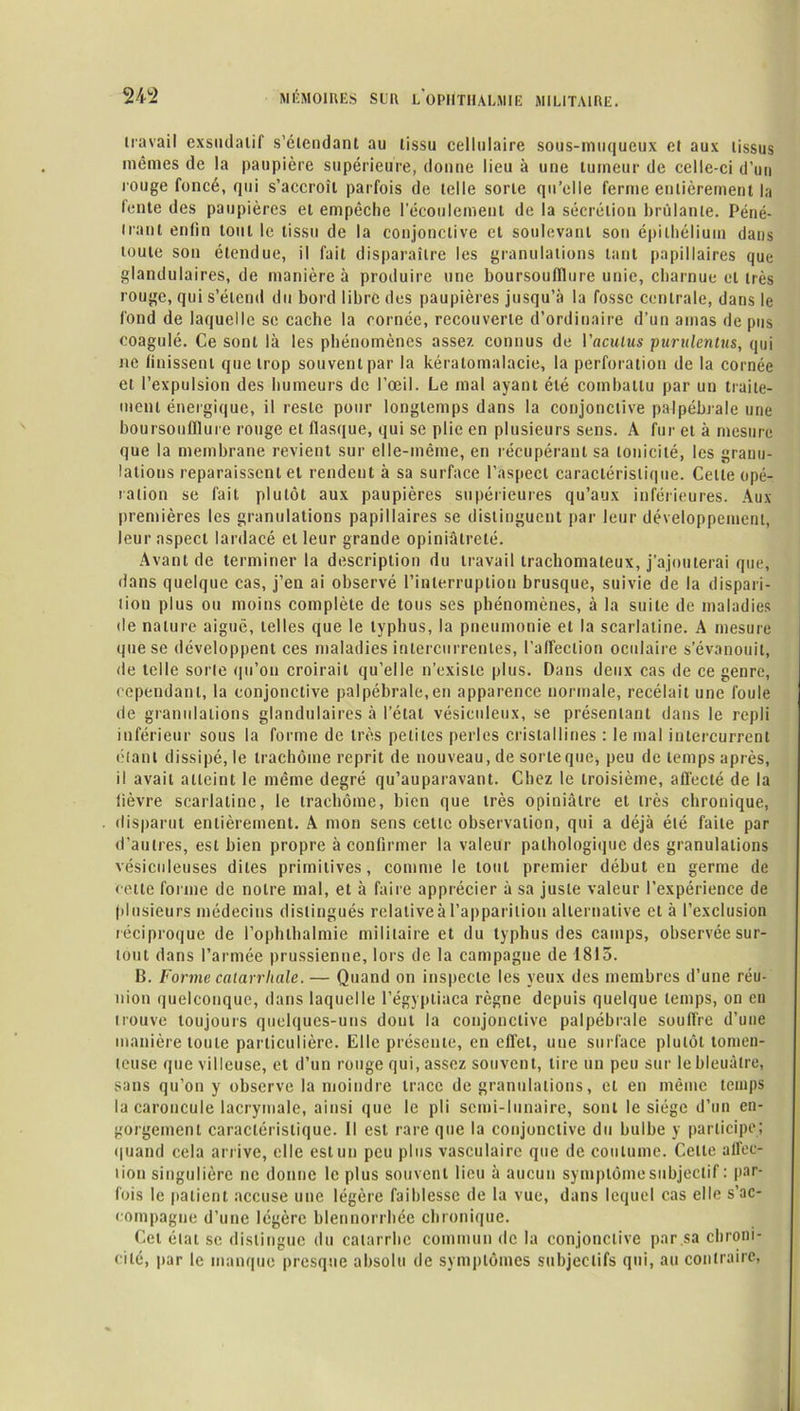 travail exsudatif s’étendant au tissu cellulaire sous-muqueux et aux tissus mêmes de la paupière supérieure, donne lieu à une tumeur de celle-ci d’un rouge foncé, qui s’accroît parfois de telle sorte qu’elle ferme entièrement la lente des paupières et empêche l’écoulement de la sécrétion brûlante. Péné- trant enfin tout le tissu de la conjonctive cl soulevant son épithélium dans toute son étendue, il fait disparaître les granulations tant papillaires que glandulaires, de manière à produire une boursoufllure unie, charnue et très rouge, qui s’étend du bord libre des paupières jusqu’à la fosse centrale, dans le fond de laquelle se cache la cornée, recouverte d’ordinaire d’un amas de pus coagulé. Ce sont là les phénomènes assez connus de Vaculus purulentus, qui ne finissent que trop souvent par la kéralomalacie, la perforation de la cornée et l’expulsion des humeurs de l’œil. Le mal ayant été combattu par un traite- ment énergique, il reste pour longtemps dans la conjonctive palpébrale une boursoufllure rouge et flasque, qui se plie en plusieurs sens. A fur et à mesure que la membrane revient sur elle-même, en récupérant sa tonicité, les granu- lations reparaissent et rendent à sa surface l’aspect caractéristique. Celle opé- ration se fait plutôt aux paupières supérieures qu’aux inférieures. Aux premières les granulations papillaires se distinguent par leur développement, leur aspect lardacé et leur grande opiniâtreté. Avant de terminer la description du travail trachomaleux, j’ajouterai que, dans quelque cas, j’en ai observé l’interruption brusque, suivie de la dispari- tion plus ou moins complète de tous ses phénomènes, à la suite de maladies de nature aiguë, telles que le typhus, la pneumonie et la scarlatine. A mesure que se développent ces maladies intercurrentes, l’affection oculaire s’évanouit, de telle sorte qu’on croirait qu’elle n’existe plus. Dans deux cas de ce genre, cependant, la conjonctive palpébrale,en apparence normale, recélait une foule de granulations glandulaires à l’état vésiculeux, se présentant dans le repli inférieur sous la forme de très petites perles cristallines : le mal intercurrent étant dissipé, le trachome reprit de nouveau, de sorte que, peu de temps après, il avait atteint le même degré qu’auparavant. Chez le troisième, affecté de la fièvre scarlatine, le trachome, bien que très opiniâtre et très chronique, disparut entièrement. A mon sens cette observation, qui a déjà été faite par d’autres, est bien propre à confirmer la valeur pathologique des granulations vésiculeuses dites primitives, comme le tout premier début eu germe de cette forme de notre mal, et à faire apprécier à sa juste valeur l’expérience de plusieurs médecins distingués relative à l’apparition alternative et à l’exclusion réciproque de l’ophthalmie militaire et du typhus des camps, observée sur- tout dans l’armée prussienne, lors de la campagne de 1813. B. Forme catarrhale. — Quand on inspecte les yeux des membres d’une réu- nion quelconque, dans laquelle l’égyptiaca règne depuis quelque temps, on eu trouve toujours quelques-uns dont la conjonctive palpébrale souffre d’une manière toute particulière. Elle présente, en effet, une surface plutôt tomen- teuse que villeuse, et d’un rouge qui, assez souvent, tire un peu sur le bleuâtre, sans qu’on y observe la moindre trace de granulations, et en même temps la caroncule lacrymale, ainsi que le pli semi-lunaire, sont le siège d’un en- gorgement caractéristique. Il est rare que la conjonctive du bulbe y participe; quand cela arrive, elle est un peu plus vasculaire que de coutume. Cette affec- tion singulière ne donne le plus souvent lieu à aucun symptôme subjectif : par- fois le patient accuse une légère faiblesse de la vue, dans lequel cas elle s’ac- compagne d’une légère blennorrhée chronique. Cet état se distingue du catarrhe commun de la conjonctive par sa chroni- cité, par le manque presque absolu de symptômes subjectifs qui, au contraire,