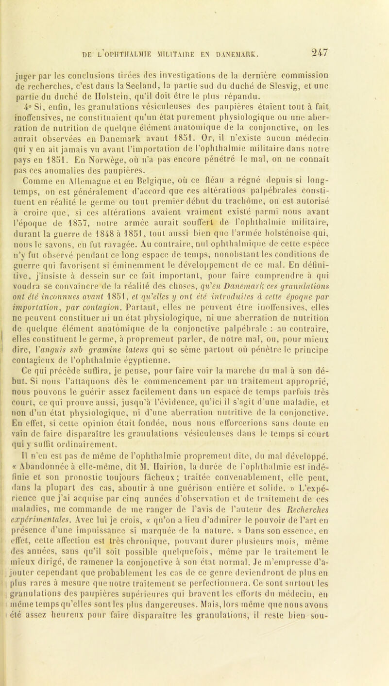 juger par les conclusions tirées des investigations de la dernière commission de recherches, c’est dans laSecland, la partie sud du duché de Slesvig, et une partie du duché de Ilolstein, qu’il doit être le plus répandu. &° Si, enfin, les granulations vésiculeuses des paupières étaient tout à fait inoffensives, ne constituaient qu’un élat purement physiologique ou une aber- ration de nutrition de quelque élément anatomique de la conjonctive, on les aurait observées en Danemark avant 1851. Or, il n’existe aucun médecin qui yen ait jamais vu avant l’importation de l’ophlhalmic militaire dans notre pays en 1851. En Norwège, où n’a pas encore pénétré le mal, on ne connaît pas ces anomalies des paupières. Comme en Allemagne et en Belgique, où ce fléau a régné depuis si long- temps, on est généralement d’accord que ces altérations palpébrales consti- tuent en réalité le germe ou tout premier début du trachome, on est autorisé à croire que, si ces altérations avaient vraiment existé parmi nous avant l’époque de 1857, notre armée aurait souffert de l’ophthalmie militaire, durant la guerre de 1818 à 1851. tout aussi bien que l’armée holsténoise qui, nous le savons, en fut ravagée. Au contraire, nul ophthalmique de celte espèce n’y fut observé pendant ce long espace de temps, nonobstant les conditions de guerre qui favorisent si éminemment le développement de ce mal. En défini- tive, j’insiste à dessein sur ce fait important, pour faire comprendre à qui voudra se convaincre de la réalité des choses, qu'en Danemark ces granulations ont été inconnues avant 1851, et qu’elles y ont été introduites à celte époque par importation, par contagion. Parlant, elles ne peuvent être inoffensives, elles ne peuvent constituer ni un élat physiologique, ni une aberration de nutrition de quelque élément anatomique de la conjonctive palpébrale : au contraire, elles constituent le germe, à proprement parler, de notre mal, ou, pour mieux dire, Vanguis sub gramine lalens qui se sème partout où pénètre le principe contagieux de l’opbthalmie égyptienne. Ce qui précède suffira, je pense, pour faire voir la marche du mal à son dé- but. Si nous l’attaquons dès le commencement par un traitement approprié, nous pouvons le guérir assez facilement dans un espacé de temps parfois très court, ce qui prouve aussi, jusqu’à l’évidence, qu’ici il s’agit d’une maladie, et non d’un état physiologique, ni d’une aberration nutritive de la conjonctive. En effet, si celte opinion était fondée, nous nous efforcerions sans doute en vain de faire disparaître les granulations vésiculeuses dans le temps si court qui y suffit ordinairement. 11 n'en est pas de même de l’ophthn 1 mie proprement dite, du mal développé. « Abandonnée à elle-même, dit M. Hairion, la durée de l’ophlhalmie est indé- finie et son pronostic toujours fâcheux; traitée convenablement, elle peut, dans la plupart des cas, aboutir à une guérison entière et solide. » L’expé- rience que j’ai acquise par cinq années d’observation et de traitement de ces maladies, me commande de me ranger de l’avis de l’auteur des Recherches expérimentales. Avec lui je crois, « qu’on a lieu d’admirer le pouvoir de l’art en présence d’une impuissance si marquée de la nature. » Dans son essence, en effet, celle affection est très chronique, pouvant durer plusieurs mois, même des années, sans qu’il soit possible quelquefois, même par le traitement le mieux dirigé, de ramener la conjonctive à son étal normal. Je m’empresse d’a- jouter cependant que probablement les cas de ce genre deviendront de plus en plus rares à mesure que notre traitement se perfectionnera. Ce sont surtout les granulations des paupières supérieures qui bravent les efforts du médecin, en même temps qu’elles sont les plus dangereuses. Mais, lors même que nous avons été assez heureux pour faire disparaître les granulations, il reste bien sou-